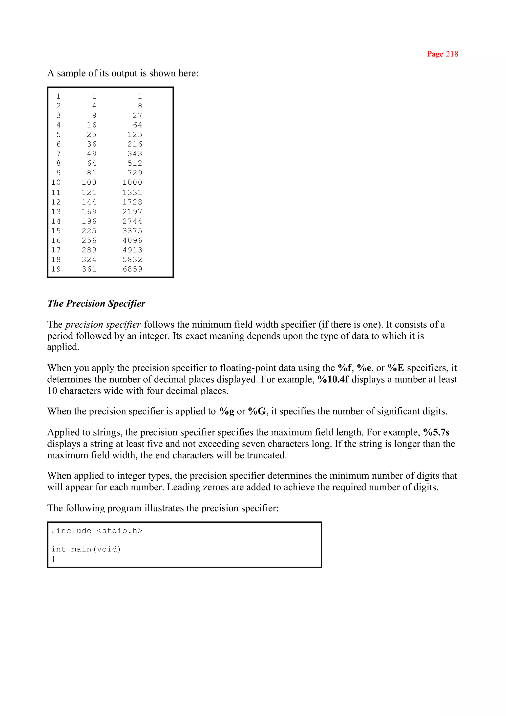 Page 218

A sample of its output is shown here:

 1        1           1
 2        4           8
 3        9          27
 4       16          64
 5       25         125
 6       36         216
 7       49         343
 8       64         512
 9       81         729
10      100        1000
11      121        1331
12      144        1728
13      169        2197
14      196        2744
15      225        3375
16      256        4096
17      289        4913
18      324        5832
19      361        6859



The Precision Specifier

The precision specifier follows the minimum field width specifier (if there is one). It consists of a
period followed by an integer. Its exact meaning depends upon the type of data to which it is
applied.

When you apply the precision specifier to floating-point data using the %f, %e, or %E specifiers, it
determines the number of decimal places displayed. For example, %10.4f displays a number at least
10 characters wide with four decimal places.

When the precision specifier is applied to %g or %G, it specifies the number of significant digits.

Applied to strings, the precision specifier specifies the maximum field length. For example, %5.7s
displays a string at least five and not exceeding seven characters long. If the string is longer than the
maximum field width, the end characters will be truncated.

When applied to integer types, the precision specifier determines the minimum number of digits that
will appear for each number. Leading zeroes are added to achieve the required number of digits.

The following program illustrates the precision specifier:

#include <stdio.h>

int main(void)
{
 