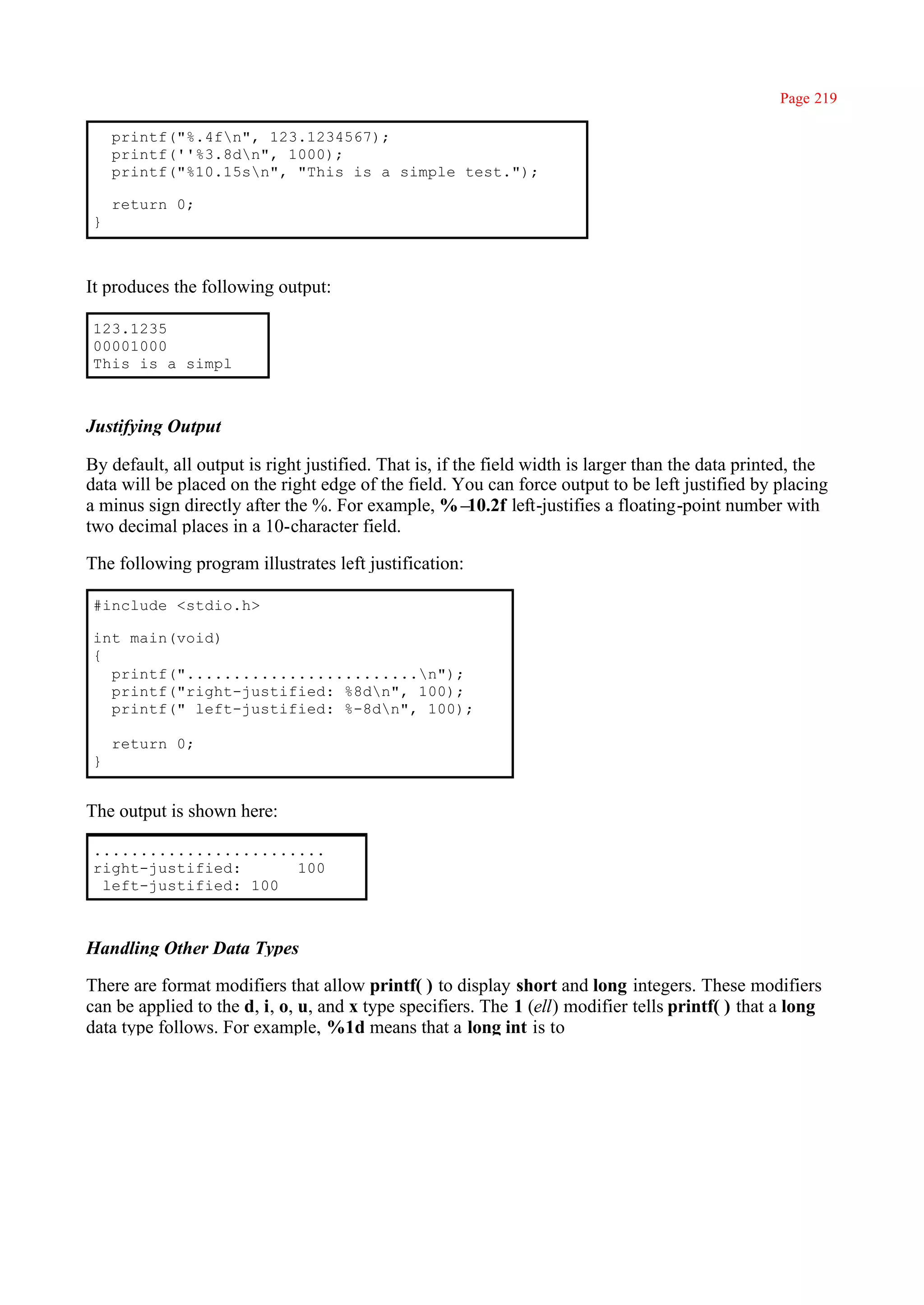 Page 219

     printf("%.4fn", 123.1234567);
     printf(''%3.8dn", 1000);
     printf("%10.15sn", "This is a simple test.");

     return 0;
 }



It produces the following output:

 123.1235
 00001000
 This is a simpl



Justifying Output

By default, all output is right justified. That is, if the field width is larger than the data printed, the
data will be placed on the right edge of the field. You can force output to be left justified by placing
a minus sign directly after the %. For example, %–       10.2f left-justifies a floating-point number with
two decimal places in a 10-character field.

The following program illustrates left justification:

 #include <stdio.h>

 int main(void)
 {
   printf(".........................n");
   printf("right-justified: %8dn", 100);
   printf(" left-justified: %-8dn", 100);

     return 0;
 }


The output is shown here:

 .........................
 right-justified:      100
  left-justified: 100



Handling Other Data Types

There are format modifiers that allow printf( ) to display short and long integers. These modifiers
can be applied to the d, i, o, u, and x type specifiers. The 1 (ell) modifier tells printf( ) that a long
data type follows. For example, %1d means that a long int is to
 