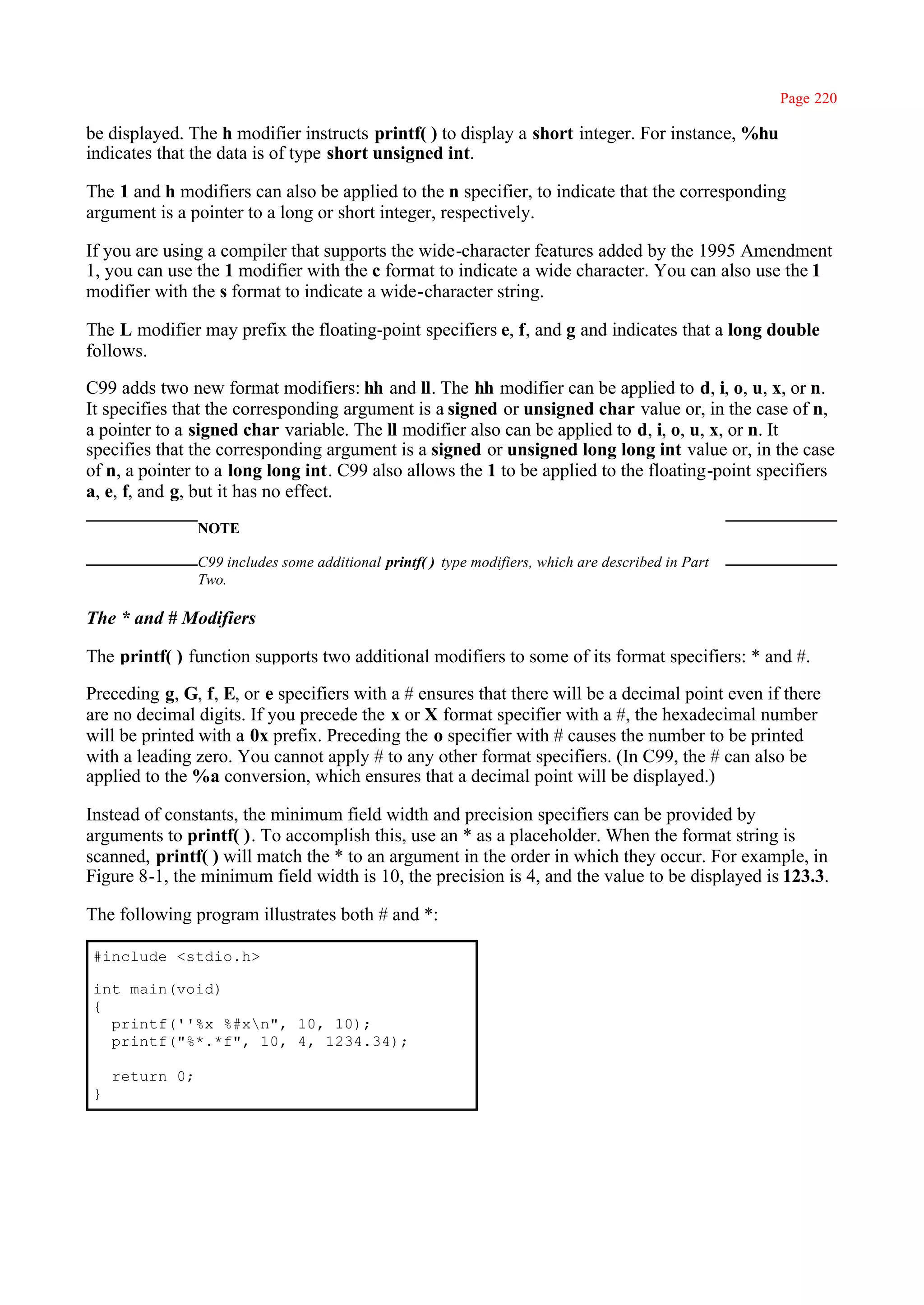 Page 220

be displayed. The h modifier instructs printf( ) to display a short integer. For instance, %hu
indicates that the data is of type short unsigned int.

The 1 and h modifiers can also be applied to the n specifier, to indicate that the corresponding
argument is a pointer to a long or short integer, respectively.

If you are using a compiler that supports the wide-character features added by the 1995 Amendment
1, you can use the 1 modifier with the c format to indicate a wide character. You can also use the 1
modifier with the s format to indicate a wide-character string.

The L modifier may prefix the floating-point specifiers e, f, and g and indicates that a long double
follows.

C99 adds two new format modifiers: hh and ll. The hh modifier can be applied to d, i, o, u, x, or n.
It specifies that the corresponding argument is a signed or unsigned char value or, in the case of n,
a pointer to a signed char variable. The ll modifier also can be applied to d, i, o, u, x, or n. It
specifies that the corresponding argument is a signed or unsigned long long int value or, in the case
of n, a pointer to a long long int. C99 also allows the 1 to be applied to the floating-point specifiers
a, e, f, and g, but it has no effect.
                NOTE

                C99 includes some additional printf( ) type modifiers, which are described in Part
                Two.

The * and # Modifiers

The printf( ) function supports two additional modifiers to some of its format specifiers: * and #.

Preceding g, G, f, E, or e specifiers with a # ensures that there will be a decimal point even if there
are no decimal digits. If you precede the x or X format specifier with a #, the hexadecimal number
will be printed with a 0x prefix. Preceding the o specifier with # causes the number to be printed
with a leading zero. You cannot apply # to any other format specifiers. (In C99, the # can also be
applied to the %a conversion, which ensures that a decimal point will be displayed.)

Instead of constants, the minimum field width and precision specifiers can be provided by
arguments to printf( ). To accomplish this, use an * as a placeholder. When the format string is
scanned, printf( ) will match the * to an argument in the order in which they occur. For example, in
Figure 8-1, the minimum field width is 10, the precision is 4, and the value to be displayed is 123.3.

The following program illustrates both # and *:

#include <stdio.h>

int main(void)
{
  printf(''%x %#xn", 10, 10);
  printf("%*.*f", 10, 4, 1234.34);

    return 0;
}
 