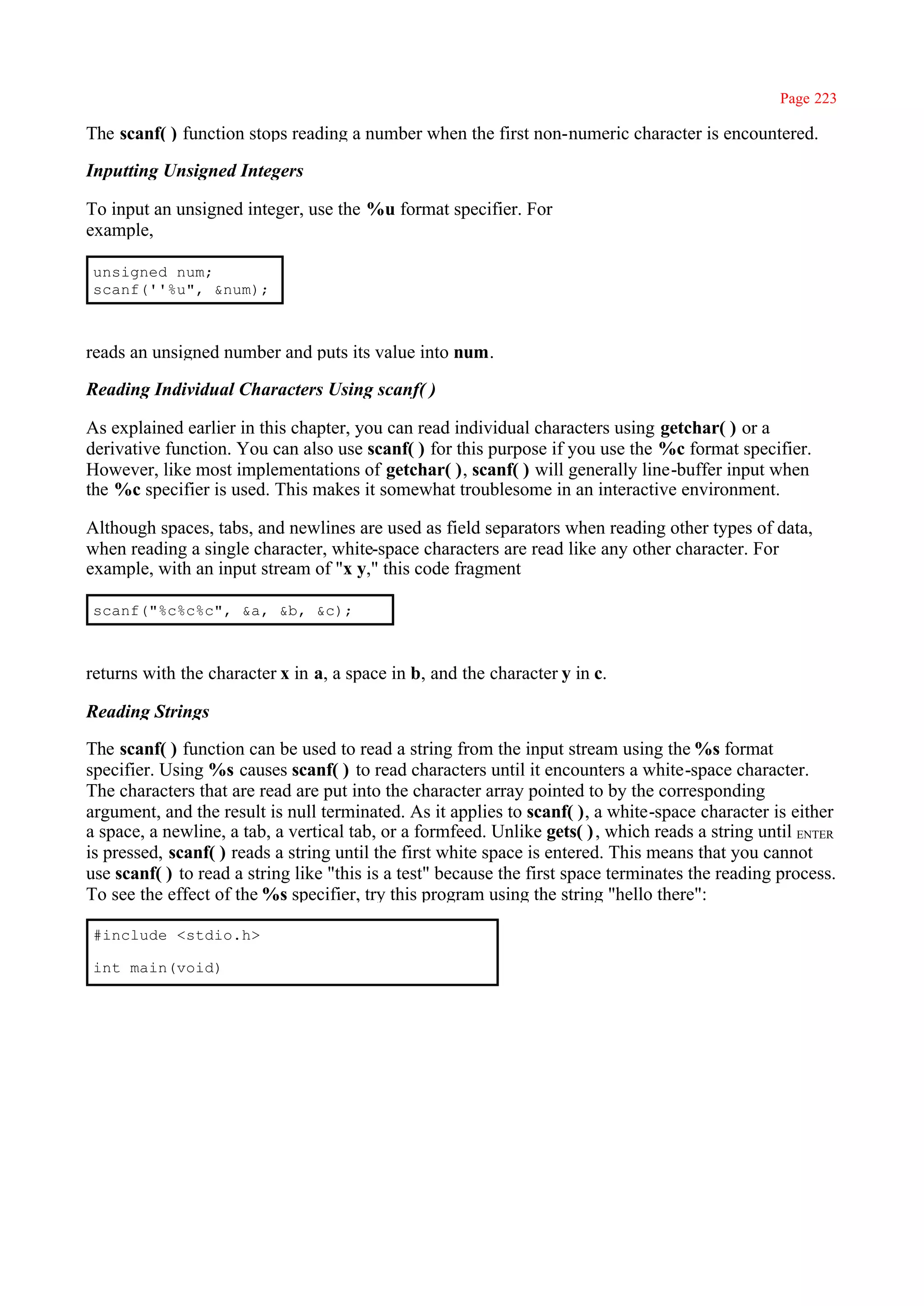 Page 223

The scanf( ) function stops reading a number when the first non-numeric character is encountered.

Inputting Unsigned Integers

To input an unsigned integer, use the %u format specifier. For
example,

unsigned num;
scanf(''%u", &num);



reads an unsigned number and puts its value into num.

Reading Individual Characters Using scanf( )

As explained earlier in this chapter, you can read individual characters using getchar( ) or a
derivative function. You can also use scanf( ) for this purpose if you use the %c format specifier.
However, like most implementations of getchar( ), scanf( ) will generally line-buffer input when
the %c specifier is used. This makes it somewhat troublesome in an interactive environment.

Although spaces, tabs, and newlines are used as field separators when reading other types of data,
when reading a single character, white-space characters are read like any other character. For
example, with an input stream of "x y," this code fragment

scanf("%c%c%c", &a, &b, &c);



returns with the character x in a, a space in b, and the character y in c.

Reading Strings

The scanf( ) function can be used to read a string from the input stream using the %s format
specifier. Using %s causes scanf( ) to read characters until it encounters a white-space character.
The characters that are read are put into the character array pointed to by the corresponding
argument, and the result is null terminated. As it applies to scanf( ), a white-space character is either
a space, a newline, a tab, a vertical tab, or a formfeed. Unlike gets( ) , which reads a string until ENTER
is pressed, scanf( ) reads a string until the first white space is entered. This means that you cannot
use scanf( ) to read a string like "this is a test" because the first space terminates the reading process.
To see the effect of the %s specifier, try this program using the string "hello there":

#include <stdio.h>

int main(void)
 