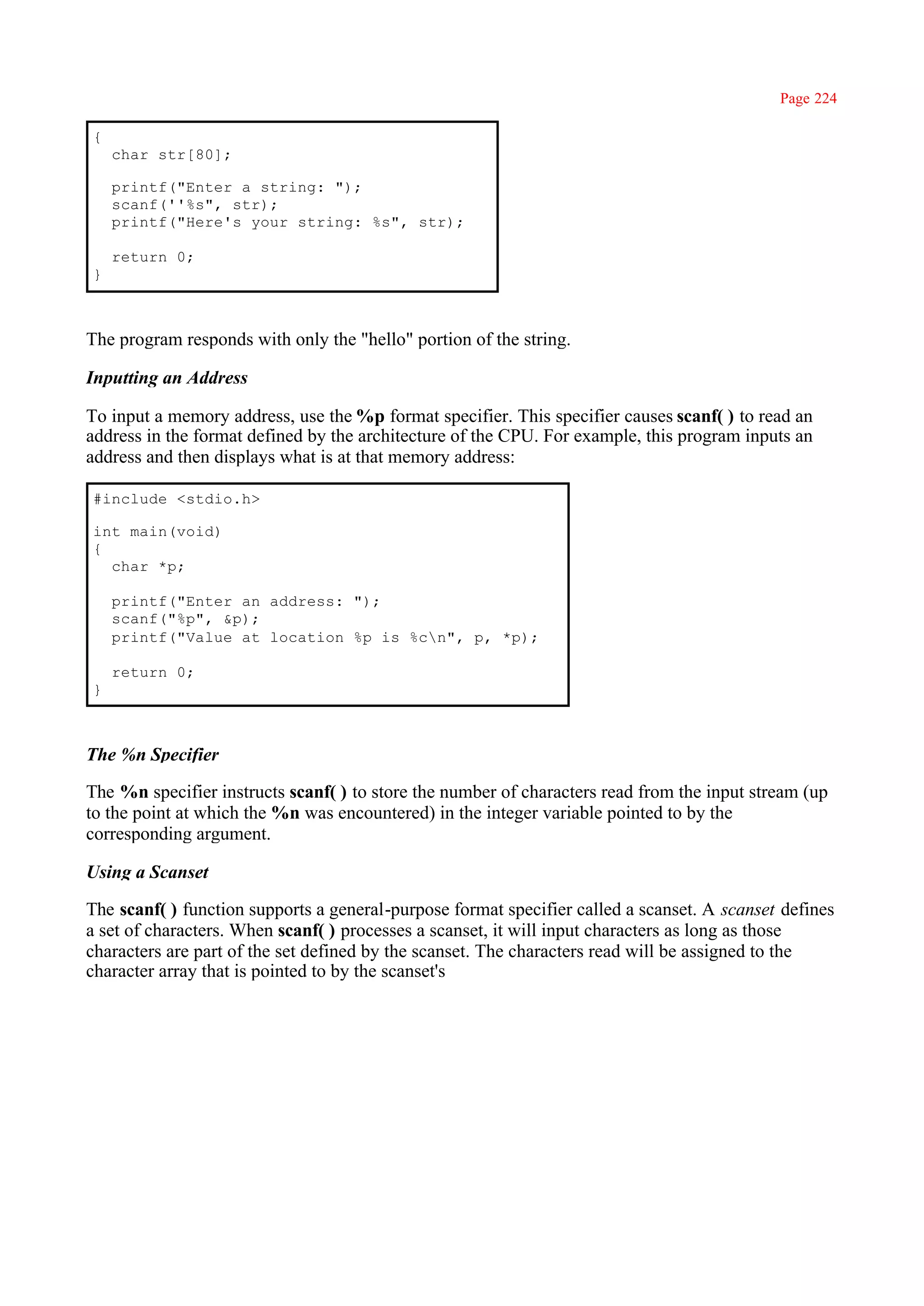 Page 224

{
    char str[80];

    printf("Enter a string: ");
    scanf(''%s", str);
    printf("Here's your string: %s", str);

    return 0;
}



The program responds with only the "hello" portion of the string.

Inputting an Address

To input a memory address, use the %p format specifier. This specifier causes scanf( ) to read an
address in the format defined by the architecture of the CPU. For example, this program inputs an
address and then displays what is at that memory address:

#include <stdio.h>

int main(void)
{
  char *p;

    printf("Enter an address: ");
    scanf("%p", &p);
    printf("Value at location %p is %cn", p, *p);

    return 0;
}



The %n Specifier

The %n specifier instructs scanf( ) to store the number of characters read from the input stream (up
to the point at which the %n was encountered) in the integer variable pointed to by the
corresponding argument.

Using a Scanset

The scanf( ) function supports a general-purpose format specifier called a scanset. A scanset defines
a set of characters. When scanf( ) processes a scanset, it will input characters as long as those
characters are part of the set defined by the scanset. The characters read will be assigned to the
character array that is pointed to by the scanset's
 