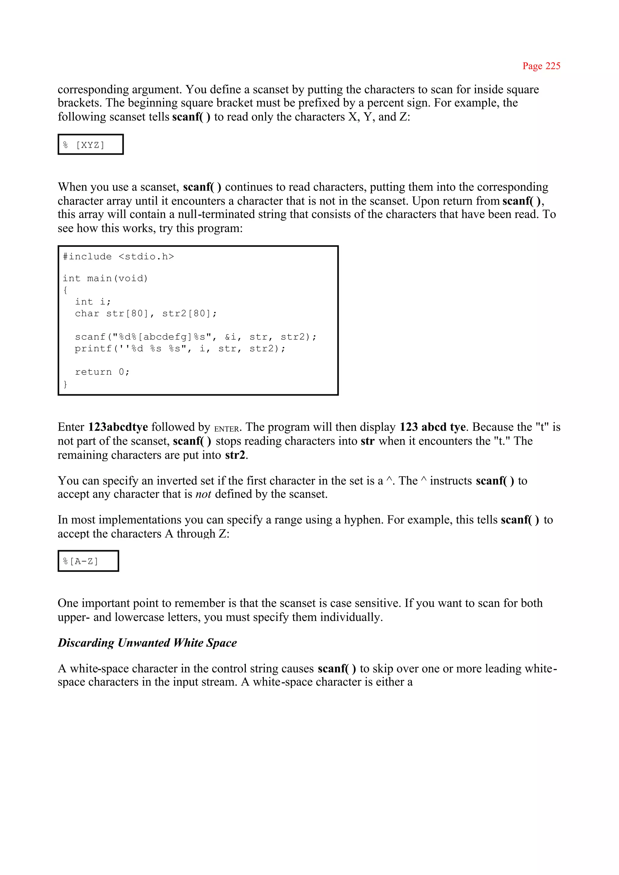 Page 225

corresponding argument. You define a scanset by putting the characters to scan for inside square
brackets. The beginning square bracket must be prefixed by a percent sign. For example, the
following scanset tells scanf( ) to read only the characters X, Y, and Z:

 % [XYZ]



When you use a scanset, scanf( ) continues to read characters, putting them into the corresponding
character array until it encounters a character that is not in the scanset. Upon return from scanf( ),
this array will contain a null-terminated string that consists of the characters that have been read. To
see how this works, try this program:

 #include <stdio.h>

 int main(void)
 {
   int i;
   char str[80], str2[80];

     scanf("%d%[abcdefg]%s", &i, str, str2);
     printf(''%d %s %s", i, str, str2);

     return 0;
 }



Enter 123abcdtye followed by ENTER. The program will then display 123 abcd tye. Because the "t" is
not part of the scanset, scanf( ) stops reading characters into str when it encounters the "t." The
remaining characters are put into str2.

You can specify an inverted set if the first character in the set is a ^. The ^ instructs scanf( ) to
accept any character that is not defined by the scanset.

In most implementations you can specify a range using a hyphen. For example, this tells scanf( ) to
accept the characters A through Z:

 %[A-Z]



One important point to remember is that the scanset is case sensitive. If you want to scan for both
upper- and lowercase letters, you must specify them individually.

Discarding Unwanted White Space

A white-space character in the control string causes scanf( ) to skip over one or more leading white-
space characters in the input stream. A white-space character is either a
 
