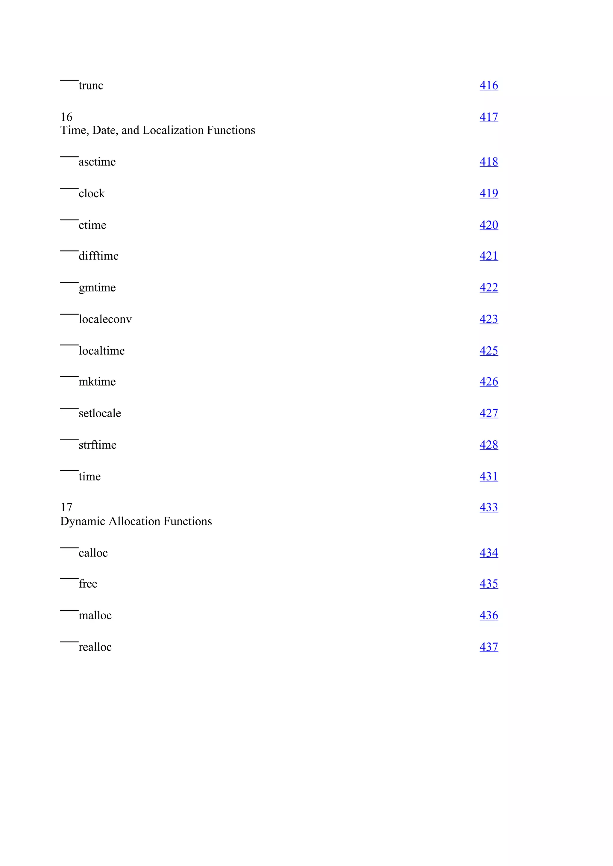trunc                                 416

16                                       417
Time, Date, and Localization Functions

   asctime                               418

   clock                                 419

   ctime                                 420

   difftime                              421

   gmtime                                422

   localeconv                            423

   localtime                             425

   mktime                                426

   setlocale                             427

   strftime                              428

   time                                  431

17                                       433
Dynamic Allocation Functions

   calloc                                434

   free                                  435

   malloc                                436

   realloc                               437
 