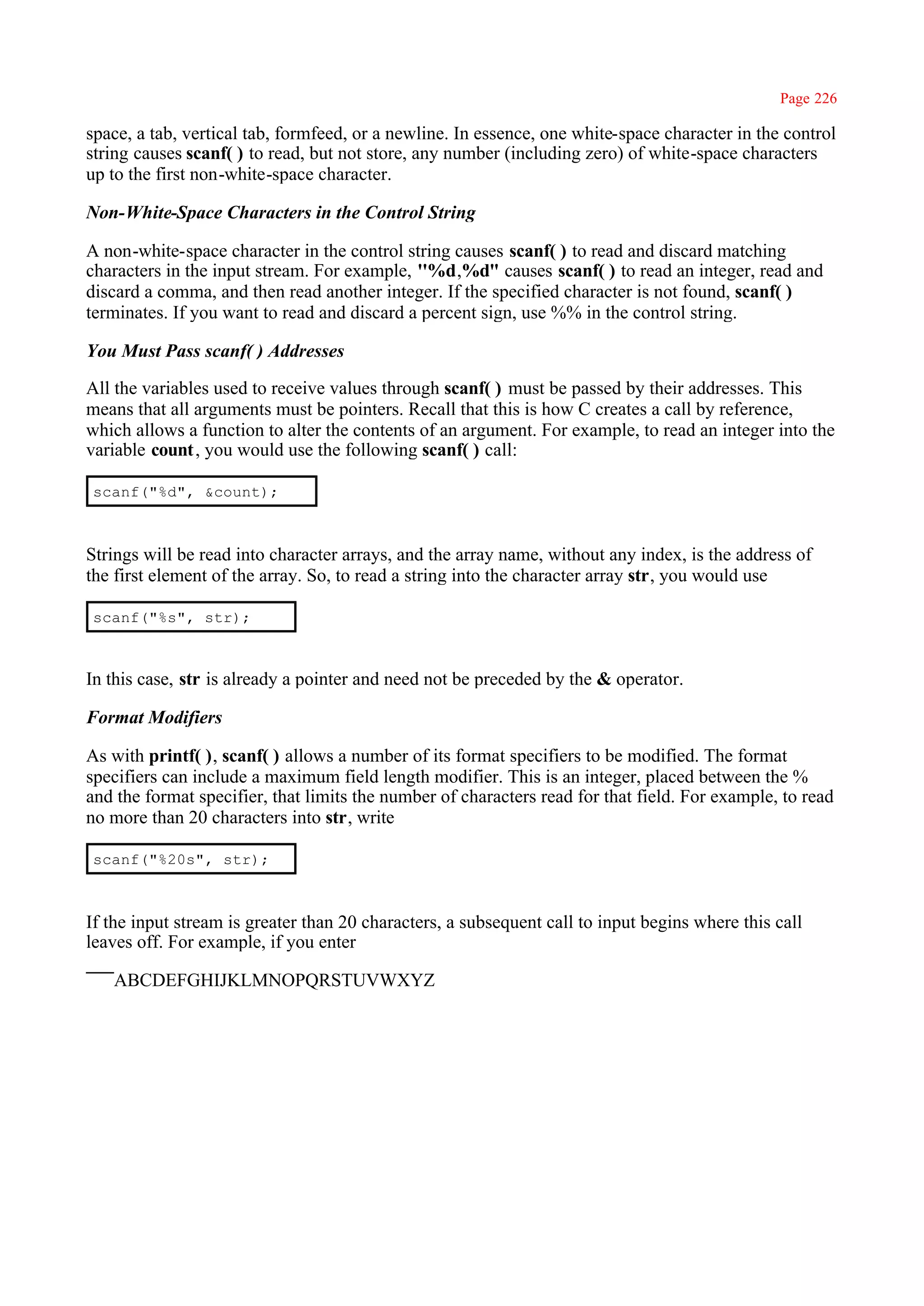 Page 226

space, a tab, vertical tab, formfeed, or a newline. In essence, one white-space character in the control
string causes scanf( ) to read, but not store, any number (including zero) of white-space characters
up to the first non-white-space character.

Non-White-Space Characters in the Control String

A non-white-space character in the control string causes scanf( ) to read and discard matching
characters in the input stream. For example, ''%d,%d" causes scanf( ) to read an integer, read and
discard a comma, and then read another integer. If the specified character is not found, scanf( )
terminates. If you want to read and discard a percent sign, use %% in the control string.

You Must Pass scanf( ) Addresses

All the variables used to receive values through scanf( ) must be passed by their addresses. This
means that all arguments must be pointers. Recall that this is how C creates a call by reference,
which allows a function to alter the contents of an argument. For example, to read an integer into the
variable count, you would use the following scanf( ) call:

scanf("%d", &count);



Strings will be read into character arrays, and the array name, without any index, is the address of
the first element of the array. So, to read a string into the character array str, you would use

scanf("%s", str);



In this case, str is already a pointer and need not be preceded by the & operator.

Format Modifiers

As with printf( ), scanf( ) allows a number of its format specifiers to be modified. The format
specifiers can include a maximum field length modifier. This is an integer, placed between the %
and the format specifier, that limits the number of characters read for that field. For example, to read
no more than 20 characters into str, write

scanf("%20s", str);



If the input stream is greater than 20 characters, a subsequent call to input begins where this call
leaves off. For example, if you enter

   ABCDEFGHIJKLMNOPQRSTUVWXYZ
 