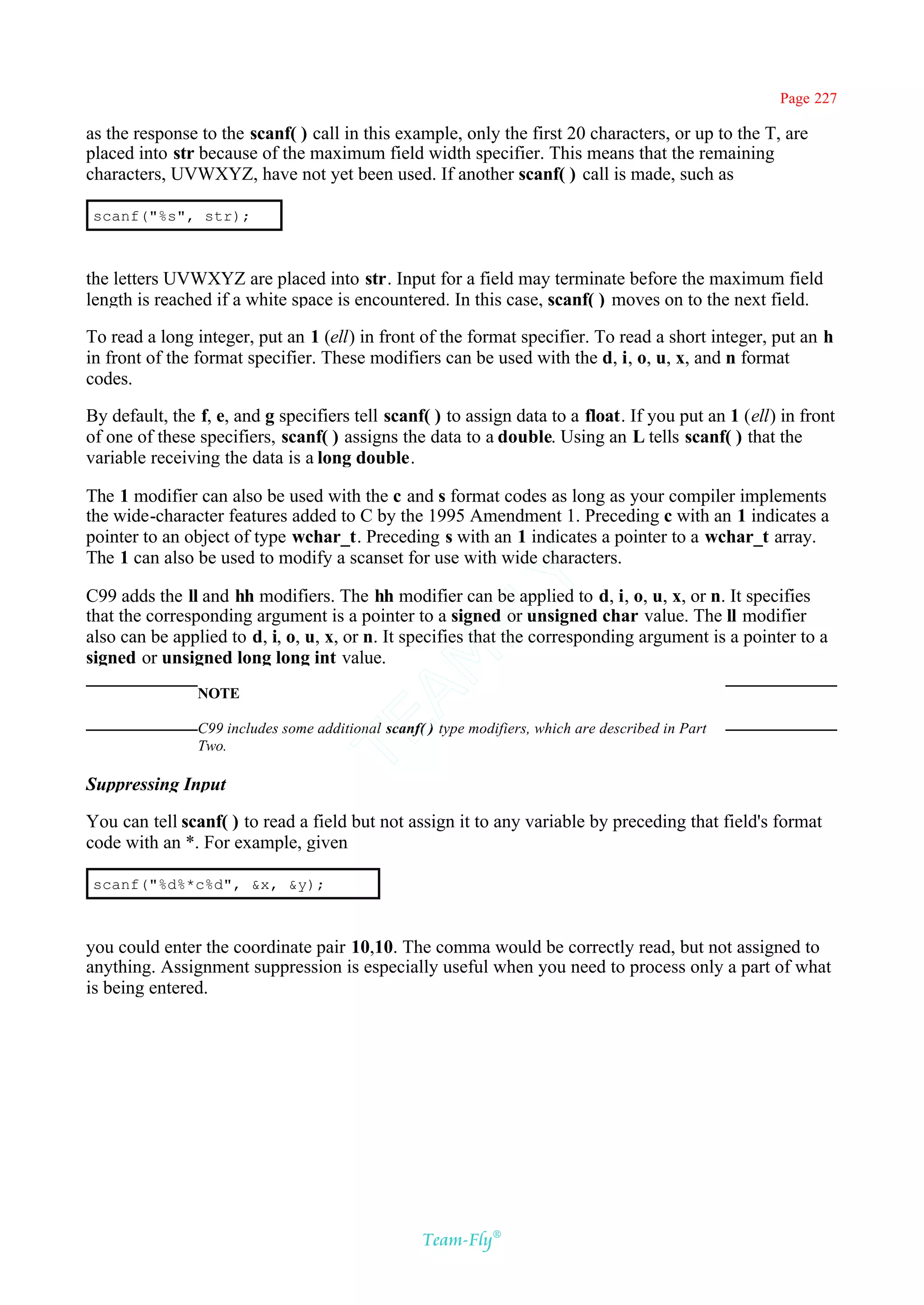 Page 227

as the response to the scanf( ) call in this example, only the first 20 characters, or up to the T, are
placed into str because of the maximum field width specifier. This means that the remaining
characters, UVWXYZ, have not yet been used. If another scanf( ) call is made, such as

 scanf("%s", str);



the letters UVWXYZ are placed into str. Input for a field may terminate before the maximum field
length is reached if a white space is encountered. In this case, scanf( ) moves on to the next field.

To read a long integer, put an 1 (ell) in front of the format specifier. To read a short integer, put an h
in front of the format specifier. These modifiers can be used with the d, i, o, u, x, and n format
codes.

By default, the f, e, and g specifiers tell scanf( ) to assign data to a float. If you put an 1 (ell) in front
of one of these specifiers, scanf( ) assigns the data to a double. Using an L tells scanf( ) that the
variable receiving the data is a long double.

The 1 modifier can also be used with the c and s format codes as long as your compiler implements
the wide-character features added to C by the 1995 Amendment 1. Preceding c with an 1 indicates a
pointer to an object of type wchar_t. Preceding s with an 1 indicates a pointer to a wchar_t array.
The 1 can also be used to modify a scanset for use with wide characters.
                                                Y
C99 adds the ll and hh modifiers. The hh modifier can be applied to d, i, o, u, x, or n. It specifies
                                              FL
that the corresponding argument is a pointer to a signed or unsigned char value. The ll modifier
also can be applied to d, i, o, u, x, or n. It specifies that the corresponding argument is a pointer to a
signed or unsigned long long int value.
                                            AM



                NOTE
                                   TE




                C99 includes some additional scanf( ) type modifiers, which are described in Part
                Two.

Suppressing Input

You can tell scanf( ) to read a field but not assign it to any variable by preceding that field's format
code with an *. For example, given

 scanf("%d%*c%d", &x, &y);



you could enter the coordinate pair 10,10. The comma would be correctly read, but not assigned to
anything. Assignment suppression is especially useful when you need to process only a part of what
is being entered.




                                                   Team-Fly®
 