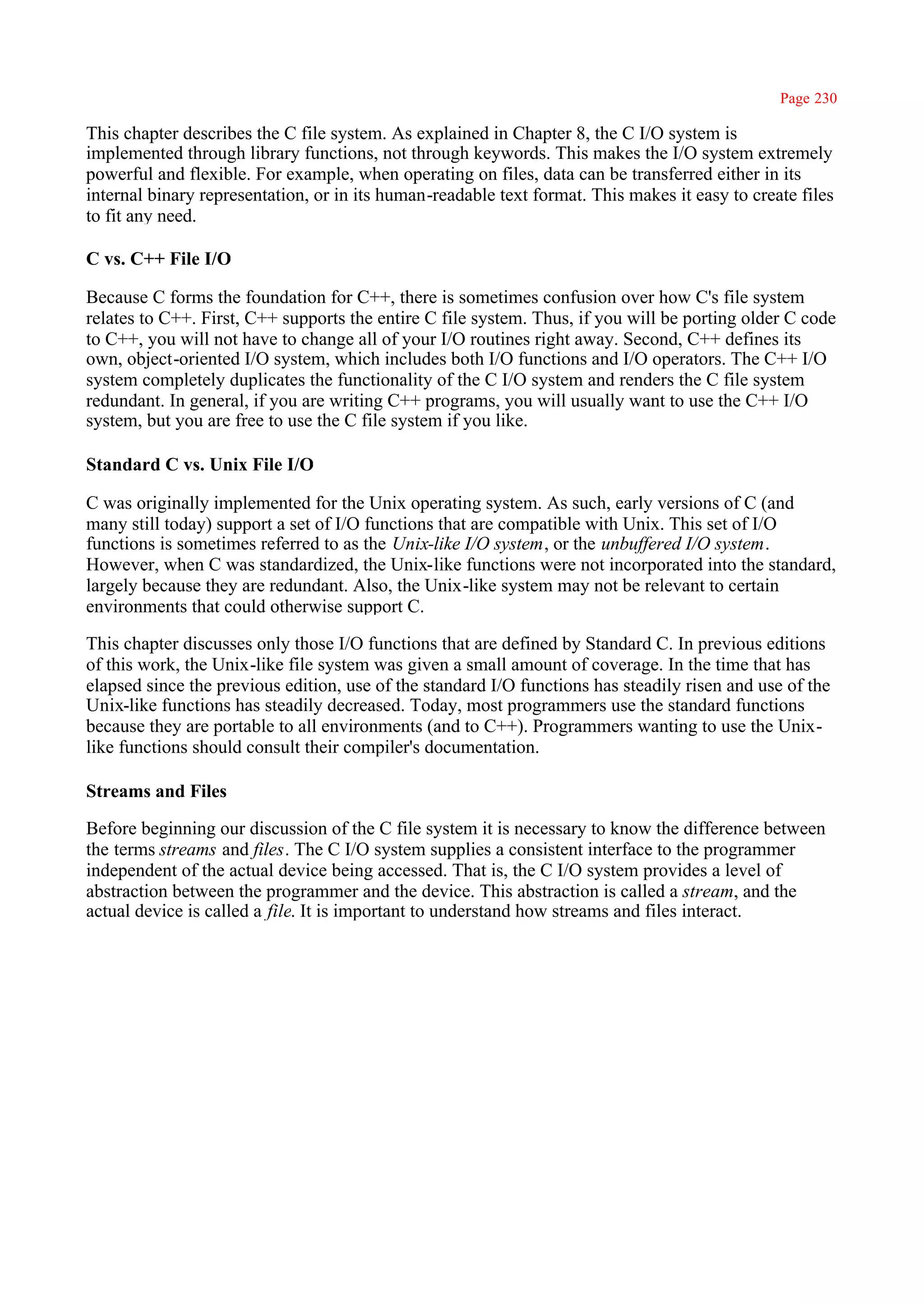 Page 230

This chapter describes the C file system. As explained in Chapter 8, the C I/O system is
implemented through library functions, not through keywords. This makes the I/O system extremely
powerful and flexible. For example, when operating on files, data can be transferred either in its
internal binary representation, or in its human-readable text format. This makes it easy to create files
to fit any need.

C vs. C++ File I/O

Because C forms the foundation for C++, there is sometimes confusion over how C's file system
relates to C++. First, C++ supports the entire C file system. Thus, if you will be porting older C code
to C++, you will not have to change all of your I/O routines right away. Second, C++ defines its
own, object-oriented I/O system, which includes both I/O functions and I/O operators. The C++ I/O
system completely duplicates the functionality of the C I/O system and renders the C file system
redundant. In general, if you are writing C++ programs, you will usually want to use the C++ I/O
system, but you are free to use the C file system if you like.

Standard C vs. Unix File I/O

C was originally implemented for the Unix operating system. As such, early versions of C (and
many still today) support a set of I/O functions that are compatible with Unix. This set of I/O
functions is sometimes referred to as the Unix-like I/O system, or the unbuffered I/O system.
However, when C was standardized, the Unix-like functions were not incorporated into the standard,
largely because they are redundant. Also, the Unix-like system may not be relevant to certain
environments that could otherwise support C.

This chapter discusses only those I/O functions that are defined by Standard C. In previous editions
of this work, the Unix-like file system was given a small amount of coverage. In the time that has
elapsed since the previous edition, use of the standard I/O functions has steadily risen and use of the
Unix-like functions has steadily decreased. Today, most programmers use the standard functions
because they are portable to all environments (and to C++). Programmers wanting to use the Unix-
like functions should consult their compiler's documentation.

Streams and Files

Before beginning our discussion of the C file system it is necessary to know the difference between
the terms streams and files. The C I/O system supplies a consistent interface to the programmer
independent of the actual device being accessed. That is, the C I/O system provides a level of
abstraction between the programmer and the device. This abstraction is called a stream, and the
actual device is called a file. It is important to understand how streams and files interact.
 