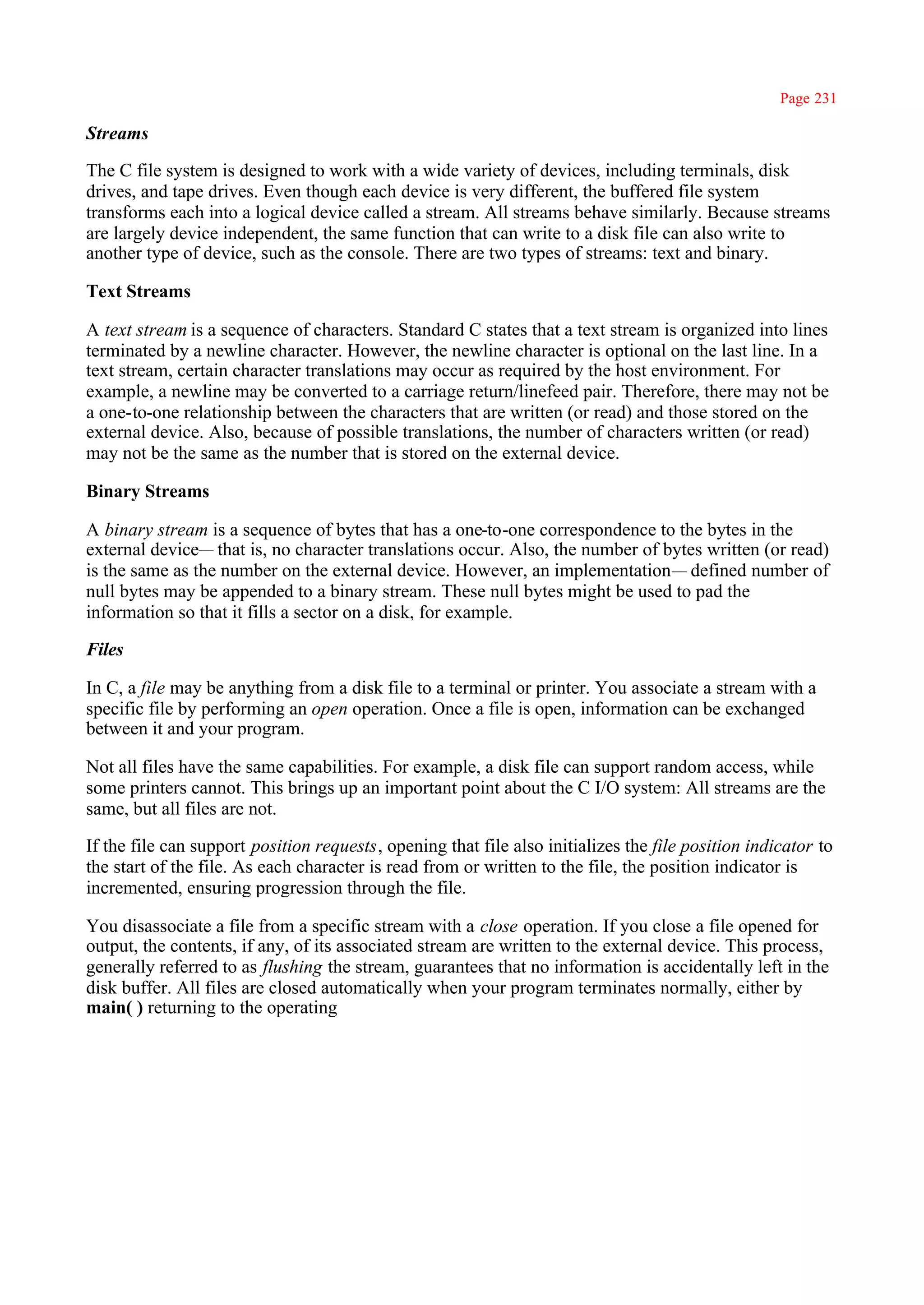 Page 231

Streams

The C file system is designed to work with a wide variety of devices, including terminals, disk
drives, and tape drives. Even though each device is very different, the buffered file system
transforms each into a logical device called a stream. All streams behave similarly. Because streams
are largely device independent, the same function that can write to a disk file can also write to
another type of device, such as the console. There are two types of streams: text and binary.

Text Streams

A text stream is a sequence of characters. Standard C states that a text stream is organized into lines
terminated by a newline character. However, the newline character is optional on the last line. In a
text stream, certain character translations may occur as required by the host environment. For
example, a newline may be converted to a carriage return/linefeed pair. Therefore, there may not be
a one-to-one relationship between the characters that are written (or read) and those stored on the
external device. Also, because of possible translations, the number of characters written (or read)
may not be the same as the number that is stored on the external device.

Binary Streams

A binary stream is a sequence of bytes that has a one-to-one correspondence to the bytes in the
external device— that is, no character translations occur. Also, the number of bytes written (or read)
is the same as the number on the external device. However, an implementation— defined number of
null bytes may be appended to a binary stream. These null bytes might be used to pad the
information so that it fills a sector on a disk, for example.

Files

In C, a file may be anything from a disk file to a terminal or printer. You associate a stream with a
specific file by performing an open operation. Once a file is open, information can be exchanged
between it and your program.

Not all files have the same capabilities. For example, a disk file can support random access, while
some printers cannot. This brings up an important point about the C I/O system: All streams are the
same, but all files are not.

If the file can support position requests, opening that file also initializes the file position indicator to
the start of the file. As each character is read from or written to the file, the position indicator is
incremented, ensuring progression through the file.

You disassociate a file from a specific stream with a close operation. If you close a file opened for
output, the contents, if any, of its associated stream are written to the external device. This process,
generally referred to as flushing the stream, guarantees that no information is accidentally left in the
disk buffer. All files are closed automatically when your program terminates normally, either by
main( ) returning to the operating
 