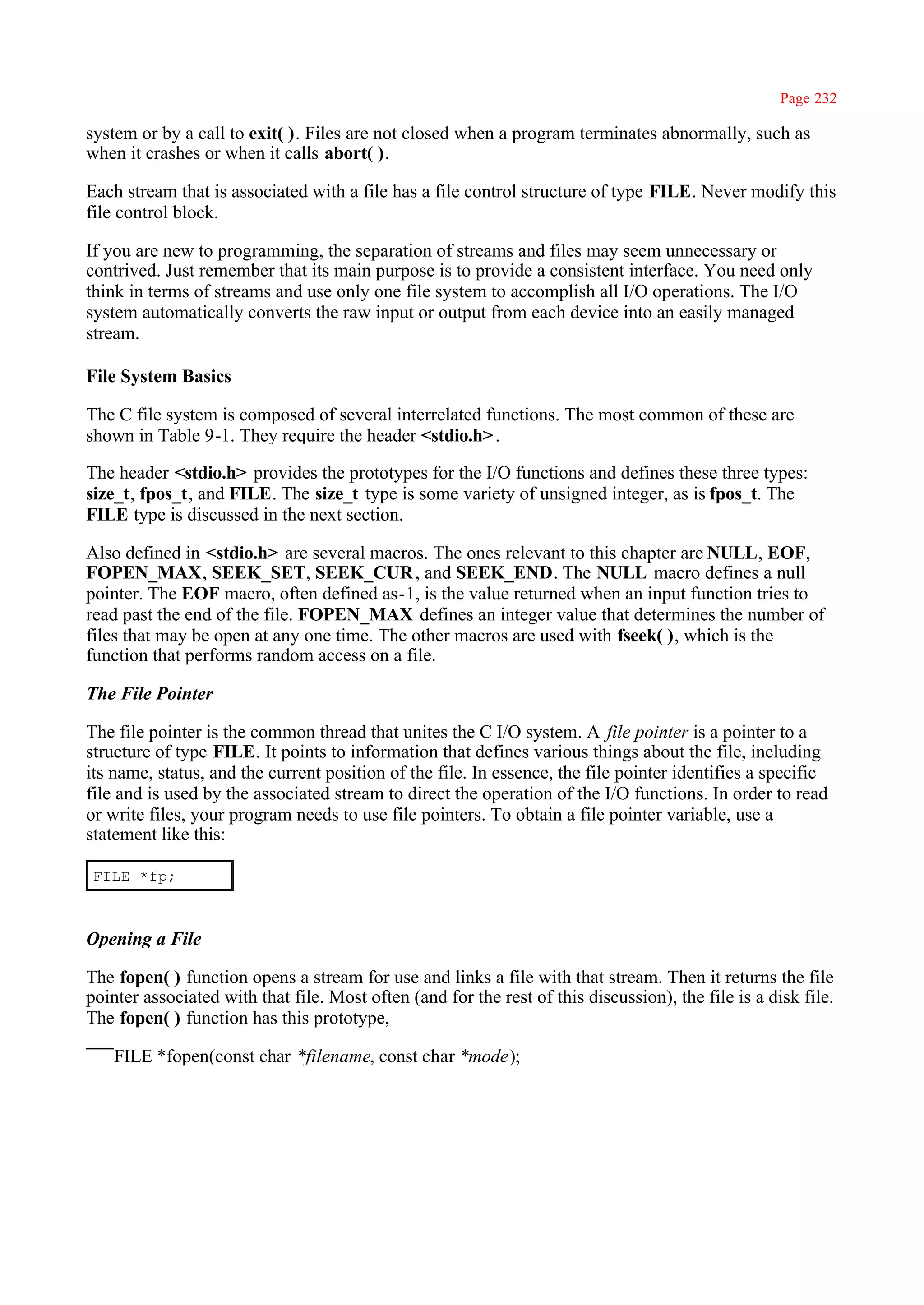 Page 232

system or by a call to exit( ). Files are not closed when a program terminates abnormally, such as
when it crashes or when it calls abort( ).

Each stream that is associated with a file has a file control structure of type FILE. Never modify this
file control block.

If you are new to programming, the separation of streams and files may seem unnecessary or
contrived. Just remember that its main purpose is to provide a consistent interface. You need only
think in terms of streams and use only one file system to accomplish all I/O operations. The I/O
system automatically converts the raw input or output from each device into an easily managed
stream.

File System Basics

The C file system is composed of several interrelated functions. The most common of these are
shown in Table 9-1. They require the header <stdio.h> .

The header <stdio.h> provides the prototypes for the I/O functions and defines these three types:
size_t, fpos_t, and FILE. The size_t type is some variety of unsigned integer, as is fpos_t. The
FILE type is discussed in the next section.

Also defined in <stdio.h> are several macros. The ones relevant to this chapter are NULL, EOF,
FOPEN_MAX, SEEK_SET, SEEK_CUR , and SEEK_END. The NULL macro defines a null
pointer. The EOF macro, often defined as-1, is the value returned when an input function tries to
read past the end of the file. FOPEN_MAX defines an integer value that determines the number of
files that may be open at any one time. The other macros are used with fseek( ), which is the
function that performs random access on a file.

The File Pointer

The file pointer is the common thread that unites the C I/O system. A file pointer is a pointer to a
structure of type FILE. It points to information that defines various things about the file, including
its name, status, and the current position of the file. In essence, the file pointer identifies a specific
file and is used by the associated stream to direct the operation of the I/O functions. In order to read
or write files, your program needs to use file pointers. To obtain a file pointer variable, use a
statement like this:

 FILE *fp;



Opening a File

The fopen( ) function opens a stream for use and links a file with that stream. Then it returns the file
pointer associated with that file. Most often (and for the rest of this discussion), the file is a disk file.
The fopen( ) function has this prototype,

    FILE *fopen(const char *filename, const char *mode);
 