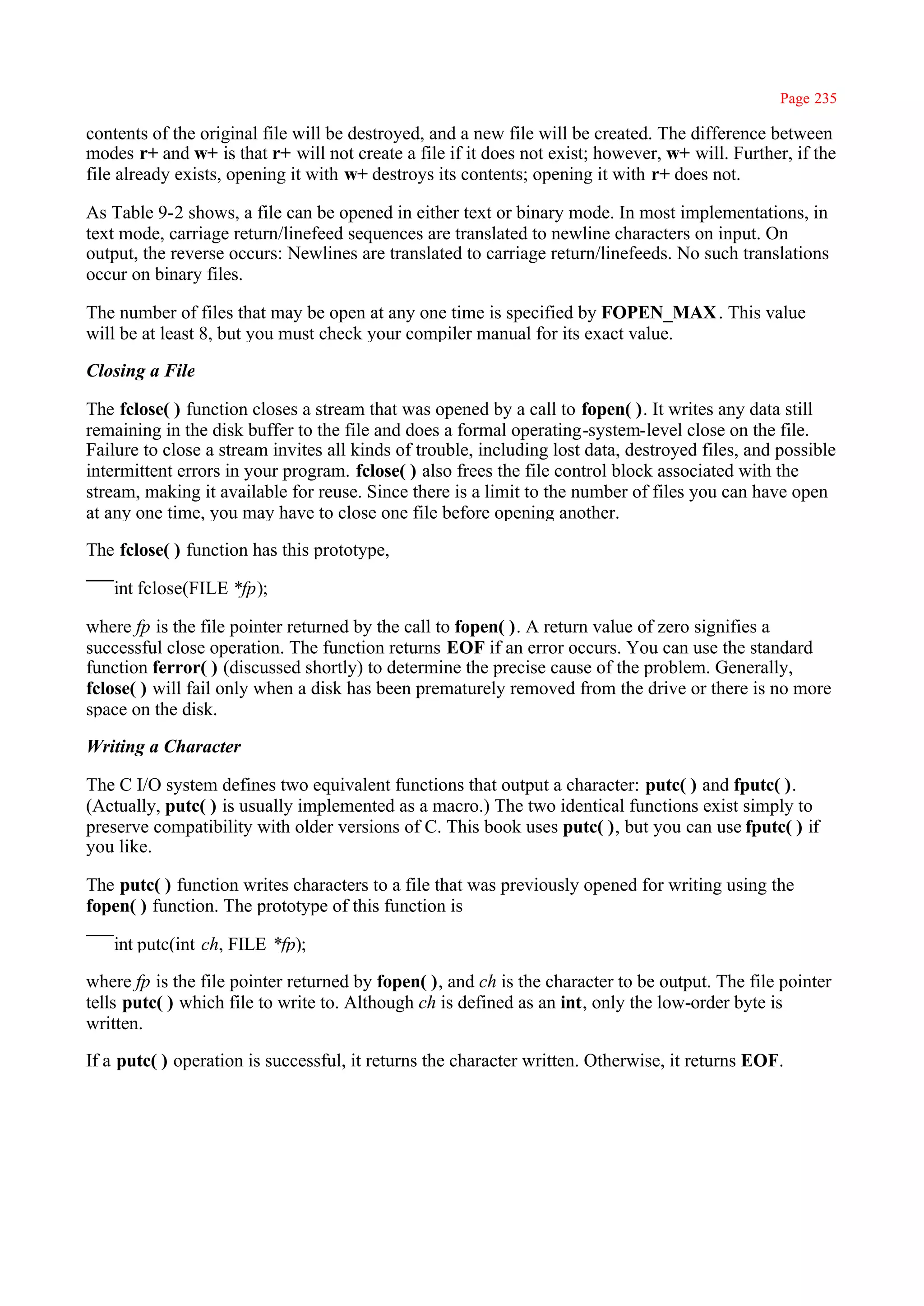 Page 235

contents of the original file will be destroyed, and a new file will be created. The difference between
modes r+ and w+ is that r+ will not create a file if it does not exist; however, w+ will. Further, if the
file already exists, opening it with w+ destroys its contents; opening it with r+ does not.

As Table 9-2 shows, a file can be opened in either text or binary mode. In most implementations, in
text mode, carriage return/linefeed sequences are translated to newline characters on input. On
output, the reverse occurs: Newlines are translated to carriage return/linefeeds. No such translations
occur on binary files.

The number of files that may be open at any one time is specified by FOPEN_MAX . This value
will be at least 8, but you must check your compiler manual for its exact value.

Closing a File

The fclose( ) function closes a stream that was opened by a call to fopen( ). It writes any data still
remaining in the disk buffer to the file and does a formal operating-system-level close on the file.
Failure to close a stream invites all kinds of trouble, including lost data, destroyed files, and possible
intermittent errors in your program. fclose( ) also frees the file control block associated with the
stream, making it available for reuse. Since there is a limit to the number of files you can have open
at any one time, you may have to close one file before opening another.

The fclose( ) function has this prototype,

   int fclose(FILE *fp);

where fp is the file pointer returned by the call to fopen( ). A return value of zero signifies a
successful close operation. The function returns EOF if an error occurs. You can use the standard
function ferror( ) (discussed shortly) to determine the precise cause of the problem. Generally,
fclose( ) will fail only when a disk has been prematurely removed from the drive or there is no more
space on the disk.

Writing a Character

The C I/O system defines two equivalent functions that output a character: putc( ) and fputc( ).
(Actually, putc( ) is usually implemented as a macro.) The two identical functions exist simply to
preserve compatibility with older versions of C. This book uses putc( ), but you can use fputc( ) if
you like.

The putc( ) function writes characters to a file that was previously opened for writing using the
fopen( ) function. The prototype of this function is

   int putc(int ch, FILE *fp);

where fp is the file pointer returned by fopen( ), and ch is the character to be output. The file pointer
tells putc( ) which file to write to. Although ch is defined as an int, only the low-order byte is
written.

If a putc( ) operation is successful, it returns the character written. Otherwise, it returns EOF.
 
