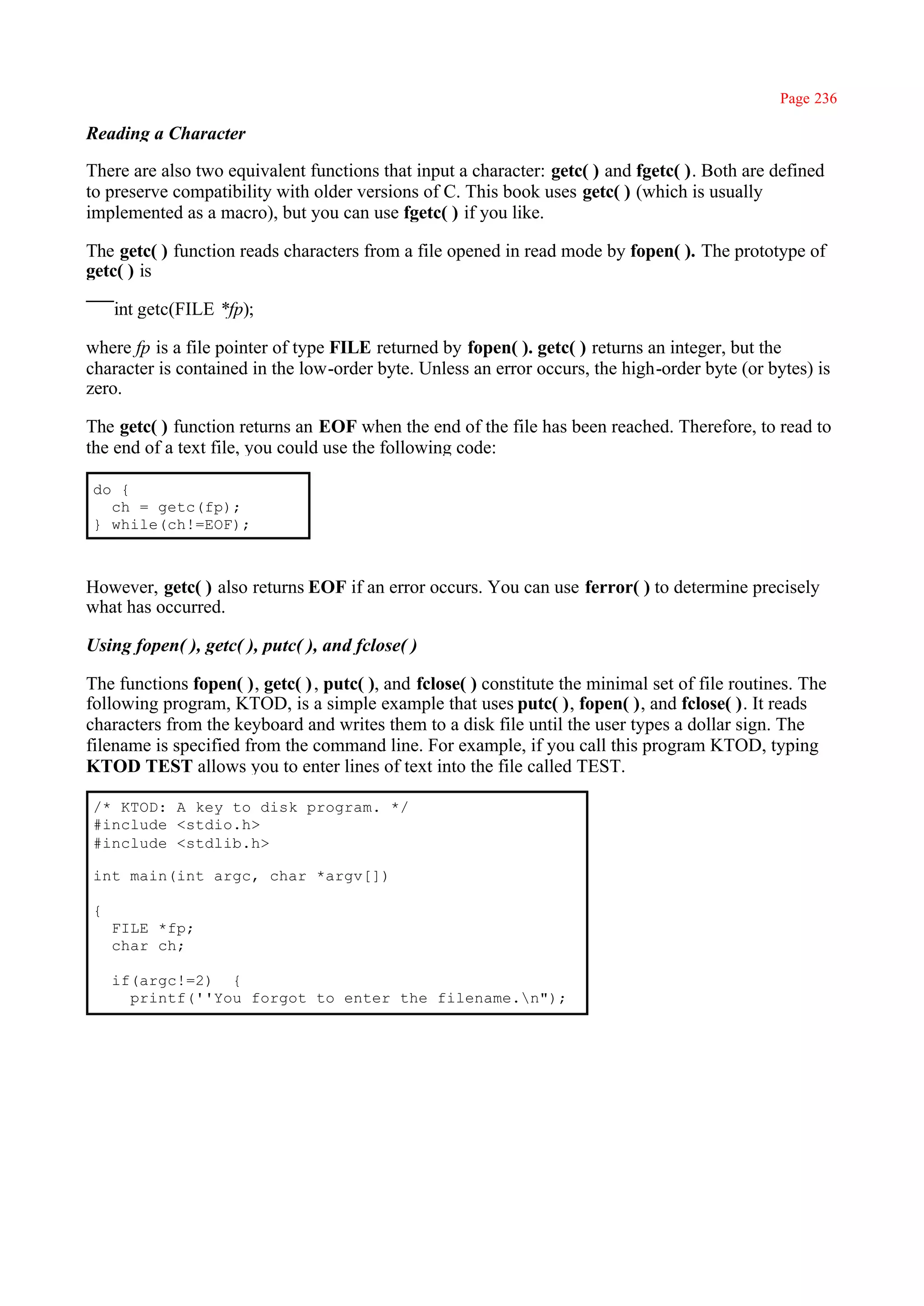 Page 236

Reading a Character

There are also two equivalent functions that input a character: getc( ) and fgetc( ). Both are defined
to preserve compatibility with older versions of C. This book uses getc( ) (which is usually
implemented as a macro), but you can use fgetc( ) if you like.

The getc( ) function reads characters from a file opened in read mode by fopen( ). The prototype of
getc( ) is

    int getc(FILE *fp);

where fp is a file pointer of type FILE returned by fopen( ). getc( ) returns an integer, but the
character is contained in the low-order byte. Unless an error occurs, the high-order byte (or bytes) is
zero.

The getc( ) function returns an EOF when the end of the file has been reached. Therefore, to read to
the end of a text file, you could use the following code:

do {
  ch = getc(fp);
} while(ch!=EOF);



However, getc( ) also returns EOF if an error occurs. You can use ferror( ) to determine precisely
what has occurred.

Using fopen( ), getc( ), putc( ), and fclose( )

The functions fopen( ), getc( ) , putc( ), and fclose( ) constitute the minimal set of file routines. The
following program, KTOD, is a simple example that uses putc( ), fopen( ), and fclose( ). It reads
characters from the keyboard and writes them to a disk file until the user types a dollar sign. The
filename is specified from the command line. For example, if you call this program KTOD, typing
KTOD TEST allows you to enter lines of text into the file called TEST.

/* KTOD: A key to disk program. */
#include <stdio.h>
#include <stdlib.h>

int main(int argc, char *argv[])

{
    FILE *fp;
    char ch;

    if(argc!=2) {
      printf(''You forgot to enter the filename.n");
 