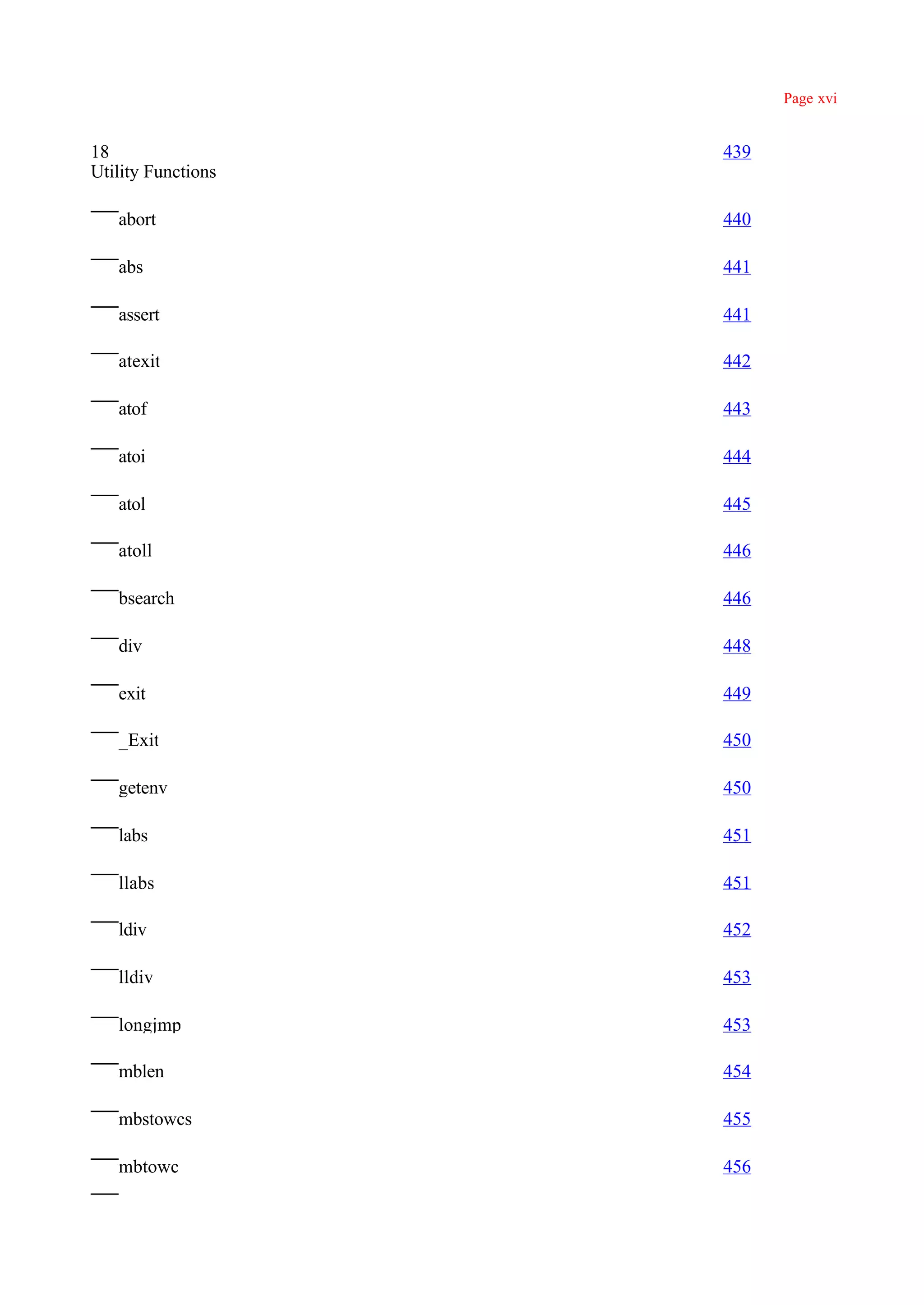Page xvi


18                  439
Utility Functions

   abort            440

   abs              441

   assert           441

   atexit           442

   atof             443

   atoi             444

   atol             445

   atoll            446

   bsearch          446

   div              448

   exit             449

   _Exit            450

   getenv           450

   labs             451

   llabs            451

   ldiv             452

   lldiv            453

   longjmp          453

   mblen            454

   mbstowcs         455

   mbtowc           456
 