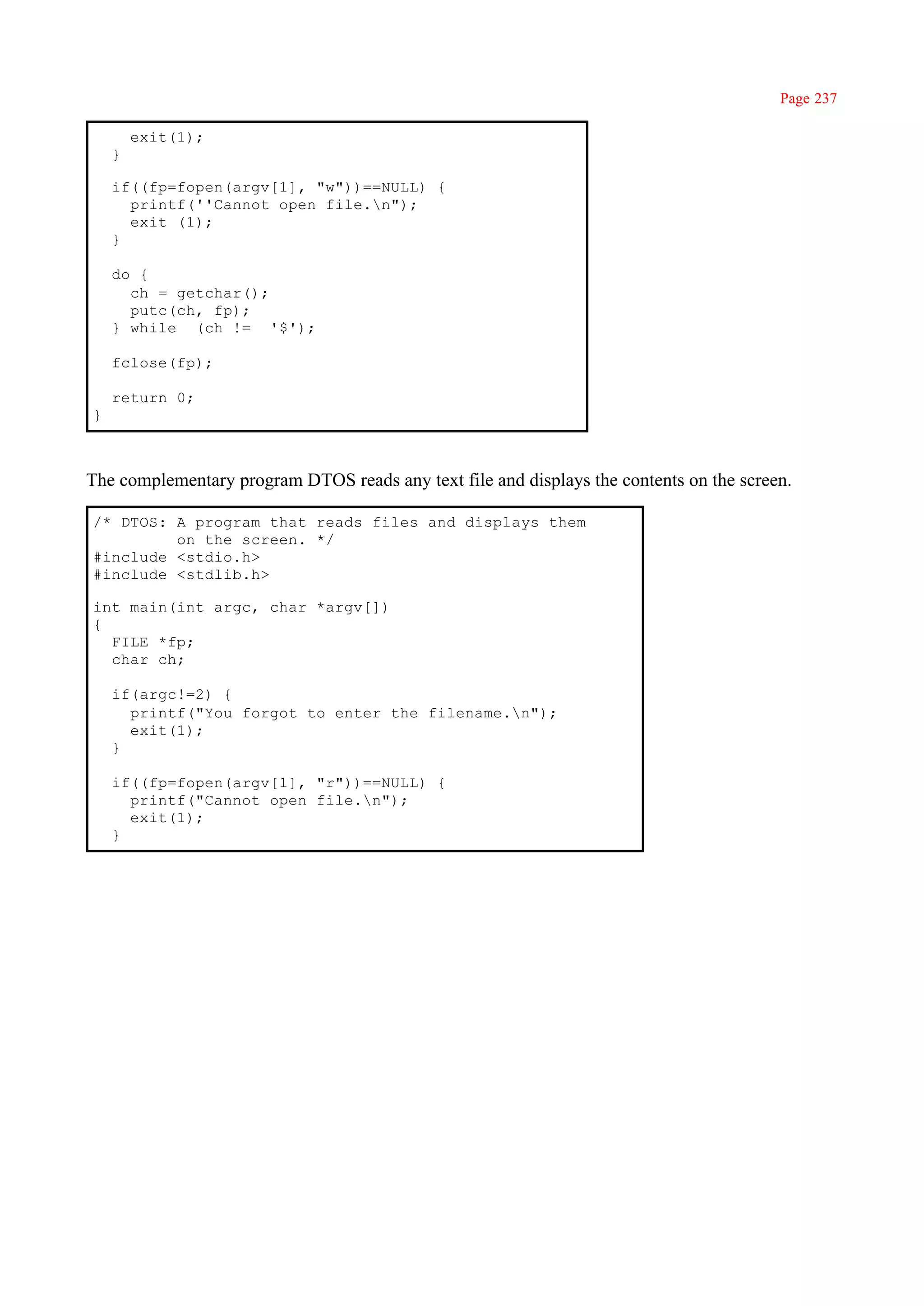 Page 237

        exit(1);
    }

    if((fp=fopen(argv[1], "w"))==NULL) {
      printf(''Cannot open file.n");
      exit (1);
    }

    do {
      ch = getchar();
      putc(ch, fp);
    } while (ch != '$');

    fclose(fp);

    return 0;
}



The complementary program DTOS reads any text file and displays the contents on the screen.

/* DTOS: A program that reads files and displays them
         on the screen. */
#include <stdio.h>
#include <stdlib.h>

int main(int argc, char *argv[])
{
  FILE *fp;
  char ch;

    if(argc!=2) {
      printf("You forgot to enter the filename.n");
      exit(1);
    }

    if((fp=fopen(argv[1], "r"))==NULL) {
      printf("Cannot open file.n");
      exit(1);
    }
 