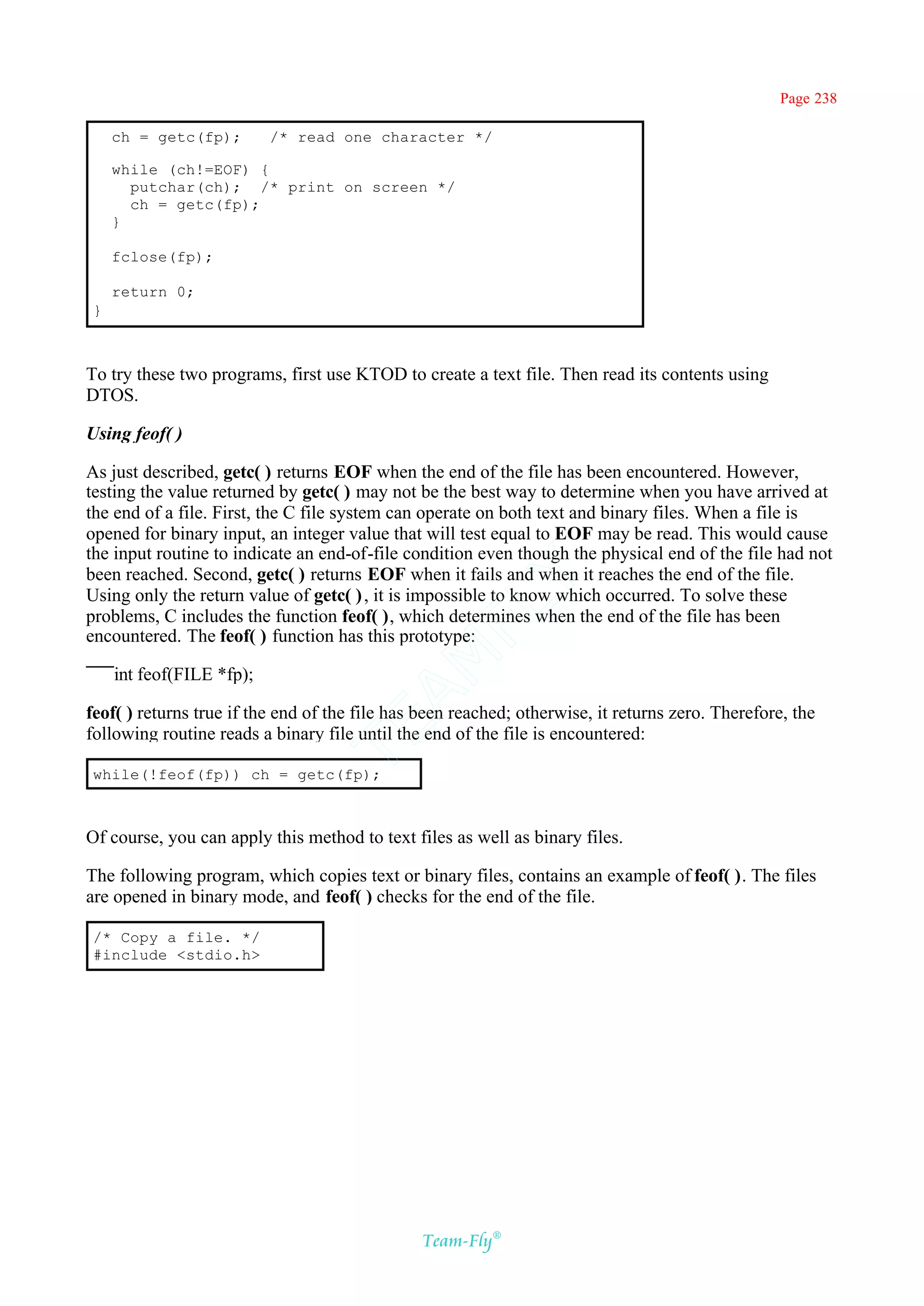 Page 238

    ch = getc(fp);        /* read one character */

    while (ch!=EOF) {
      putchar(ch); /* print on screen */
      ch = getc(fp);
    }

    fclose(fp);

    return 0;
}



To try these two programs, first use KTOD to create a text file. Then read its contents using
DTOS.

Using feof( )

As just described, getc( ) returns EOF when the end of the file has been encountered. However,
testing the value returned by getc( ) may not be the best way to determine when you have arrived at
the end of a file. First, the C file system can operate on both text and binary files. When a file is
opened for binary input, an integer value that will test equal to EOF may be read. This would cause
the input routine to indicate an end-of-file condition even though the physical end of the file had not
been reached. Second, getc( ) returns EOF when it fails and when it reaches the end of the file.
                                             Y
Using only the return value of getc( ) , it is impossible to know which occurred. To solve these
                                           FL
problems, C includes the function feof( ), which determines when the end of the file has been
encountered. The feof( ) function has this prototype:
                                         AM


    int feof(FILE *fp);

feof( ) returns true if the end of the file has been reached; otherwise, it returns zero. Therefore, the
                                 TE




following routine reads a binary file until the end of the file is encountered:

while(!feof(fp)) ch = getc(fp);



Of course, you can apply this method to text files as well as binary files.

The following program, which copies text or binary files, contains an example of feof( ). The files
are opened in binary mode, and feof( ) checks for the end of the file.

/* Copy a file. */
#include <stdio.h>




                                               Team-Fly®
 