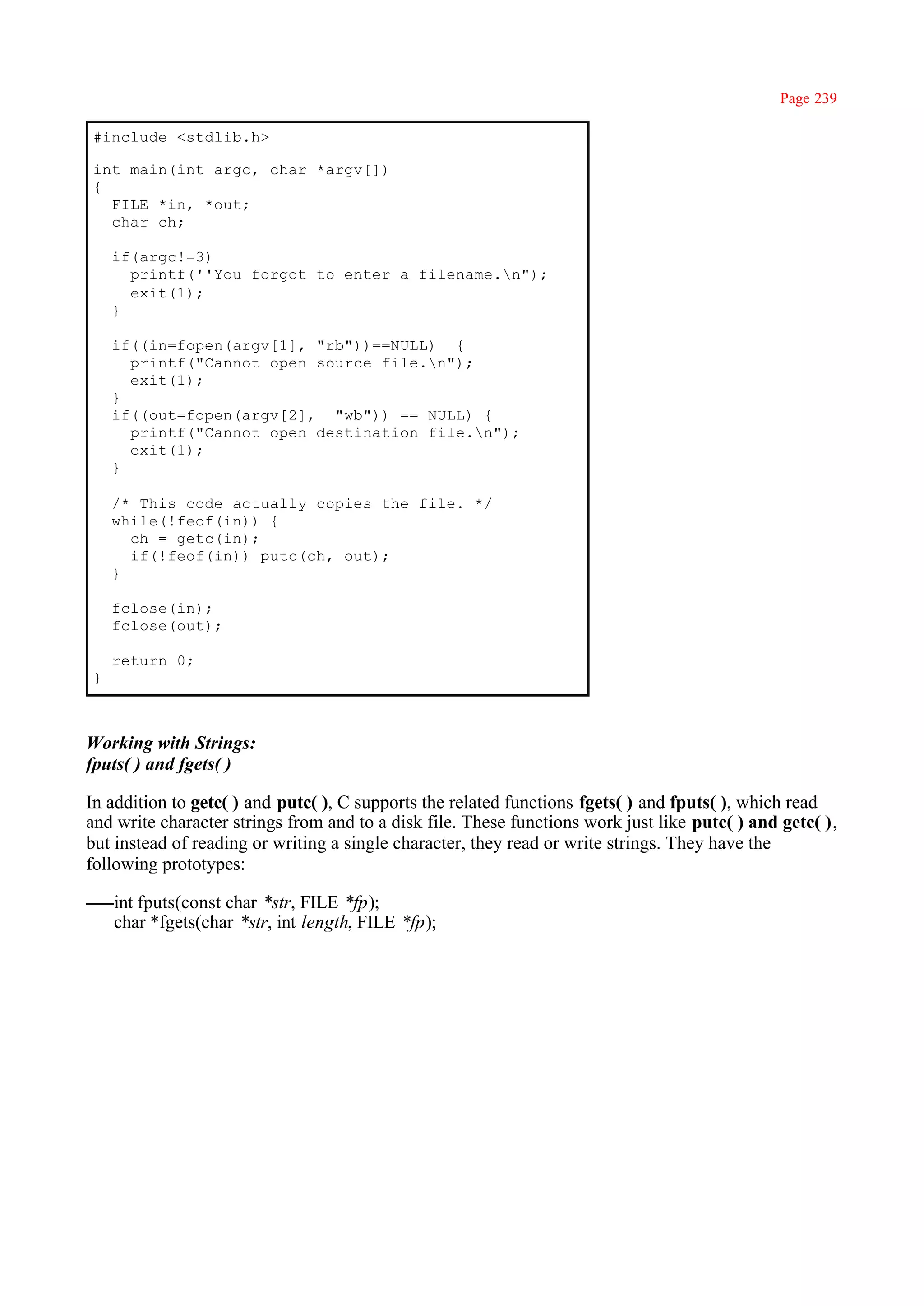 Page 239

#include <stdlib.h>

int main(int argc, char *argv[])
{
  FILE *in, *out;
  char ch;

    if(argc!=3)
      printf(''You forgot to enter a filename.n");
      exit(1);
    }

    if((in=fopen(argv[1], "rb"))==NULL) {
      printf("Cannot open source file.n");
      exit(1);
    }
    if((out=fopen(argv[2], "wb")) == NULL) {
      printf("Cannot open destination file.n");
      exit(1);
    }

    /* This code actually copies the file. */
    while(!feof(in)) {
      ch = getc(in);
      if(!feof(in)) putc(ch, out);
    }

    fclose(in);
    fclose(out);

    return 0;
}



Working with Strings:
fputs( ) and fgets( )

In addition to getc( ) and putc( ), C supports the related functions fgets( ) and fputs( ), which read
and write character strings from and to a disk file. These functions work just like putc( ) and getc( ),
but instead of reading or writing a single character, they read or write strings. They have the
following prototypes:

    int fputs(const char *str, FILE *fp);
    char *fgets(char *str, int length, FILE *fp);
 