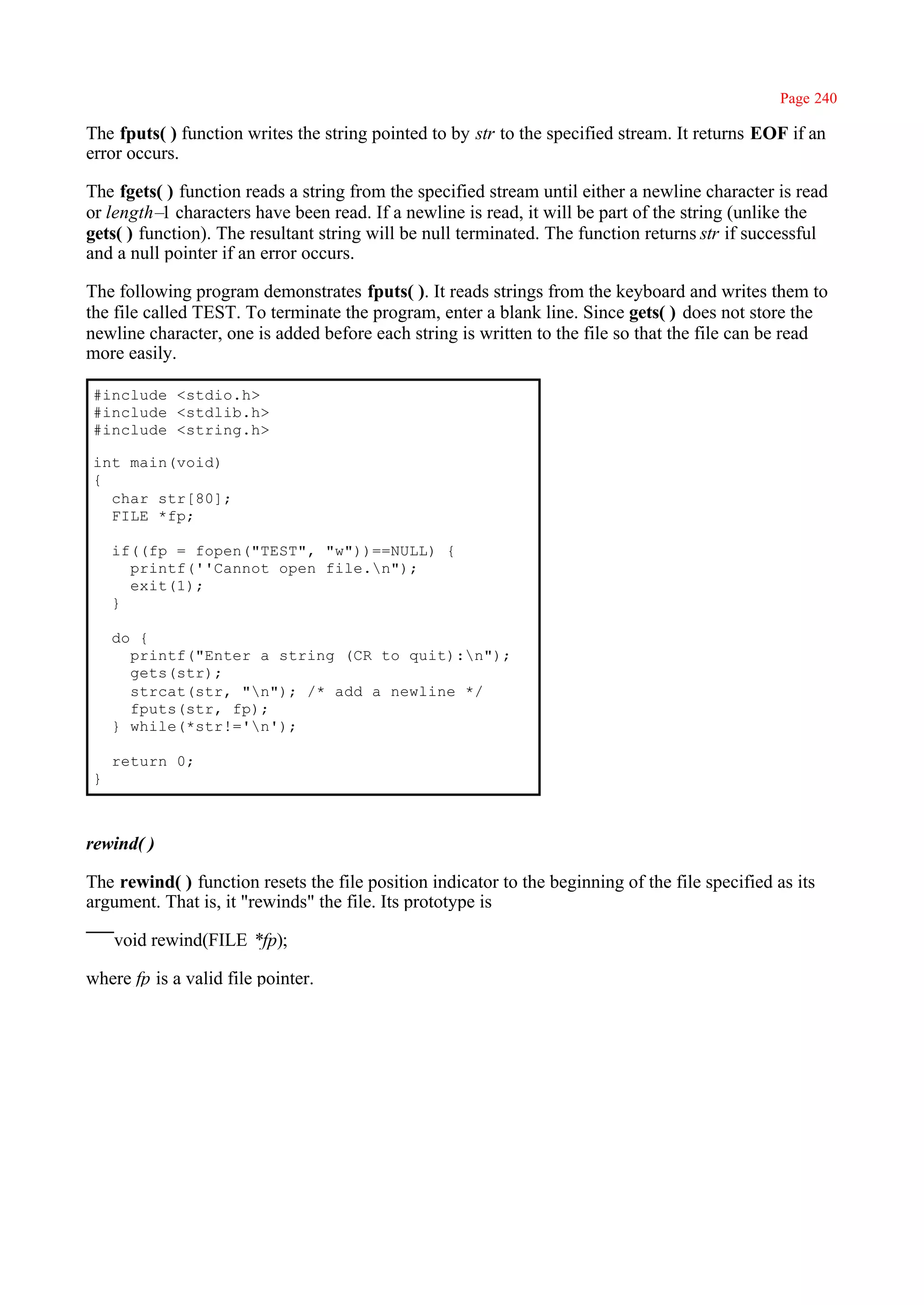 Page 240

The fputs( ) function writes the string pointed to by str to the specified stream. It returns EOF if an
error occurs.

The fgets( ) function reads a string from the specified stream until either a newline character is read
or length– characters have been read. If a newline is read, it will be part of the string (unlike the
           1
gets( ) function). The resultant string will be null terminated. The function returns str if successful
and a null pointer if an error occurs.

The following program demonstrates fputs( ). It reads strings from the keyboard and writes them to
the file called TEST. To terminate the program, enter a blank line. Since gets( ) does not store the
newline character, one is added before each string is written to the file so that the file can be read
more easily.

 #include <stdio.h>
 #include <stdlib.h>
 #include <string.h>

 int main(void)
 {
   char str[80];
   FILE *fp;

     if((fp = fopen("TEST", "w"))==NULL) {
       printf(''Cannot open file.n");
       exit(1);
     }

     do {
       printf("Enter a string (CR to quit):n");
       gets(str);
       strcat(str, "n"); /* add a newline */
       fputs(str, fp);
     } while(*str!='n');

     return 0;
 }



rewind( )

The rewind( ) function resets the file position indicator to the beginning of the file specified as its
argument. That is, it "rewinds" the file. Its prototype is

     void rewind(FILE *fp);

where fp is a valid file pointer.
 