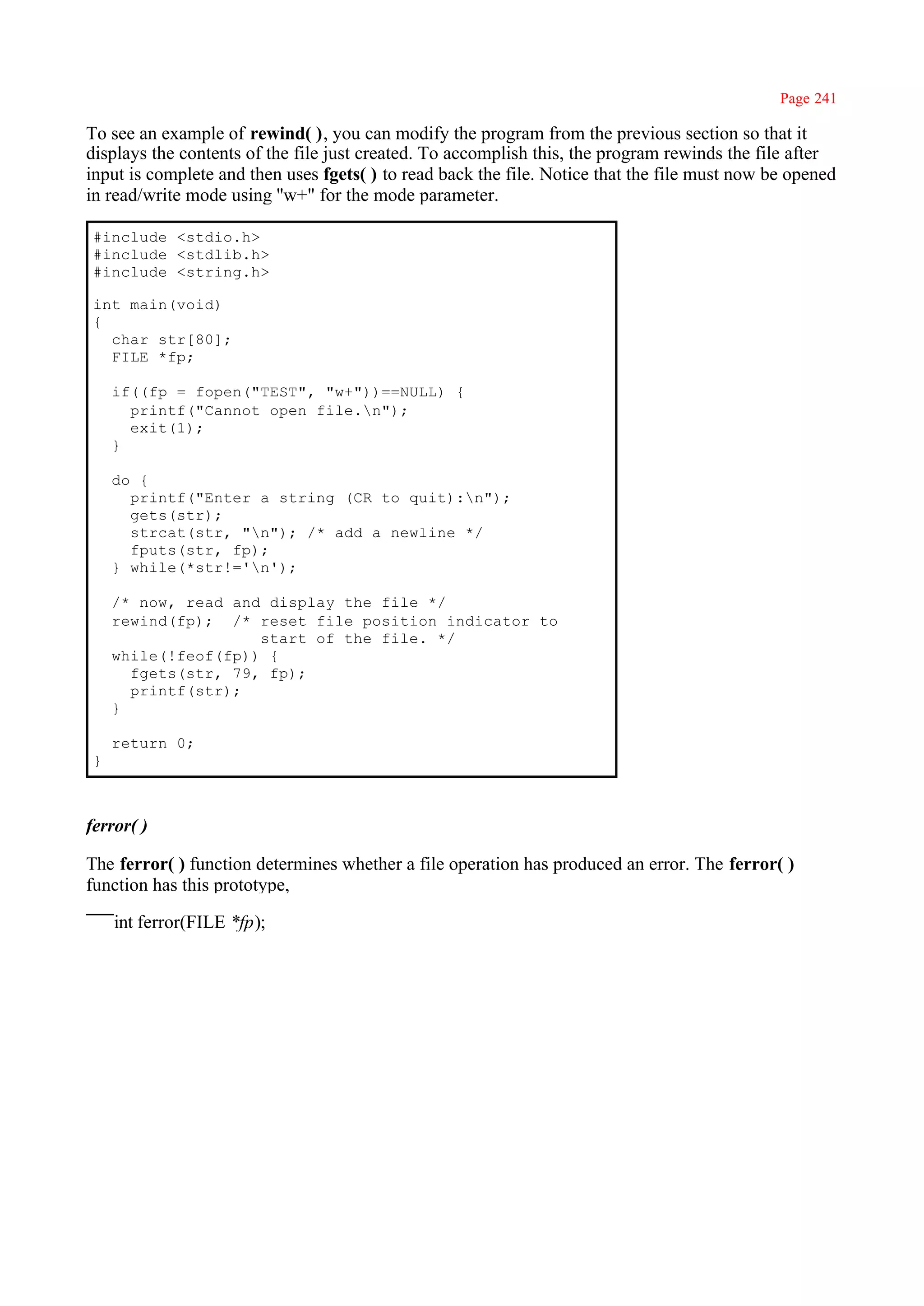 Page 241

To see an example of rewind( ), you can modify the program from the previous section so that it
displays the contents of the file just created. To accomplish this, the program rewinds the file after
input is complete and then uses fgets( ) to read back the file. Notice that the file must now be opened
in read/write mode using ''w+" for the mode parameter.

 #include <stdio.h>
 #include <stdlib.h>
 #include <string.h>

 int main(void)
 {
   char str[80];
   FILE *fp;

     if((fp = fopen("TEST", "w+"))==NULL) {
       printf("Cannot open file.n");
       exit(1);
     }

     do {
       printf("Enter a string (CR to quit):n");
       gets(str);
       strcat(str, "n"); /* add a newline */
       fputs(str, fp);
     } while(*str!='n');

     /* now, read and display the file */
     rewind(fp); /* reset file position indicator to
                     start of the file. */
     while(!feof(fp)) {
       fgets(str, 79, fp);
       printf(str);
     }

     return 0;
 }



ferror( )

The ferror( ) function determines whether a file operation has produced an error. The ferror( )
function has this prototype,

     int ferror(FILE *fp);
 