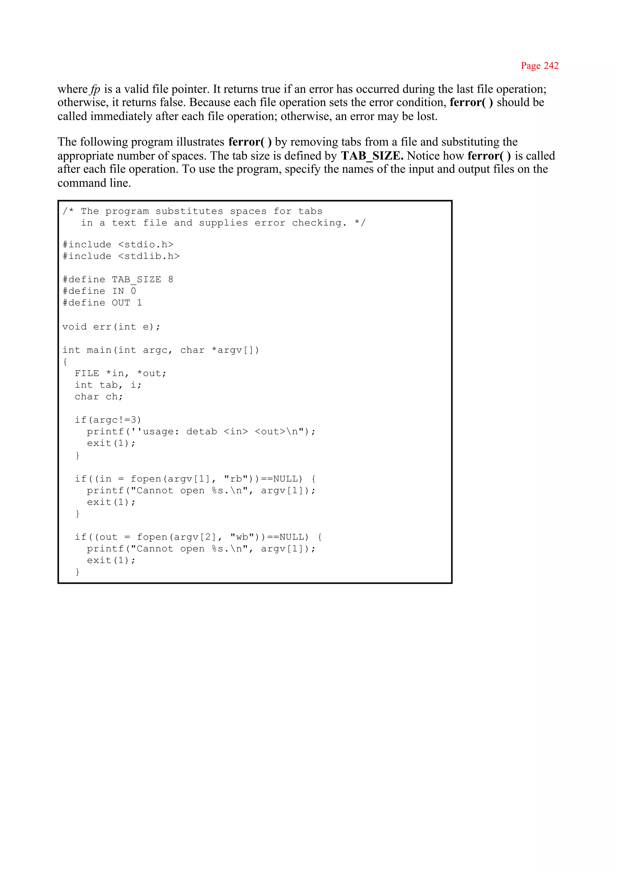 Page 242

where fp is a valid file pointer. It returns true if an error has occurred during the last file operation;
otherwise, it returns false. Because each file operation sets the error condition, ferror( ) should be
called immediately after each file operation; otherwise, an error may be lost.

The following program illustrates ferror( ) by removing tabs from a file and substituting the
appropriate number of spaces. The tab size is defined by TAB_SIZE. Notice how ferror( ) is called
after each file operation. To use the program, specify the names of the input and output files on the
command line.

 /* The program substitutes spaces for tabs
    in a text file and supplies error checking. */

 #include <stdio.h>
 #include <stdlib.h>

 #define TAB_SIZE 8
 #define IN 0
 #define OUT 1

 void err(int e);

 int main(int argc, char *argv[])
 {
   FILE *in, *out;
   int tab, i;
   char ch;

   if(argc!=3)
     printf(''usage: detab <in> <out>n");
     exit(1);
   }

   if((in = fopen(argv[1], "rb"))==NULL) {
     printf("Cannot open %s.n", argv[1]);
     exit(1);
   }

   if((out = fopen(argv[2], "wb"))==NULL) {
     printf("Cannot open %s.n", argv[1]);
     exit(1);
   }
 
