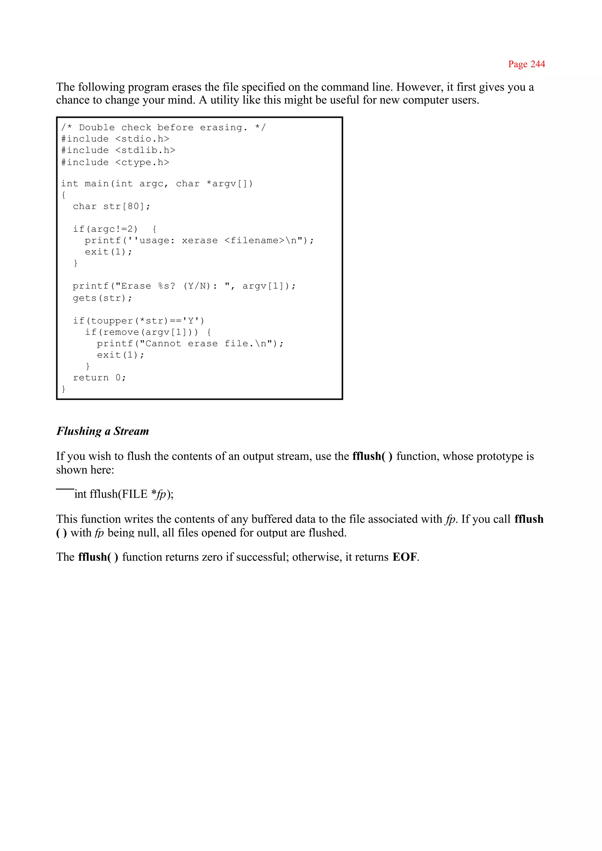 Page 244

The following program erases the file specified on the command line. However, it first gives you a
chance to change your mind. A utility like this might be useful for new computer users.

/* Double check before erasing. */
#include <stdio.h>
#include <stdlib.h>
#include <ctype.h>

int main(int argc, char *argv[])
{
  char str[80];

    if(argc!=2) {
      printf(''usage: xerase <filename>n");
      exit(1);
    }

    printf("Erase %s? (Y/N): ", argv[1]);
    gets(str);

    if(toupper(*str)=='Y')
      if(remove(argv[1])) {
        printf("Cannot erase file.n");
        exit(1);
      }
    return 0;
}



Flushing a Stream

If you wish to flush the contents of an output stream, use the fflush( ) function, whose prototype is
shown here:

    int fflush(FILE *fp);

This function writes the contents of any buffered data to the file associated with fp. If you call fflush
( ) with fp being null, all files opened for output are flushed.

The fflush( ) function returns zero if successful; otherwise, it returns EOF.
 