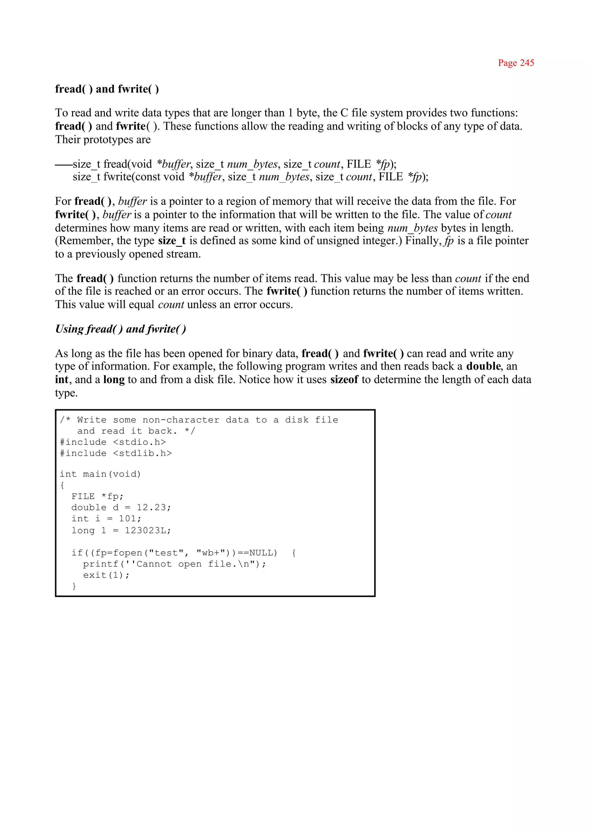 Page 245

fread( ) and fwrite( )

To read and write data types that are longer than 1 byte, the C file system provides two functions:
fread( ) and fwrite( ). These functions allow the reading and writing of blocks of any type of data.
Their prototypes are

   size_t fread(void *buffer, size_t num_bytes, size_t count, FILE *fp);
   size_t fwrite(const void *buffer, size_t num_bytes, size_t count, FILE *fp);

For fread( ), buffer is a pointer to a region of memory that will receive the data from the file. For
fwrite( ), buffer is a pointer to the information that will be written to the file. The value of count
determines how many items are read or written, with each item being num_bytes bytes in length.
(Remember, the type size_t is defined as some kind of unsigned integer.) Finally, fp is a file pointer
to a previously opened stream.

The fread( ) function returns the number of items read. This value may be less than count if the end
of the file is reached or an error occurs. The fwrite( ) function returns the number of items written.
This value will equal count unless an error occurs.

Using fread( ) and fwrite( )

As long as the file has been opened for binary data, fread( ) and fwrite( ) can read and write any
type of information. For example, the following program writes and then reads back a double, an
int, and a long to and from a disk file. Notice how it uses sizeof to determine the length of each data
type.

/* Write some non-character data to a disk file
   and read it back. */
#include <stdio.h>
#include <stdlib.h>

int main(void)
{
  FILE *fp;
  double d = 12.23;
  int i = 101;
  long 1 = 123023L;

   if((fp=fopen("test", "wb+"))==NULL)             {
     printf(''Cannot open file.n");
     exit(1);
   }
 