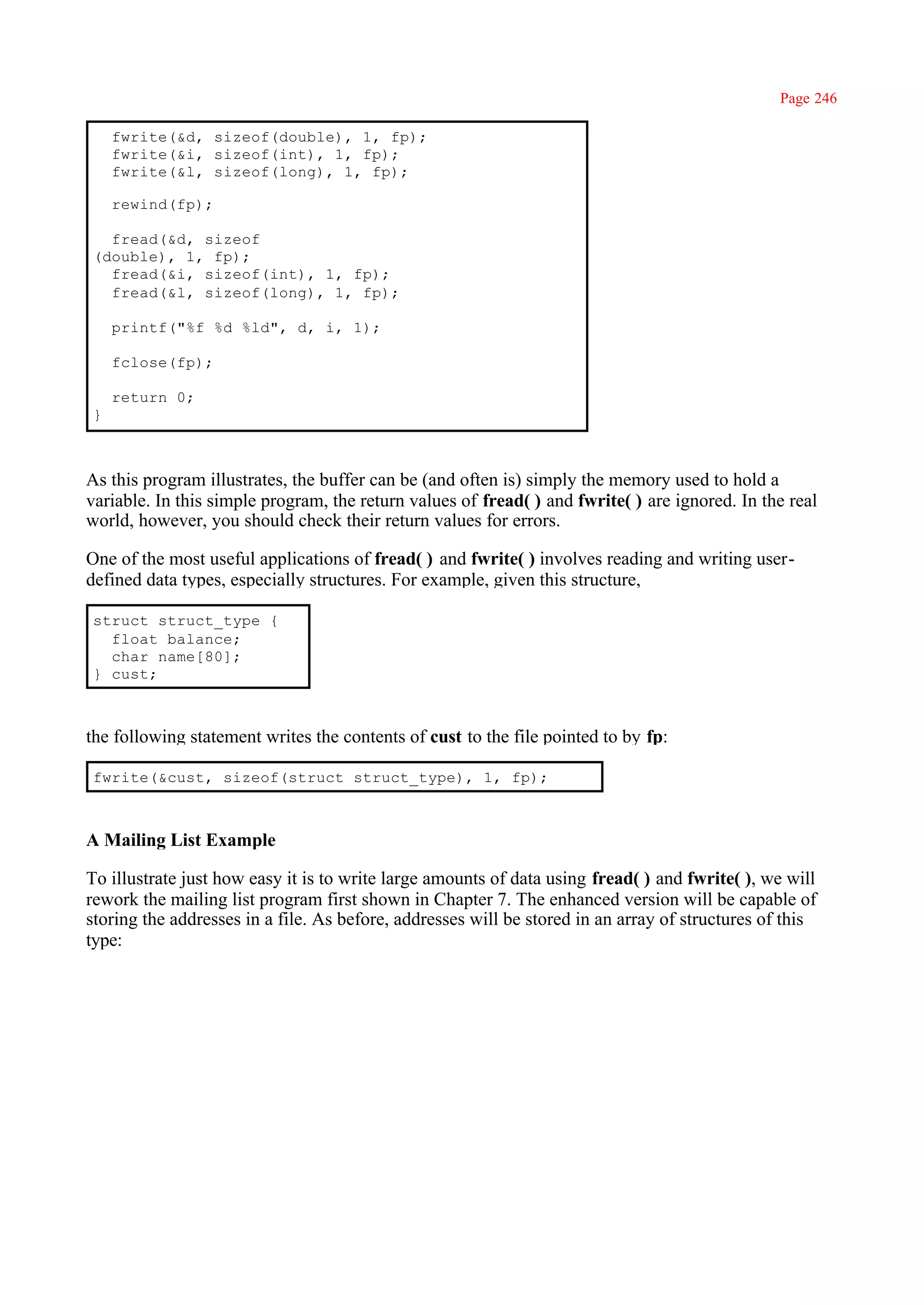 Page 246

    fwrite(&d, sizeof(double), 1, fp);
    fwrite(&i, sizeof(int), 1, fp);
    fwrite(&l, sizeof(long), 1, fp);

    rewind(fp);

  fread(&d, sizeof
(double), 1, fp);
  fread(&i, sizeof(int), 1, fp);
  fread(&l, sizeof(long), 1, fp);

    printf("%f %d %ld", d, i, 1);

    fclose(fp);

    return 0;
}



As this program illustrates, the buffer can be (and often is) simply the memory used to hold a
variable. In this simple program, the return values of fread( ) and fwrite( ) are ignored. In the real
world, however, you should check their return values for errors.

One of the most useful applications of fread( ) and fwrite( ) involves reading and writing user-
defined data types, especially structures. For example, given this structure,

struct struct_type {
  float balance;
  char name[80];
} cust;



the following statement writes the contents of cust to the file pointed to by fp:

fwrite(&cust, sizeof(struct struct_type), 1, fp);



A Mailing List Example

To illustrate just how easy it is to write large amounts of data using fread( ) and fwrite( ), we will
rework the mailing list program first shown in Chapter 7. The enhanced version will be capable of
storing the addresses in a file. As before, addresses will be stored in an array of structures of this
type:
 