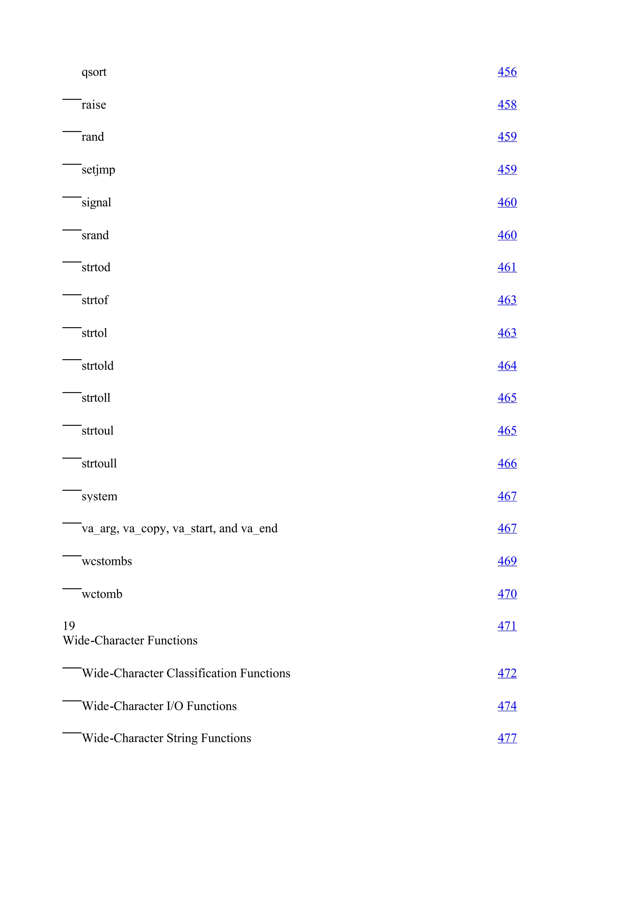 qsort                                     456

   raise                                     458

   rand                                      459

   setjmp                                    459

   signal                                    460

   srand                                     460

   strtod                                    461

   strtof                                    463

   strtol                                    463

   strtold                                   464

   strtoll                                   465

   strtoul                                   465

   strtoull                                  466

   system                                    467

   va_arg, va_copy, va_start, and va_end     467

   wcstombs                                  469

   wctomb                                    470

19                                           471
Wide-Character Functions

   Wide-Character Classification Functions   472

   Wide-Character I/O Functions              474

   Wide-Character String Functions           477
 