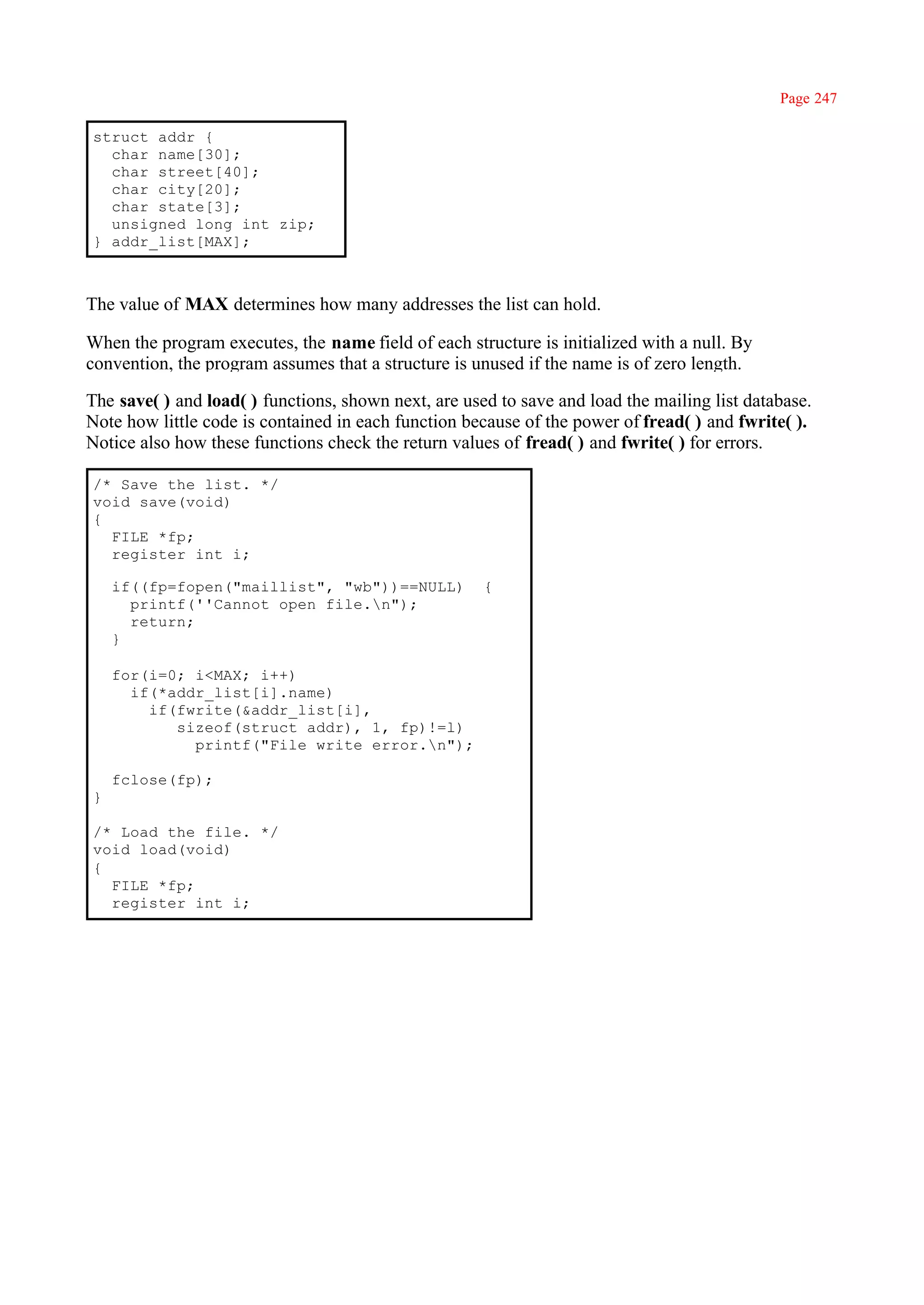 Page 247

struct addr {
  char name[30];
  char street[40];
  char city[20];
  char state[3];
  unsigned long int zip;
} addr_list[MAX];



The value of MAX determines how many addresses the list can hold.

When the program executes, the name field of each structure is initialized with a null. By
convention, the program assumes that a structure is unused if the name is of zero length.

The save( ) and load( ) functions, shown next, are used to save and load the mailing list database.
Note how little code is contained in each function because of the power of fread( ) and fwrite( ).
Notice also how these functions check the return values of fread( ) and fwrite( ) for errors.

/* Save the list. */
void save(void)
{
  FILE *fp;
  register int i;

    if((fp=fopen("maillist", "wb"))==NULL)            {
      printf(''Cannot open file.n");
      return;
    }

    for(i=0; i<MAX; i++)
      if(*addr_list[i].name)
        if(fwrite(&addr_list[i],
           sizeof(struct addr), 1, fp)!=l)
             printf("File write error.n");

    fclose(fp);
}

/* Load the file. */
void load(void)
{
  FILE *fp;
  register int i;
 