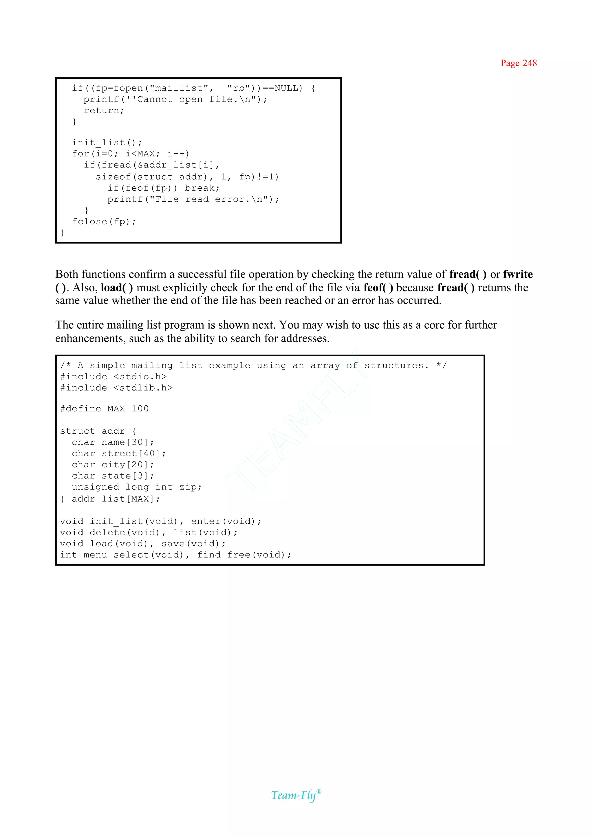 Page 248

    if((fp=fopen("maillist", "rb"))==NULL) {
      printf(''Cannot open file.n");
      return;
    }

    init_list();
    for(i=0; i<MAX; i++)
      if(fread(&addr_list[i],
        sizeof(struct addr), 1, fp)!=1)
          if(feof(fp)) break;
          printf("File read error.n");
      }
    fclose(fp);
}



Both functions confirm a successful file operation by checking the return value of fread( ) or fwrite
( ). Also, load( ) must explicitly check for the end of the file via feof( ) because fread( ) returns the
same value whether the end of the file has been reached or an error has occurred.

The entire mailing list program is shown next. You may wish to use this as a core for further
enhancements, such as the ability to search for addresses.

/* A simple mailing list example using an array of structures. */
                                            Y
#include <stdio.h>
#include <stdlib.h>
                                          FL

#define MAX 100
                                        AM


struct addr {
  char name[30];
  char street[40];
  char city[20];
                                TE




  char state[3];
  unsigned long int zip;
} addr_list[MAX];

void init_list(void), enter(void);
void delete(void), list(void);
void load(void), save(void);
int menu_select(void), find_free(void);




                                               Team-Fly®
 