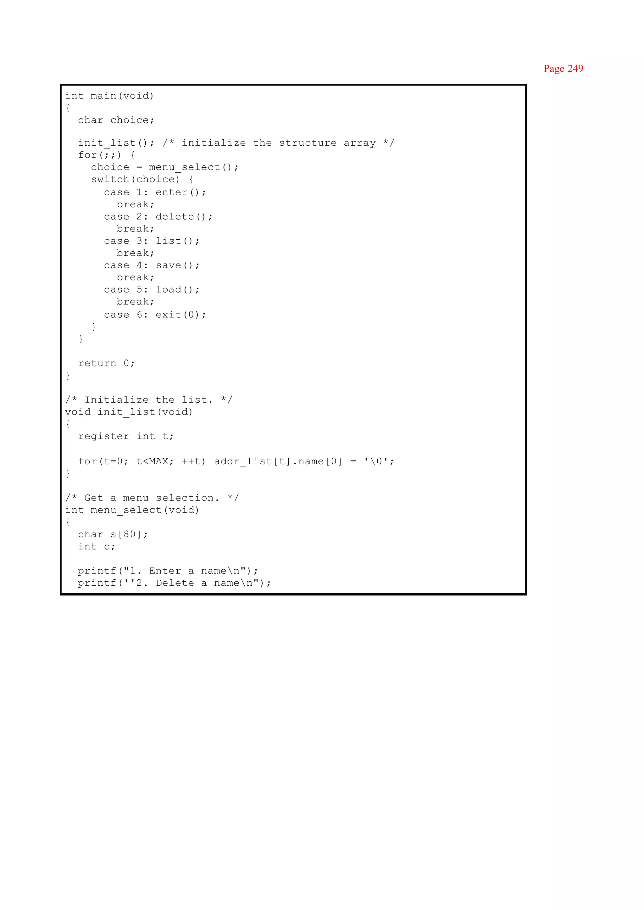 Page 249

int main(void)
{
  char choice;

    init_list(); /* initialize the structure array */
    for(;;) {
      choice = menu_select();
      switch(choice) {
        case 1: enter();
          break;
        case 2: delete();
          break;
        case 3: list();
          break;
        case 4: save();
          break;
        case 5: load();
          break;
        case 6: exit(0);
      }
    }

    return 0;
}

/* Initialize the list. */
void init_list(void)
{
  register int t;

    for(t=0; t<MAX; ++t) addr_list[t].name[0] = '0';
}

/* Get a menu selection. */
int menu_select(void)
{
  char s[80];
  int c;

    printf("1. Enter a namen");
    printf(''2. Delete a namen");
 