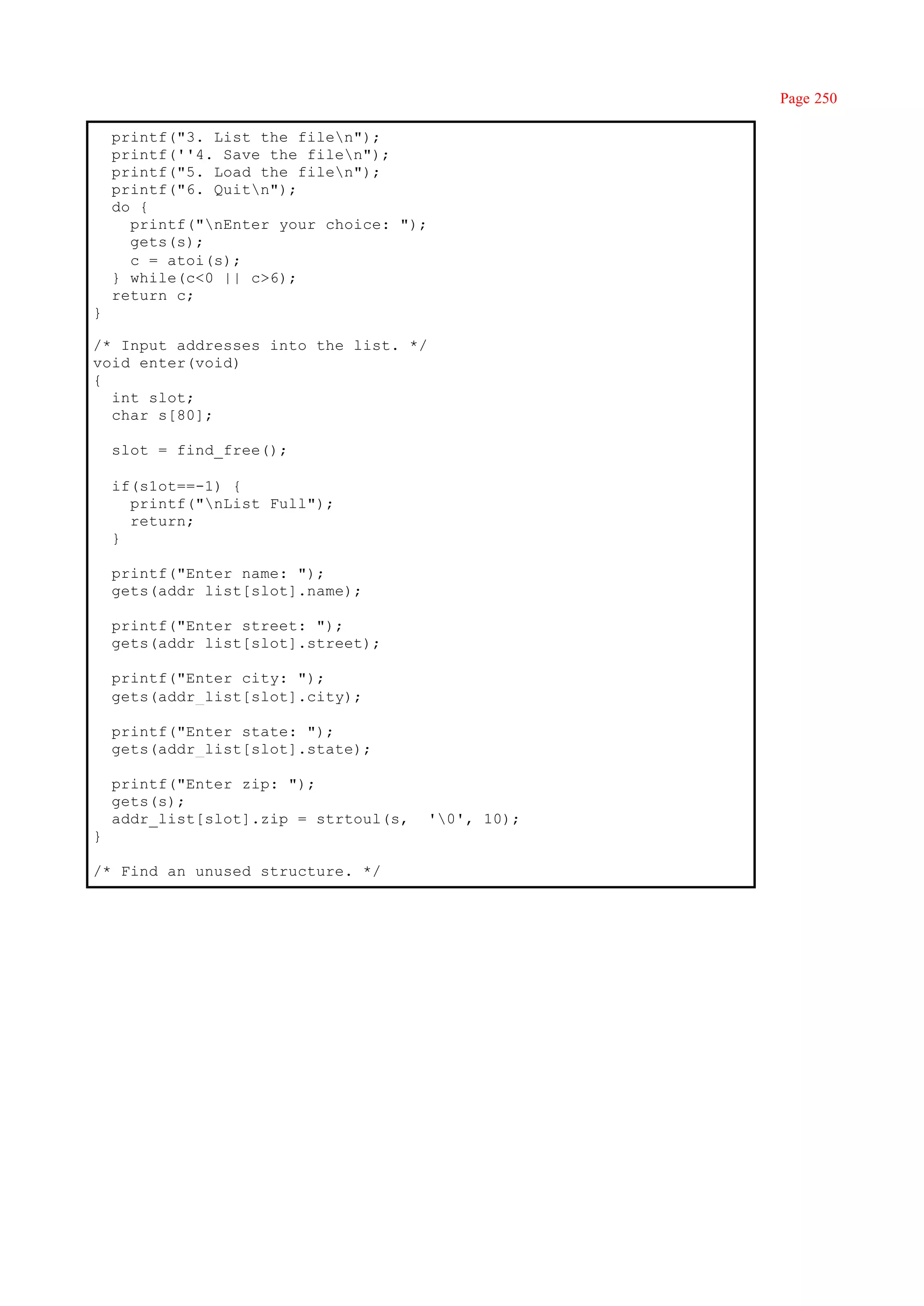 Page 250

    printf("3. List the filen");
    printf(''4. Save the filen");
    printf("5. Load the filen");
    printf("6. Quitn");
    do {
      printf("nEnter your choice: ");
      gets(s);
      c = atoi(s);
    } while(c<0 || c>6);
    return c;
}

/* Input addresses into the list. */
void enter(void)
{
  int slot;
  char s[80];

    slot = find_free();

    if(s1ot==-1) {
      printf("nList Full");
      return;
    }

    printf("Enter name: ");
    gets(addr_list[slot].name);

    printf("Enter street: ");
    gets(addr_list[slot].street);

    printf("Enter city: ");
    gets(addr_list[slot].city);

    printf("Enter state: ");
    gets(addr_list[slot].state);

    printf("Enter zip: ");
    gets(s);
    addr_list[slot].zip = strtoul(s,     '0', 10);
}

/* Find an unused structure. */
 