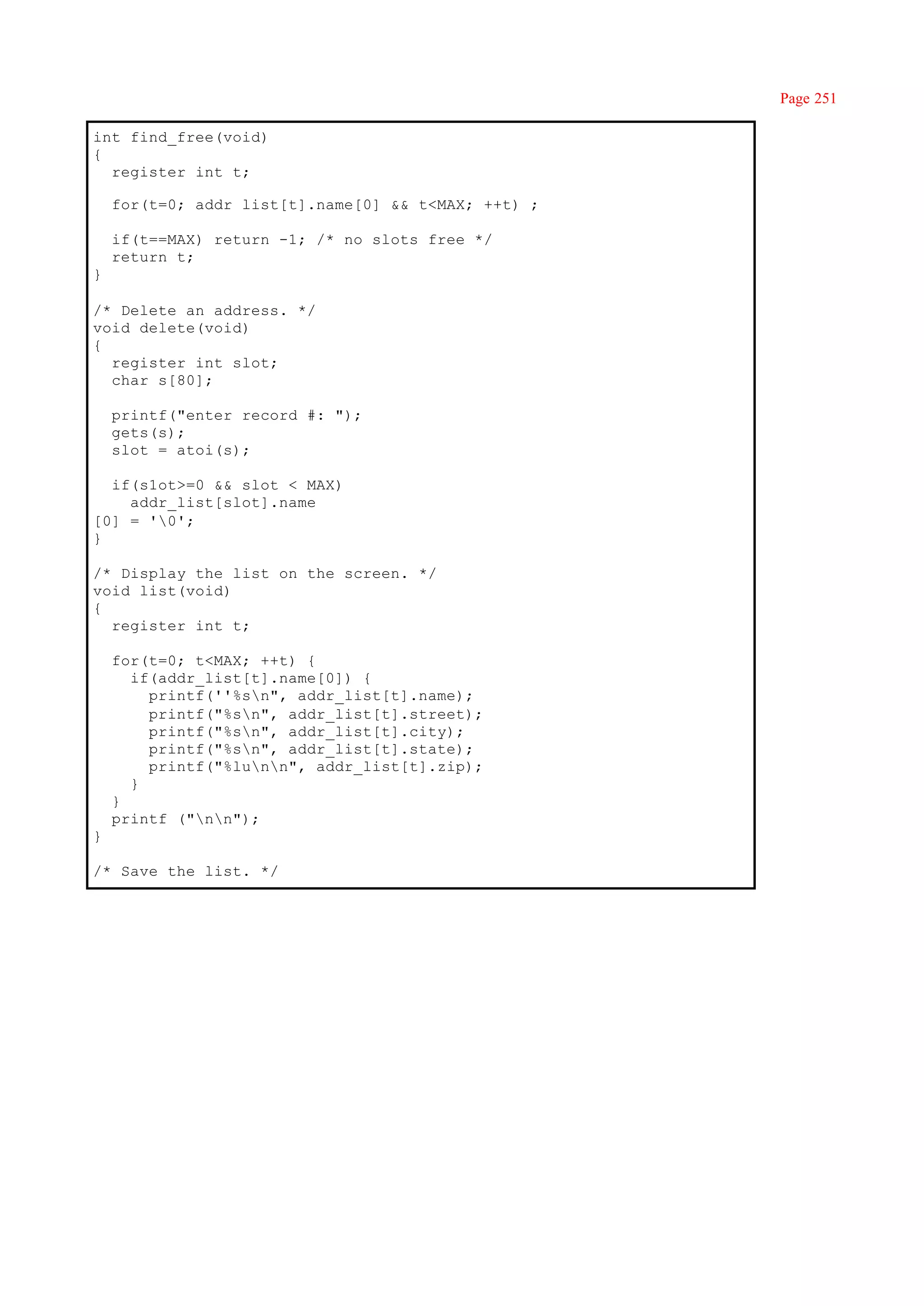 Page 251

int find_free(void)
{
  register int t;

    for(t=0; addr_list[t].name[0] && t<MAX; ++t) ;

    if(t==MAX) return -1; /* no slots free */
    return t;
}

/* Delete an address. */
void delete(void)
{
  register int slot;
  char s[80];

    printf("enter record #: ");
    gets(s);
    slot = atoi(s);

  if(s1ot>=0 && slot < MAX)
    addr_list[slot].name
[0] = '0';
}

/* Display the list on the screen. */
void list(void)
{
  register int t;

    for(t=0; t<MAX; ++t) {
      if(addr_list[t].name[0]) {
        printf(''%sn", addr_list[t].name);
        printf("%sn", addr_list[t].street);
        printf("%sn", addr_list[t].city);
        printf("%sn", addr_list[t].state);
        printf("%lunn", addr_list[t].zip);
      }
    }
    printf ("nn");
}

/* Save the list. */
 