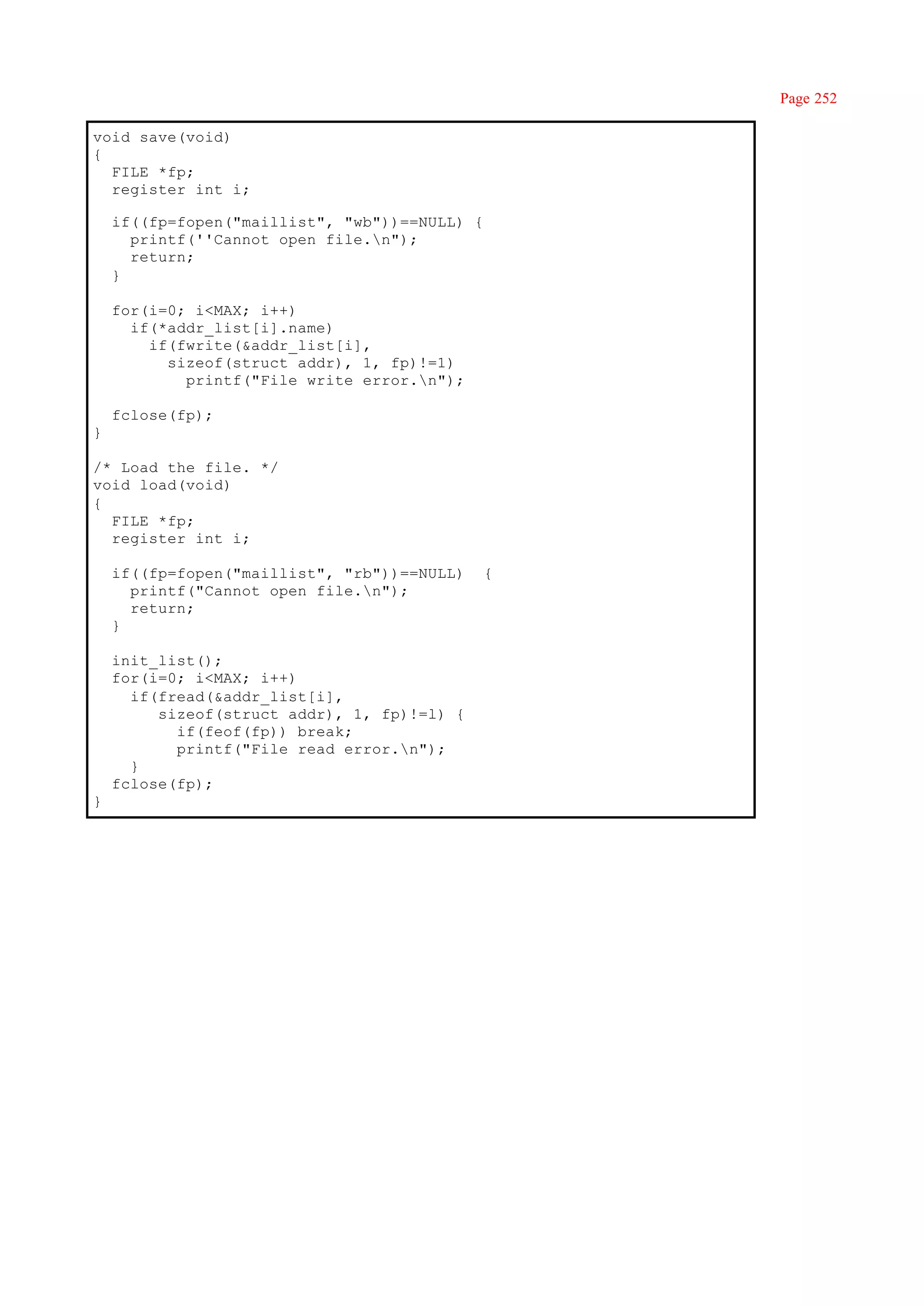 Page 252

void save(void)
{
  FILE *fp;
  register int i;

    if((fp=fopen("maillist", "wb"))==NULL) {
      printf(''Cannot open file.n");
      return;
    }

    for(i=0; i<MAX; i++)
      if(*addr_list[i].name)
        if(fwrite(&addr_list[i],
          sizeof(struct addr), 1, fp)!=1)
            printf("File write error.n");

    fclose(fp);
}

/* Load the file. */
void load(void)
{
  FILE *fp;
  register int i;

    if((fp=fopen("maillist", "rb"))==NULL)     {
      printf("Cannot open file.n");
      return;
    }

    init_list();
    for(i=0; i<MAX; i++)
      if(fread(&addr_list[i],
         sizeof(struct addr), 1, fp)!=l) {
           if(feof(fp)) break;
           printf("File read error.n");
      }
    fclose(fp);
}
 