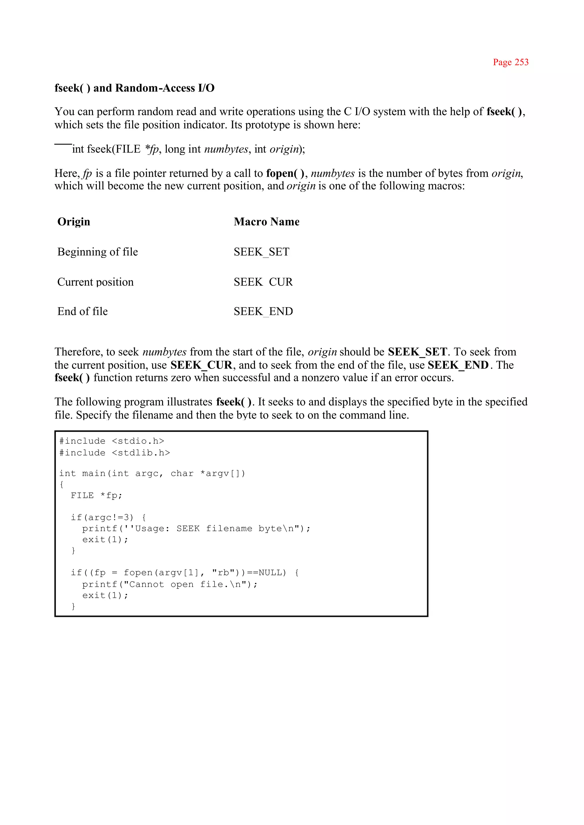 Page 253

fseek( ) and Random-Access I/O

You can perform random read and write operations using the C I/O system with the help of fseek( ),
which sets the file position indicator. Its prototype is shown here:

   int fseek(FILE *fp, long int numbytes, int origin);

Here, fp is a file pointer returned by a call to fopen( ), numbytes is the number of bytes from origin,
which will become the new current position, and origin is one of the following macros:


Origin                                 Macro Name

Beginning of file                      SEEK_SET

Current position                       SEEK_CUR

End of file                            SEEK_END


Therefore, to seek numbytes from the start of the file, origin should be SEEK_SET. To seek from
the current position, use SEEK_CUR, and to seek from the end of the file, use SEEK_END . The
fseek( ) function returns zero when successful and a nonzero value if an error occurs.

The following program illustrates fseek( ). It seeks to and displays the specified byte in the specified
file. Specify the filename and then the byte to seek to on the command line.

#include <stdio.h>
#include <stdlib.h>

int main(int argc, char *argv[])
{
  FILE *fp;

   if(argc!=3) {
     printf(''Usage: SEEK filename byten");
     exit(1);
   }

   if((fp = fopen(argv[1], "rb"))==NULL) {
     printf("Cannot open file.n");
     exit(1);
   }
 