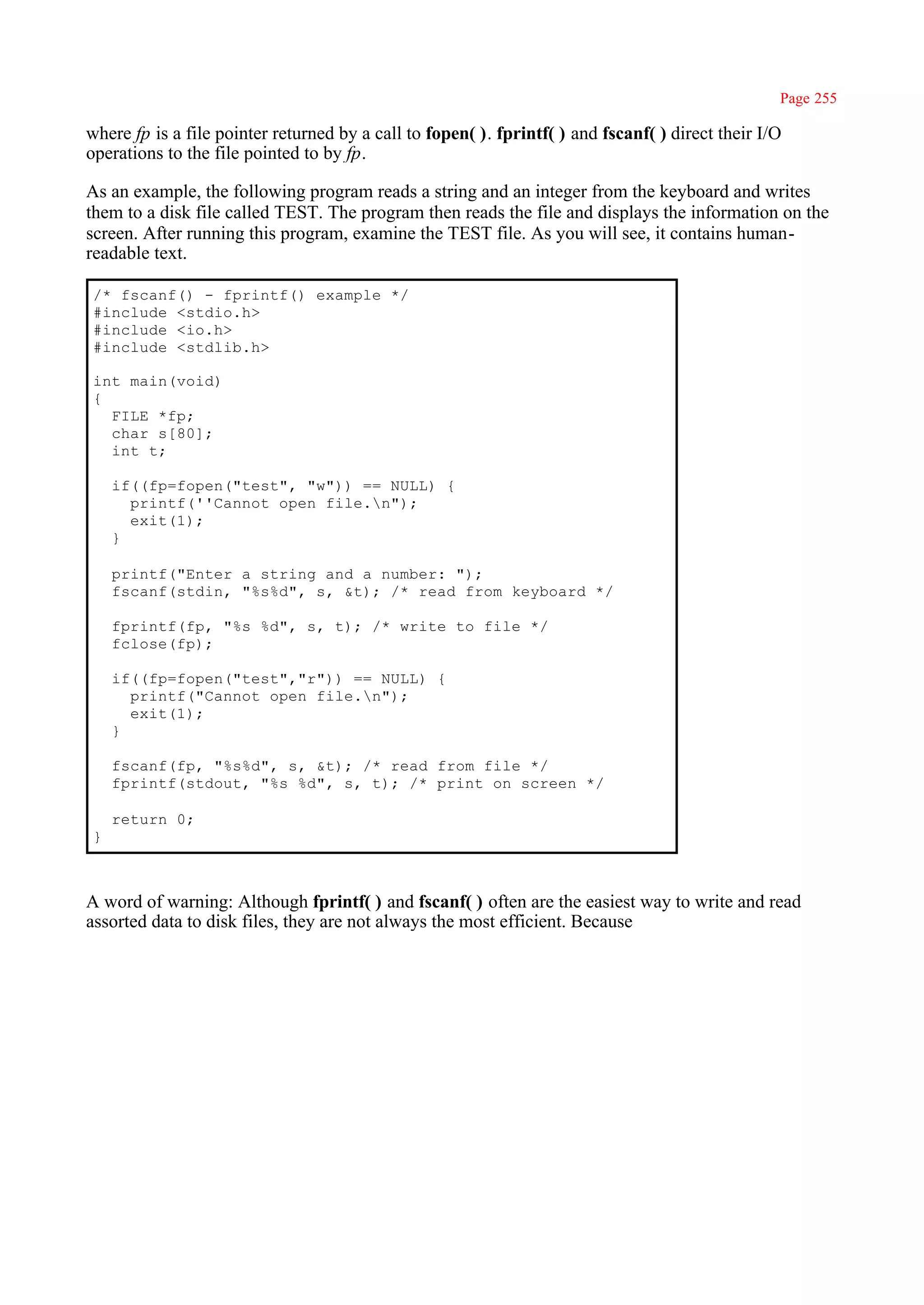 Page 255

where fp is a file pointer returned by a call to fopen( ). fprintf( ) and fscanf( ) direct their I/O
operations to the file pointed to by fp.

As an example, the following program reads a string and an integer from the keyboard and writes
them to a disk file called TEST. The program then reads the file and displays the information on the
screen. After running this program, examine the TEST file. As you will see, it contains human-
readable text.

 /* fscanf() - fprintf() example */
 #include <stdio.h>
 #include <io.h>
 #include <stdlib.h>

 int main(void)
 {
   FILE *fp;
   char s[80];
   int t;

     if((fp=fopen("test", "w")) == NULL) {
       printf(''Cannot open file.n");
       exit(1);
     }

     printf("Enter a string and a number: ");
     fscanf(stdin, "%s%d", s, &t); /* read from keyboard */

     fprintf(fp, "%s %d", s, t); /* write to file */
     fclose(fp);

     if((fp=fopen("test","r")) == NULL) {
       printf("Cannot open file.n");
       exit(1);
     }

     fscanf(fp, "%s%d", s, &t); /* read from file */
     fprintf(stdout, "%s %d", s, t); /* print on screen */

     return 0;
 }



A word of warning: Although fprintf( ) and fscanf( ) often are the easiest way to write and read
assorted data to disk files, they are not always the most efficient. Because
 