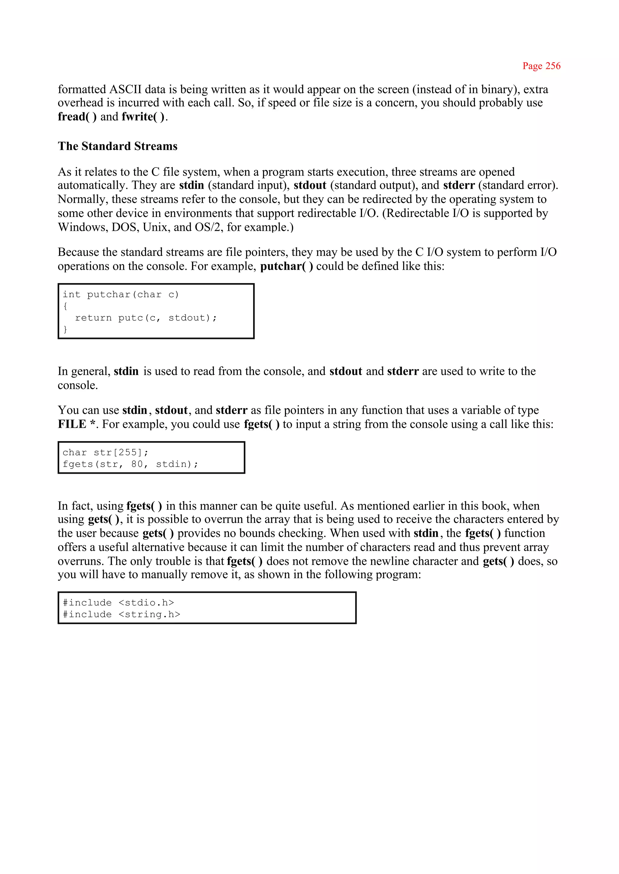 Page 256

formatted ASCII data is being written as it would appear on the screen (instead of in binary), extra
overhead is incurred with each call. So, if speed or file size is a concern, you should probably use
fread( ) and fwrite( ).

The Standard Streams

As it relates to the C file system, when a program starts execution, three streams are opened
automatically. They are stdin (standard input), stdout (standard output), and stderr (standard error).
Normally, these streams refer to the console, but they can be redirected by the operating system to
some other device in environments that support redirectable I/O. (Redirectable I/O is supported by
Windows, DOS, Unix, and OS/2, for example.)

Because the standard streams are file pointers, they may be used by the C I/O system to perform I/O
operations on the console. For example, putchar( ) could be defined like this:

int putchar(char c)
{
  return putc(c, stdout);
}



In general, stdin is used to read from the console, and stdout and stderr are used to write to the
console.

You can use stdin , stdout, and stderr as file pointers in any function that uses a variable of type
FILE *. For example, you could use fgets( ) to input a string from the console using a call like this:

char str[255];
fgets(str, 80, stdin);



In fact, using fgets( ) in this manner can be quite useful. As mentioned earlier in this book, when
using gets( ), it is possible to overrun the array that is being used to receive the characters entered by
the user because gets( ) provides no bounds checking. When used with stdin , the fgets( ) function
offers a useful alternative because it can limit the number of characters read and thus prevent array
overruns. The only trouble is that fgets( ) does not remove the newline character and gets( ) does, so
you will have to manually remove it, as shown in the following program:

#include <stdio.h>
#include <string.h>
 