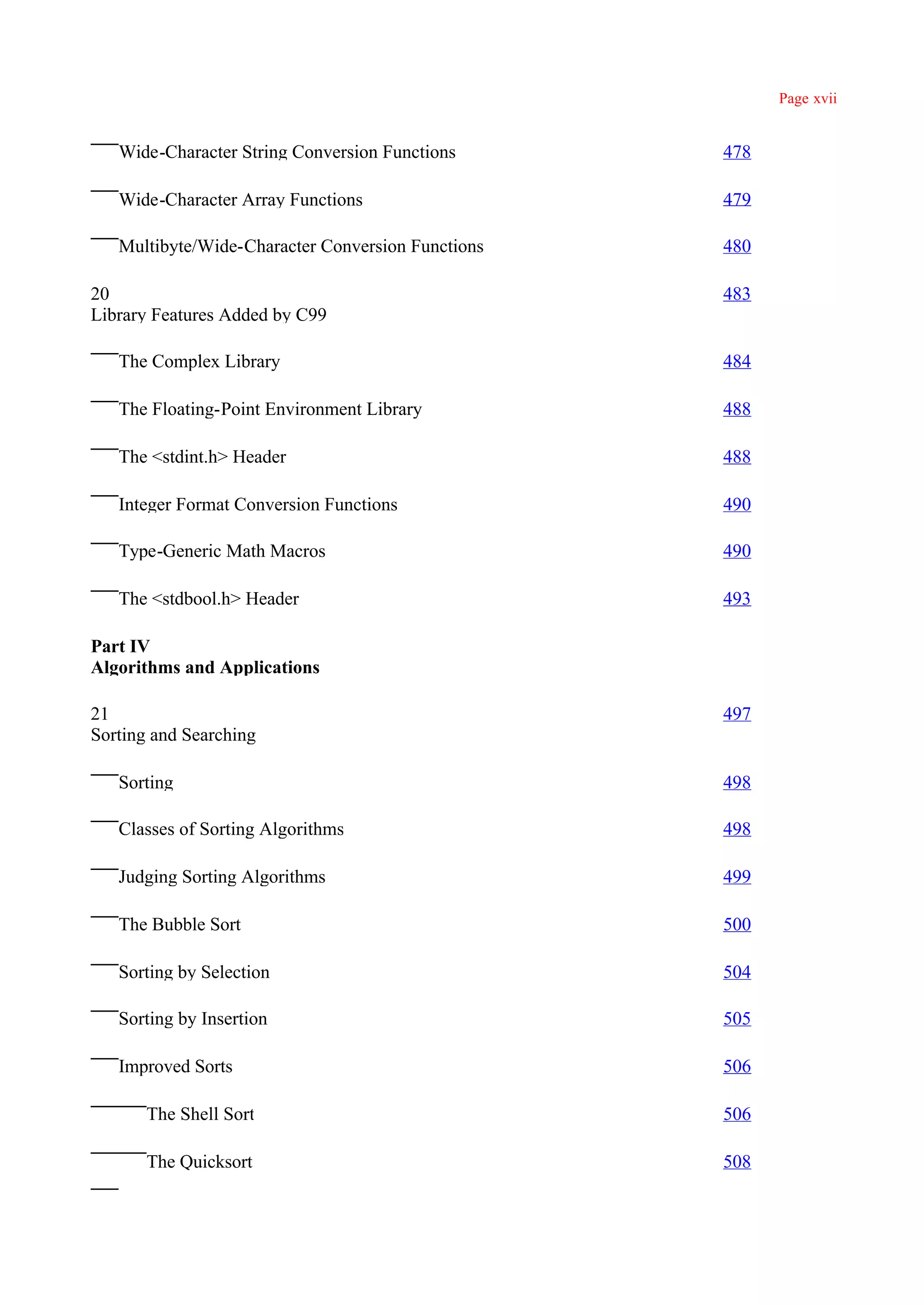 Page xvii


   Wide-Character String Conversion Functions      478

   Wide-Character Array Functions                  479

   Multibyte/Wide-Character Conversion Functions   480

20                                                 483
Library Features Added by C99

   The Complex Library                             484

   The Floating-Point Environment Library          488

   The <stdint.h> Header                           488

   Integer Format Conversion Functions             490

   Type-Generic Math Macros                        490

   The <stdbool.h> Header                          493

Part IV
Algorithms and Applications

21                                                 497
Sorting and Searching

   Sorting                                         498

   Classes of Sorting Algorithms                   498

   Judging Sorting Algorithms                      499

   The Bubble Sort                                 500

   Sorting by Selection                            504

   Sorting by Insertion                            505

   Improved Sorts                                  506

       The Shell Sort                              506

       The Quicksort                               508
 