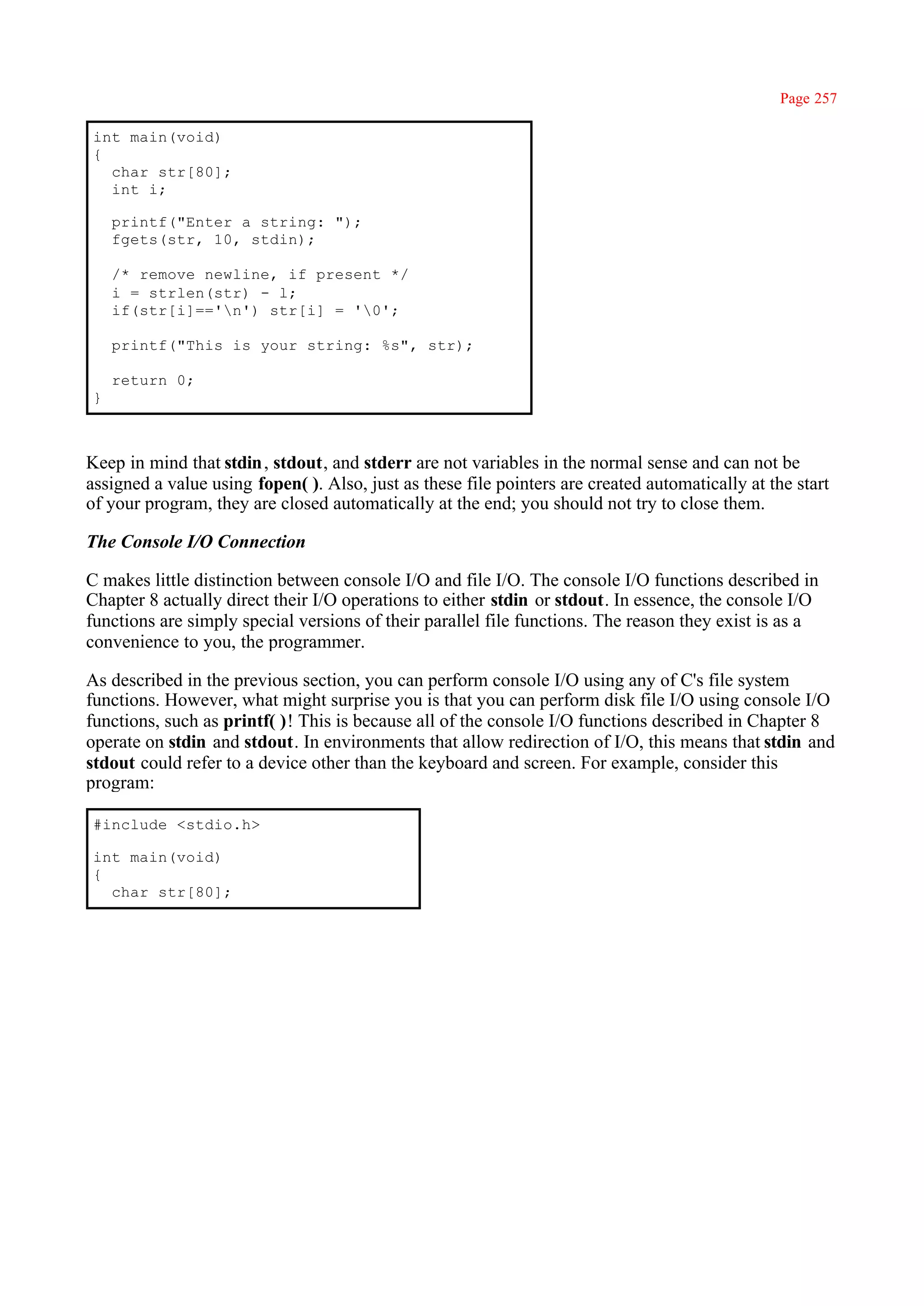 Page 257

int main(void)
{
  char str[80];
  int i;

    printf("Enter a string: ");
    fgets(str, 10, stdin);

    /* remove newline, if present */
    i = strlen(str) - l;
    if(str[i]=='n') str[i] = '0';

    printf("This is your string: %s", str);

    return 0;
}



Keep in mind that stdin , stdout, and stderr are not variables in the normal sense and can not be
assigned a value using fopen( ). Also, just as these file pointers are created automatically at the start
of your program, they are closed automatically at the end; you should not try to close them.

The Console I/O Connection

C makes little distinction between console I/O and file I/O. The console I/O functions described in
Chapter 8 actually direct their I/O operations to either stdin or stdout. In essence, the console I/O
functions are simply special versions of their parallel file functions. The reason they exist is as a
convenience to you, the programmer.

As described in the previous section, you can perform console I/O using any of C's file system
functions. However, what might surprise you is that you can perform disk file I/O using console I/O
functions, such as printf( )! This is because all of the console I/O functions described in Chapter 8
operate on stdin and stdout. In environments that allow redirection of I/O, this means that stdin and
stdout could refer to a device other than the keyboard and screen. For example, consider this
program:

#include <stdio.h>

int main(void)
{
  char str[80];
 
