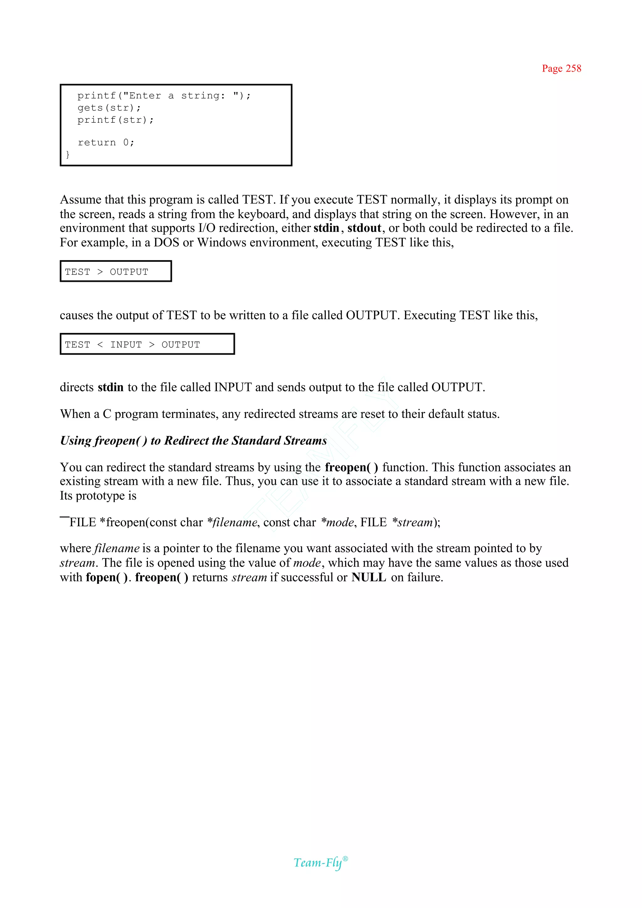 Page 258

    printf("Enter a string: ");
    gets(str);
    printf(str);

    return 0;
}



Assume that this program is called TEST. If you execute TEST normally, it displays its prompt on
the screen, reads a string from the keyboard, and displays that string on the screen. However, in an
environment that supports I/O redirection, either stdin , stdout, or both could be redirected to a file.
For example, in a DOS or Windows environment, executing TEST like this,

TEST > OUTPUT



causes the output of TEST to be written to a file called OUTPUT. Executing TEST like this,

TEST < INPUT > OUTPUT



directs stdin to the file called INPUT and sends output to the file called OUTPUT.
                                            Y
When a C program terminates, any redirected streams are reset to their default status.
                                          FL

Using freopen( ) to Redirect the Standard Streams
                                        AM


You can redirect the standard streams by using the freopen( ) function. This function associates an
existing stream with a new file. Thus, you can use it to associate a standard stream with a new file.
Its prototype is
                                TE




 FILE *freopen(const char *filename, const char *mode, FILE *stream);

where filename is a pointer to the filename you want associated with the stream pointed to by
stream. The file is opened using the value of mode, which may have the same values as those used
with fopen( ). freopen( ) returns stream if successful or NULL on failure.




                                               Team-Fly®
 