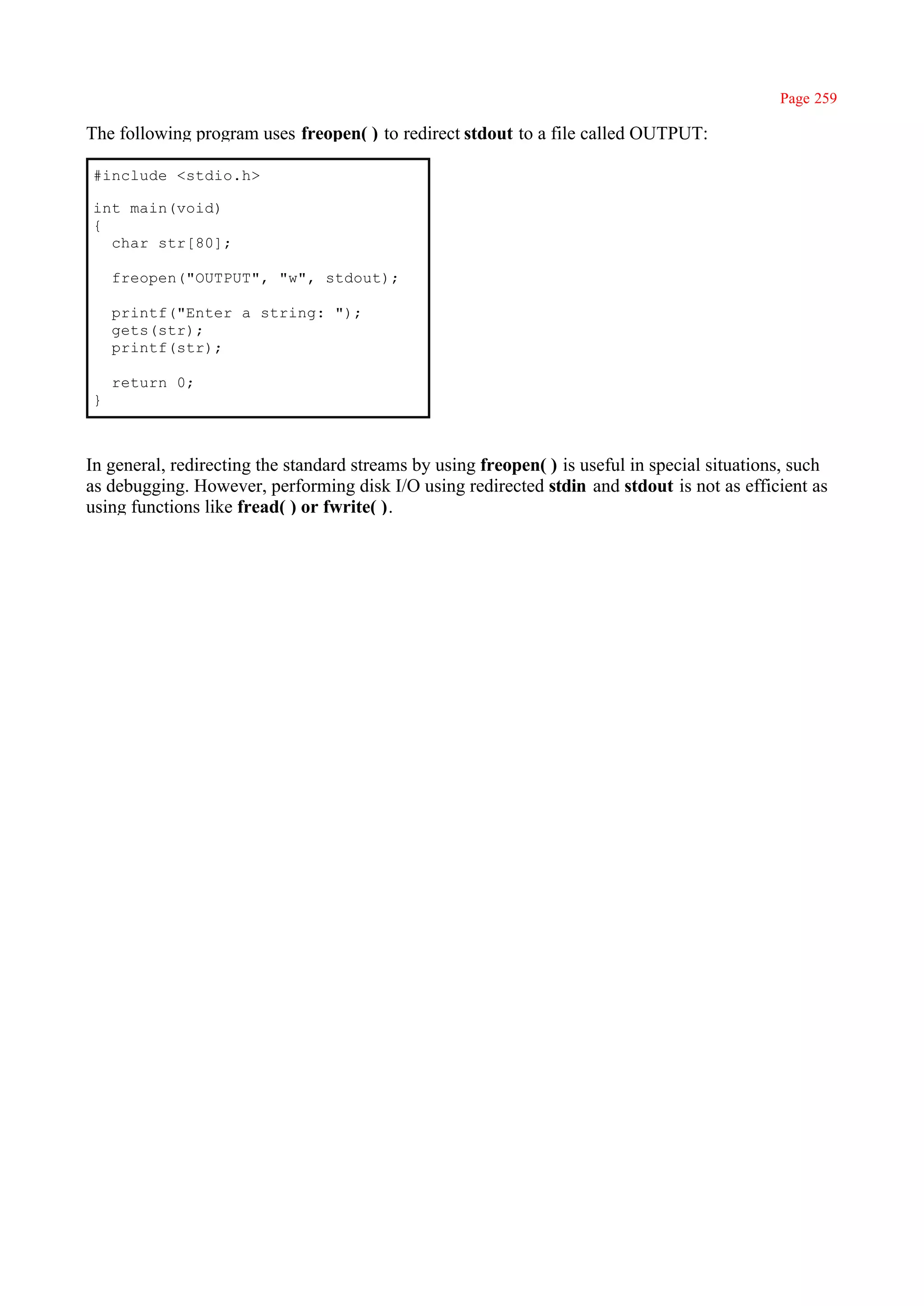 Page 259

The following program uses freopen( ) to redirect stdout to a file called OUTPUT:

#include <stdio.h>

int main(void)
{
  char str[80];

    freopen("OUTPUT", "w", stdout);

    printf("Enter a string: ");
    gets(str);
    printf(str);

    return 0;
}



In general, redirecting the standard streams by using freopen( ) is useful in special situations, such
as debugging. However, performing disk I/O using redirected stdin and stdout is not as efficient as
using functions like fread( ) or fwrite( ).
 