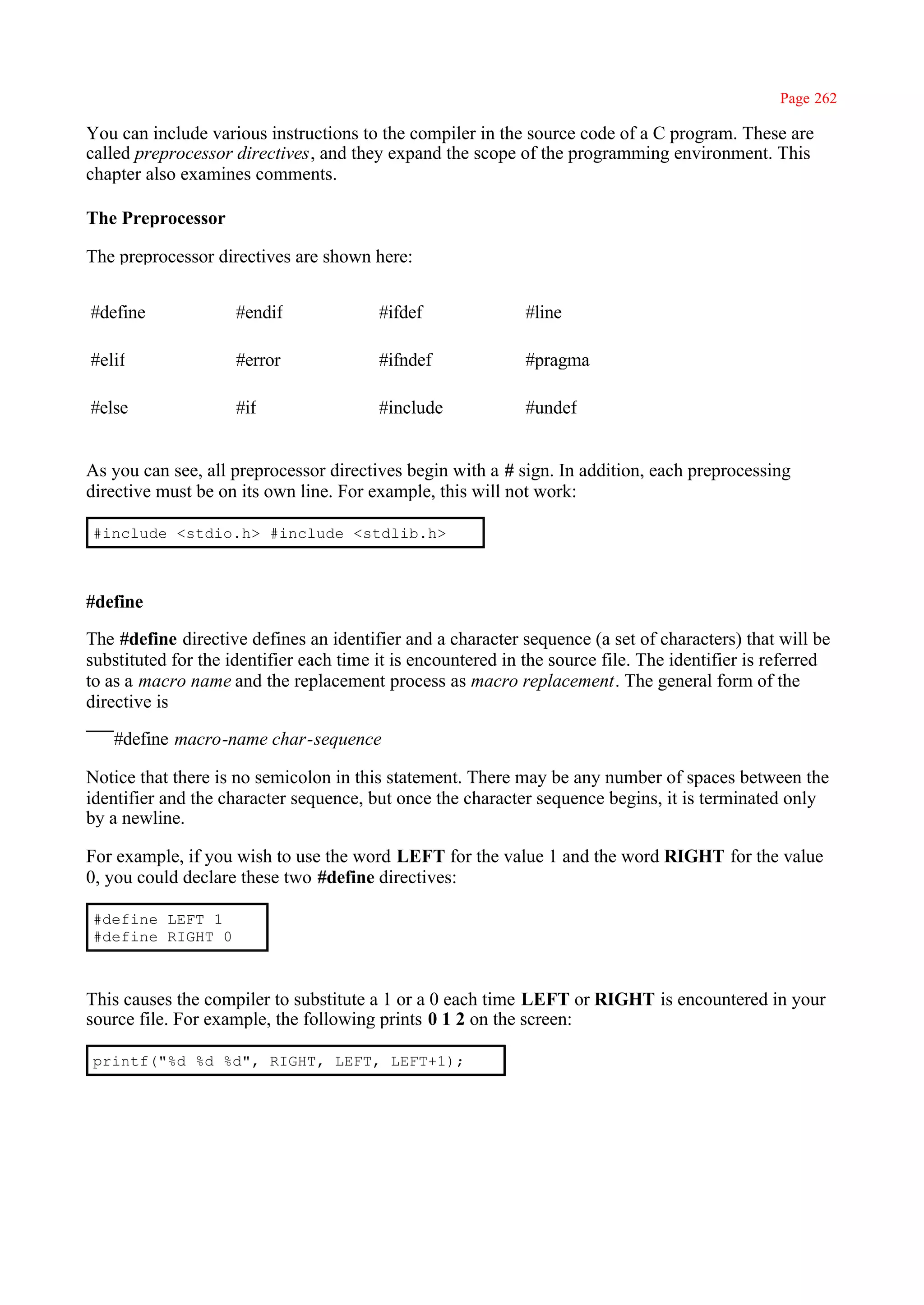 Page 262

You can include various instructions to the compiler in the source code of a C program. These are
called preprocessor directives, and they expand the scope of the programming environment. This
chapter also examines comments.

The Preprocessor

The preprocessor directives are shown here:


#define              #endif              #ifdef               #line

#elif                #error              #ifndef              #pragma

#else                #if                 #include             #undef


As you can see, all preprocessor directives begin with a # sign. In addition, each preprocessing
directive must be on its own line. For example, this will not work:

#include <stdio.h> #include <stdlib.h>



#define

The #define directive defines an identifier and a character sequence (a set of characters) that will be
substituted for the identifier each time it is encountered in the source file. The identifier is referred
to as a macro name and the replacement process as macro replacement. The general form of the
directive is

   #define macro-name char-sequence

Notice that there is no semicolon in this statement. There may be any number of spaces between the
identifier and the character sequence, but once the character sequence begins, it is terminated only
by a newline.

For example, if you wish to use the word LEFT for the value 1 and the word RIGHT for the value
0, you could declare these two #define directives:

#define LEFT 1
#define RIGHT 0



This causes the compiler to substitute a 1 or a 0 each time LEFT or RIGHT is encountered in your
source file. For example, the following prints 0 1 2 on the screen:

printf("%d %d %d", RIGHT, LEFT, LEFT+1);
 