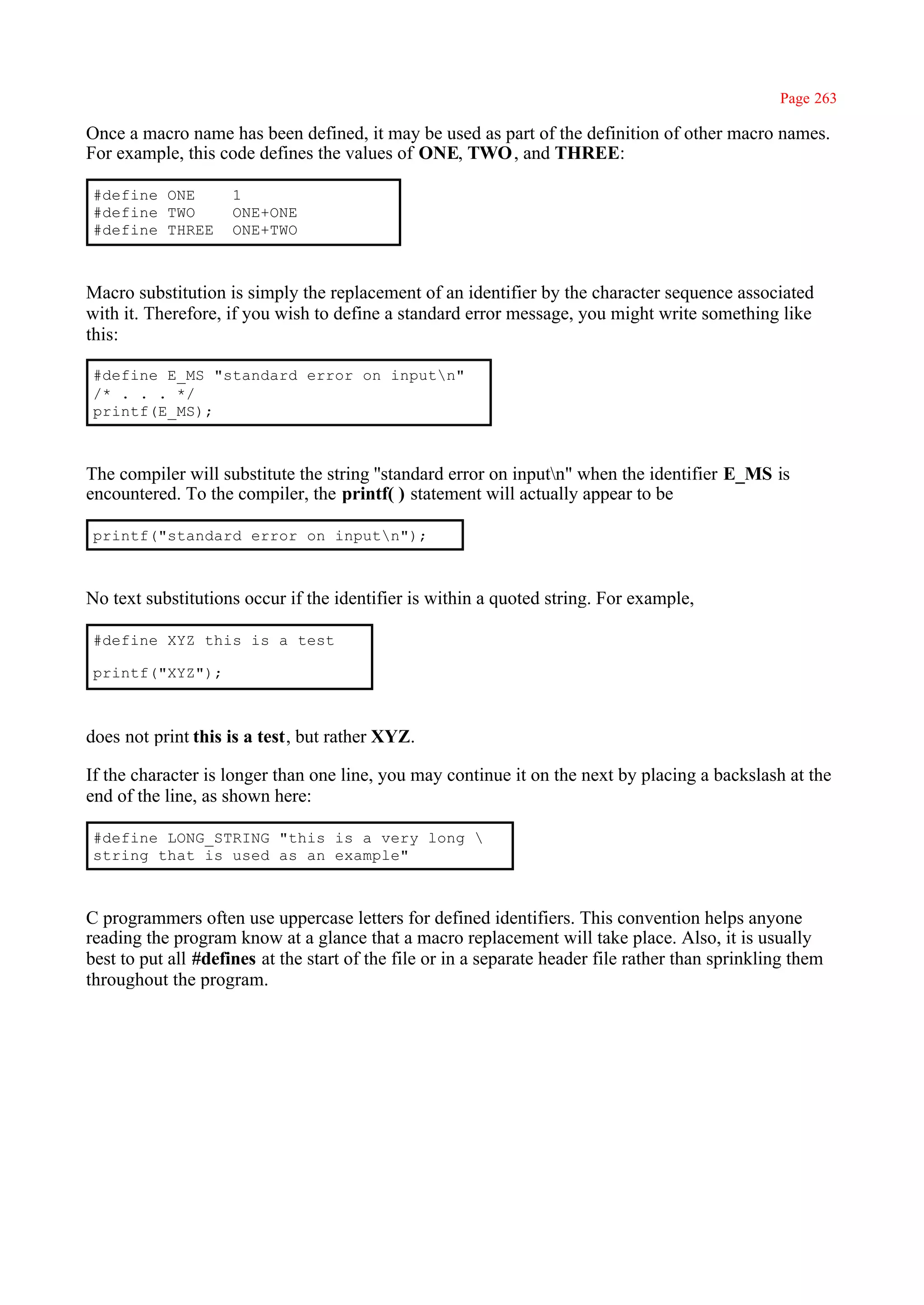 Page 263

Once a macro name has been defined, it may be used as part of the definition of other macro names.
For example, this code defines the values of ONE, TWO , and THREE:

 #define ONE         1
 #define TWO         ONE+ONE
 #define THREE       ONE+TWO



Macro substitution is simply the replacement of an identifier by the character sequence associated
with it. Therefore, if you wish to define a standard error message, you might write something like
this:

 #define E_MS "standard error on inputn"
 /* . . . */
 printf(E_MS);



The compiler will substitute the string ''standard error on inputn" when the identifier E_MS is
encountered. To the compiler, the printf( ) statement will actually appear to be

 printf("standard error on inputn");



No text substitutions occur if the identifier is within a quoted string. For example,

 #define XYZ this is a test

 printf("XYZ");



does not print this is a test, but rather XYZ.

If the character is longer than one line, you may continue it on the next by placing a backslash at the
end of the line, as shown here:

 #define LONG_STRING "this is a very long 
 string that is used as an example"



C programmers often use uppercase letters for defined identifiers. This convention helps anyone
reading the program know at a glance that a macro replacement will take place. Also, it is usually
best to put all #defines at the start of the file or in a separate header file rather than sprinkling them
throughout the program.
 