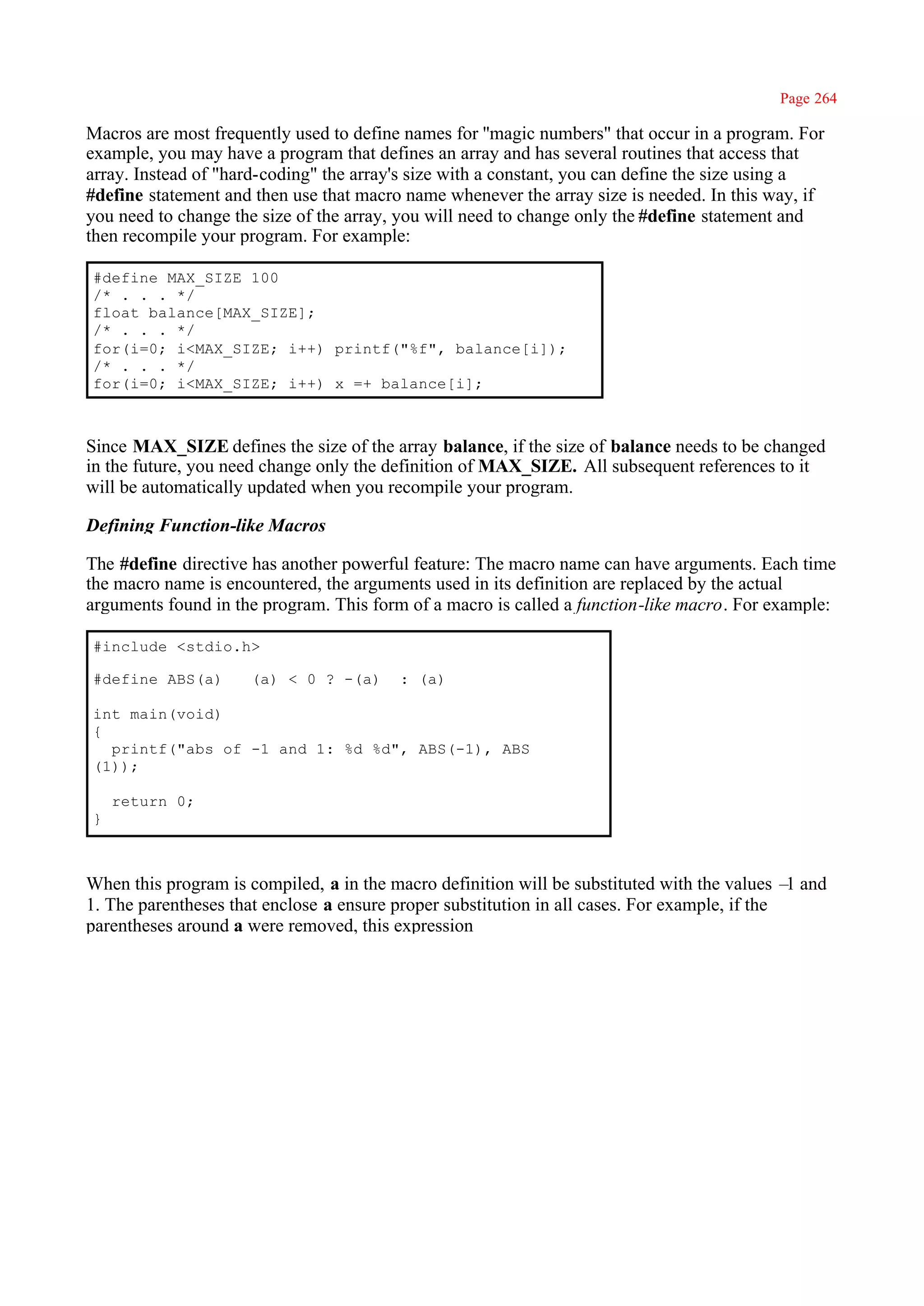 Page 264

Macros are most frequently used to define names for ''magic numbers" that occur in a program. For
example, you may have a program that defines an array and has several routines that access that
array. Instead of "hard-coding" the array's size with a constant, you can define the size using a
#define statement and then use that macro name whenever the array size is needed. In this way, if
you need to change the size of the array, you will need to change only the #define statement and
then recompile your program. For example:

#define MAX_SIZE 100
/* . . . */
float balance[MAX_SIZE];
/* . . . */
for(i=0; i<MAX_SIZE; i++) printf("%f", balance[i]);
/* . . . */
for(i=0; i<MAX_SIZE; i++) x =+ balance[i];



Since MAX_SIZE defines the size of the array balance, if the size of balance needs to be changed
in the future, you need change only the definition of MAX_SIZE. All subsequent references to it
will be automatically updated when you recompile your program.

Defining Function-like Macros

The #define directive has another powerful feature: The macro name can have arguments. Each time
the macro name is encountered, the arguments used in its definition are replaced by the actual
arguments found in the program. This form of a macro is called a function-like macro. For example:

#include <stdio.h>

#define ABS(a)       (a) < 0 ? -(a)      : (a)

int main(void)
{
  printf("abs of -1 and 1: %d %d", ABS(-1), ABS
(1));

    return 0;
}



When this program is compiled, a in the macro definition will be substituted with the values – and
                                                                                               1
1. The parentheses that enclose a ensure proper substitution in all cases. For example, if the
parentheses around a were removed, this expression
 
