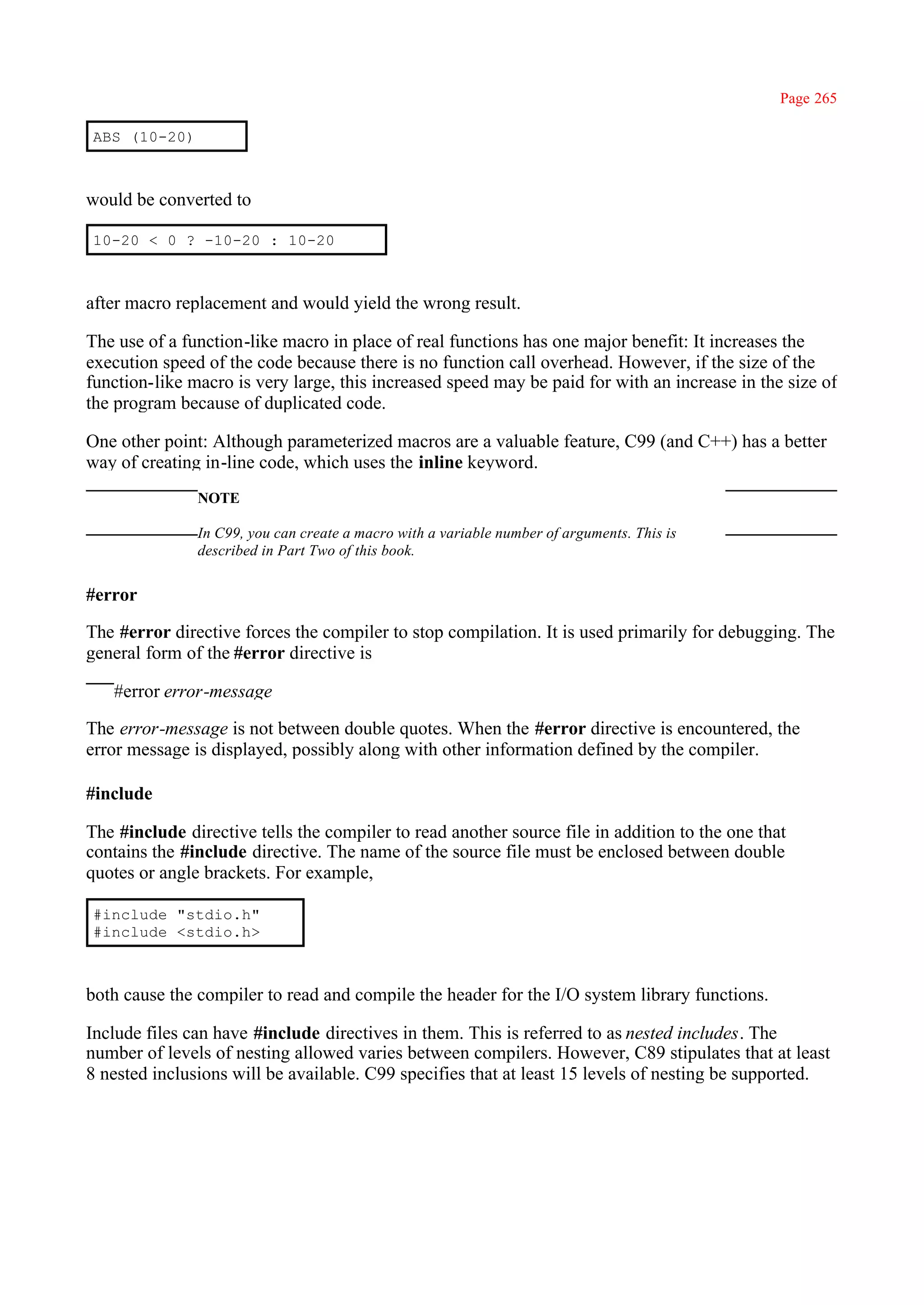 Page 265

ABS (10-20)



would be converted to

10-20 < 0 ? -10-20 : 10-20



after macro replacement and would yield the wrong result.

The use of a function-like macro in place of real functions has one major benefit: It increases the
execution speed of the code because there is no function call overhead. However, if the size of the
function-like macro is very large, this increased speed may be paid for with an increase in the size of
the program because of duplicated code.

One other point: Although parameterized macros are a valuable feature, C99 (and C++) has a better
way of creating in-line code, which uses the inline keyword.
               NOTE

               In C99, you can create a macro with a variable number of arguments. This is
               described in Part Two of this book.


#error

The #error directive forces the compiler to stop compilation. It is used primarily for debugging. The
general form of the #error directive is

   #error error-message

The error-message is not between double quotes. When the #error directive is encountered, the
error message is displayed, possibly along with other information defined by the compiler.

#include

The #include directive tells the compiler to read another source file in addition to the one that
contains the #include directive. The name of the source file must be enclosed between double
quotes or angle brackets. For example,

#include "stdio.h"
#include <stdio.h>



both cause the compiler to read and compile the header for the I/O system library functions.

Include files can have #include directives in them. This is referred to as nested includes. The
number of levels of nesting allowed varies between compilers. However, C89 stipulates that at least
8 nested inclusions will be available. C99 specifies that at least 15 levels of nesting be supported.
 