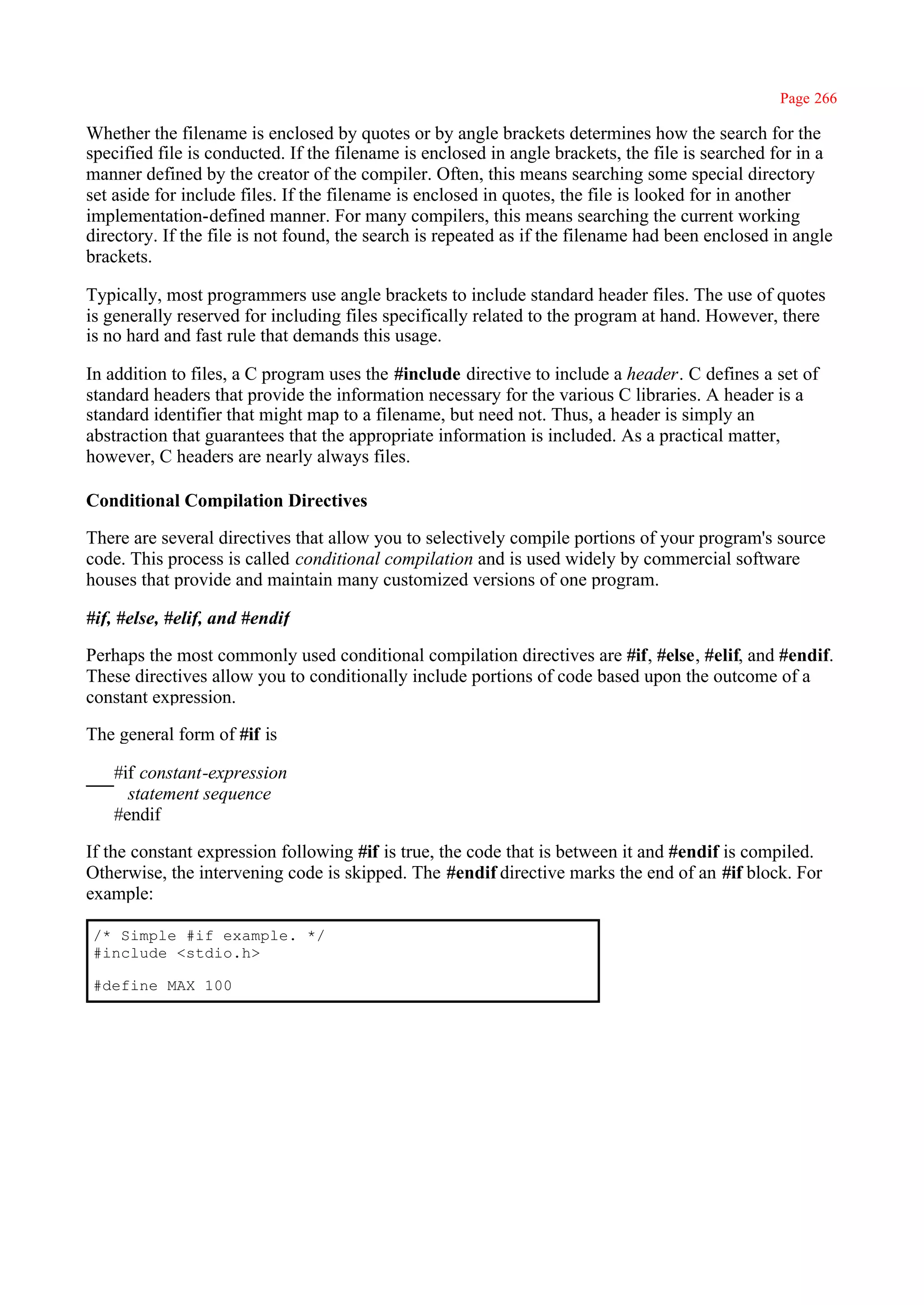 Page 266

Whether the filename is enclosed by quotes or by angle brackets determines how the search for the
specified file is conducted. If the filename is enclosed in angle brackets, the file is searched for in a
manner defined by the creator of the compiler. Often, this means searching some special directory
set aside for include files. If the filename is enclosed in quotes, the file is looked for in another
implementation-defined manner. For many compilers, this means searching the current working
directory. If the file is not found, the search is repeated as if the filename had been enclosed in angle
brackets.

Typically, most programmers use angle brackets to include standard header files. The use of quotes
is generally reserved for including files specifically related to the program at hand. However, there
is no hard and fast rule that demands this usage.

In addition to files, a C program uses the #include directive to include a header. C defines a set of
standard headers that provide the information necessary for the various C libraries. A header is a
standard identifier that might map to a filename, but need not. Thus, a header is simply an
abstraction that guarantees that the appropriate information is included. As a practical matter,
however, C headers are nearly always files.

Conditional Compilation Directives

There are several directives that allow you to selectively compile portions of your program's source
code. This process is called conditional compilation and is used widely by commercial software
houses that provide and maintain many customized versions of one program.

#if, #else, #elif, and #endif

Perhaps the most commonly used conditional compilation directives are #if, #else, #elif, and #endif.
These directives allow you to conditionally include portions of code based upon the outcome of a
constant expression.

The general form of #if is

   #if constant-expression
     statement sequence
   #endif

If the constant expression following #if is true, the code that is between it and #endif is compiled.
Otherwise, the intervening code is skipped. The #endif directive marks the end of an #if block. For
example:

/* Simple #if example. */
#include <stdio.h>

#define MAX 100
 