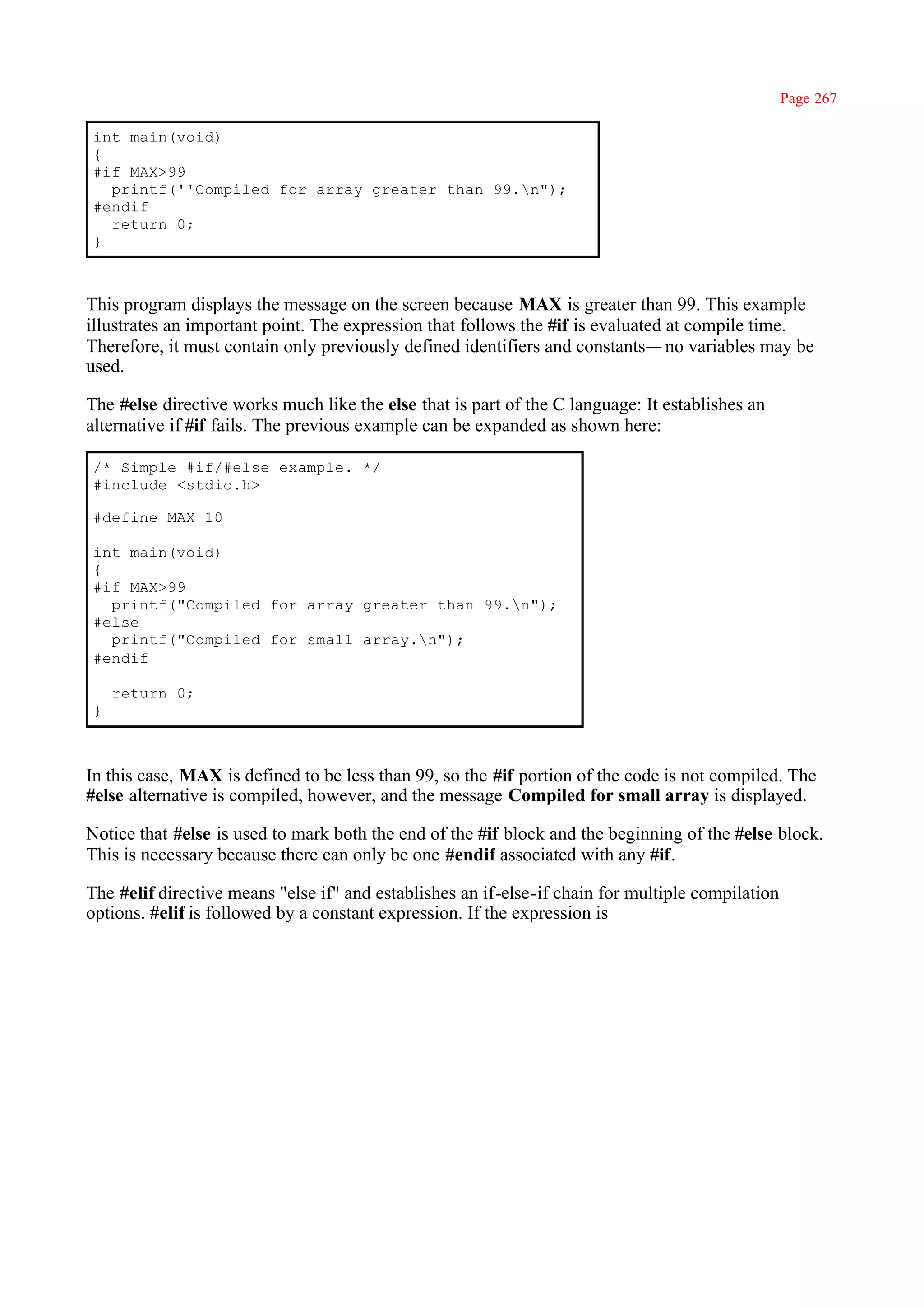 Page 267

int main(void)
{
#if MAX>99
  printf(''Compiled for array greater than 99.n");
#endif
  return 0;
}



This program displays the message on the screen because MAX is greater than 99. This example
illustrates an important point. The expression that follows the #if is evaluated at compile time.
Therefore, it must contain only previously defined identifiers and constants— no variables may be
used.

The #else directive works much like the else that is part of the C language: It establishes an
alternative if #if fails. The previous example can be expanded as shown here:

/* Simple #if/#else example. */
#include <stdio.h>

#define MAX 10

int main(void)
{
#if MAX>99
  printf("Compiled for array greater than 99.n");
#else
  printf("Compiled for small array.n");
#endif

    return 0;
}



In this case, MAX is defined to be less than 99, so the #if portion of the code is not compiled. The
#else alternative is compiled, however, and the message Compiled for small array is displayed.

Notice that #else is used to mark both the end of the #if block and the beginning of the #else block.
This is necessary because there can only be one #endif associated with any #if.

The #elif directive means "else if" and establishes an if-else-if chain for multiple compilation
options. #elif is followed by a constant expression. If the expression is
 