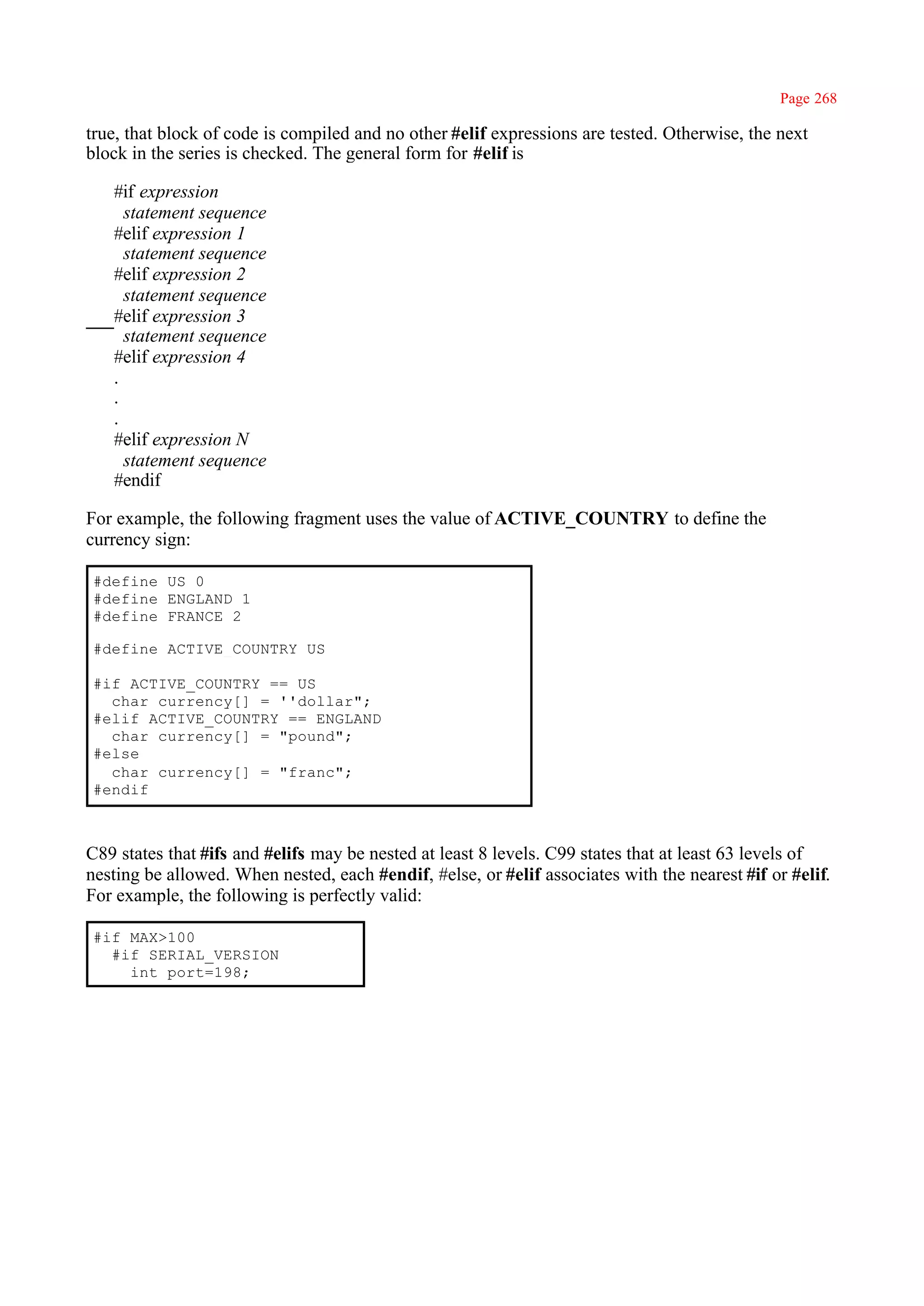 Page 268

true, that block of code is compiled and no other #elif expressions are tested. Otherwise, the next
block in the series is checked. The general form for #elif is

   #if expression
     statement sequence
   #elif expression 1
     statement sequence
   #elif expression 2
     statement sequence
   #elif expression 3
     statement sequence
   #elif expression 4
   .
   .
   .
   #elif expression N
     statement sequence
   #endif

For example, the following fragment uses the value of ACTIVE_COUNTRY to define the
currency sign:

#define US 0
#define ENGLAND 1
#define FRANCE 2

#define ACTIVE_COUNTRY US

#if ACTIVE_COUNTRY == US
  char currency[] = ''dollar";
#elif ACTIVE_COUNTRY == ENGLAND
  char currency[] = "pound";
#else
  char currency[] = "franc";
#endif



C89 states that #ifs and #elifs may be nested at least 8 levels. C99 states that at least 63 levels of
nesting be allowed. When nested, each #endif, #else, or #elif associates with the nearest #if or #elif.
For example, the following is perfectly valid:

#if MAX>100
  #if SERIAL_VERSION
    int port=198;
 