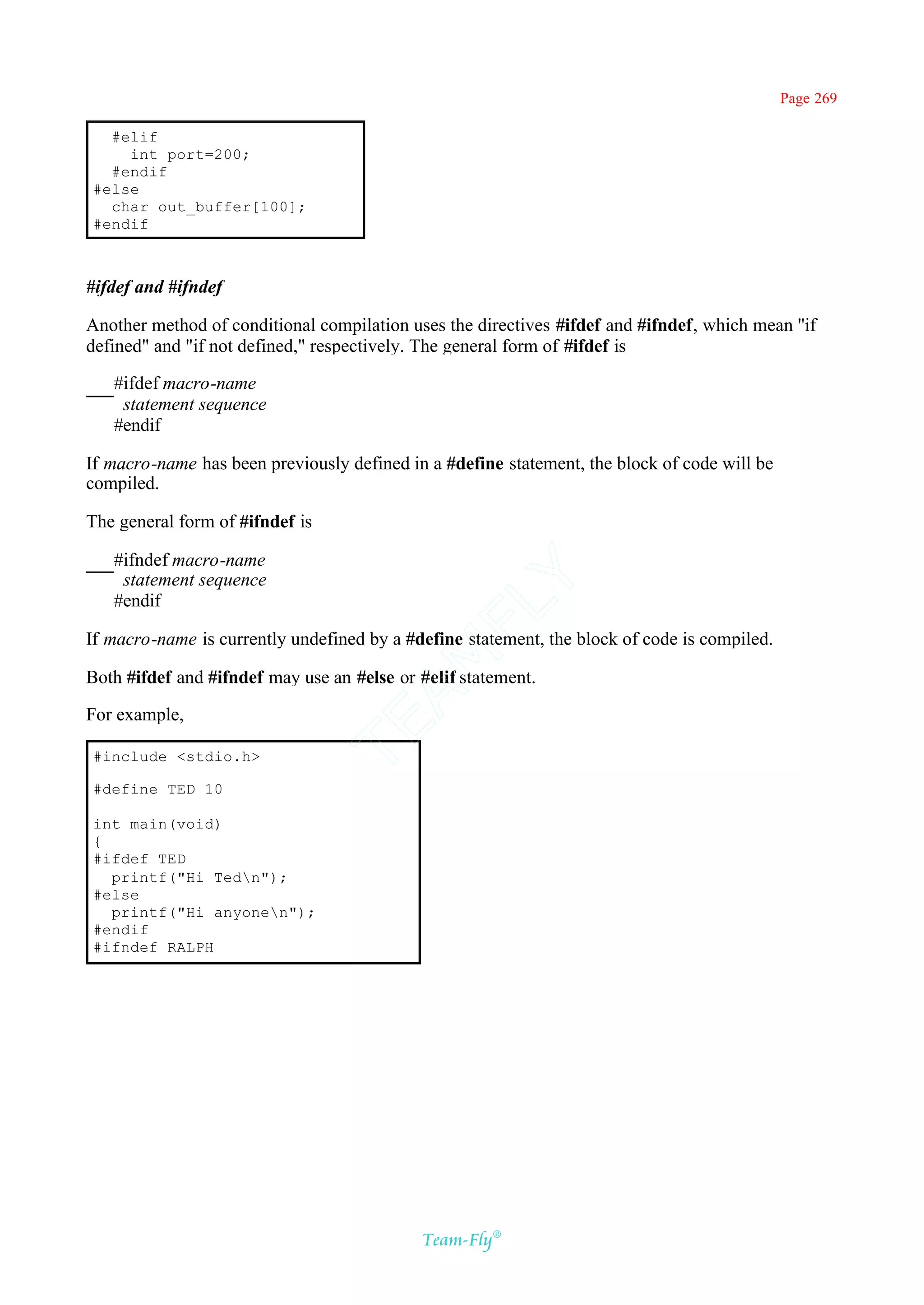 Page 269

  #elif
    int port=200;
  #endif
#else
  char out_buffer[100];
#endif



#ifdef and #ifndef

Another method of conditional compilation uses the directives #ifdef and #ifndef, which mean ''if
defined" and "if not defined," respectively. The general form of #ifdef is

   #ifdef macro-name
    statement sequence
   #endif

If macro-name has been previously defined in a #define statement, the block of code will be
compiled.

The general form of #ifndef is

   #ifndef macro-name
    statement sequence
                                          Y
   #endif
                                        FL

If macro-name is currently undefined by a #define statement, the block of code is compiled.
                                      AM


Both #ifdef and #ifndef may use an #else or #elif statement.

For example,
                                 TE




#include <stdio.h>

#define TED 10

int main(void)
{
#ifdef TED
  printf("Hi Tedn");
#else
  printf("Hi anyonen");
#endif
#ifndef RALPH




                                            Team-Fly®
 