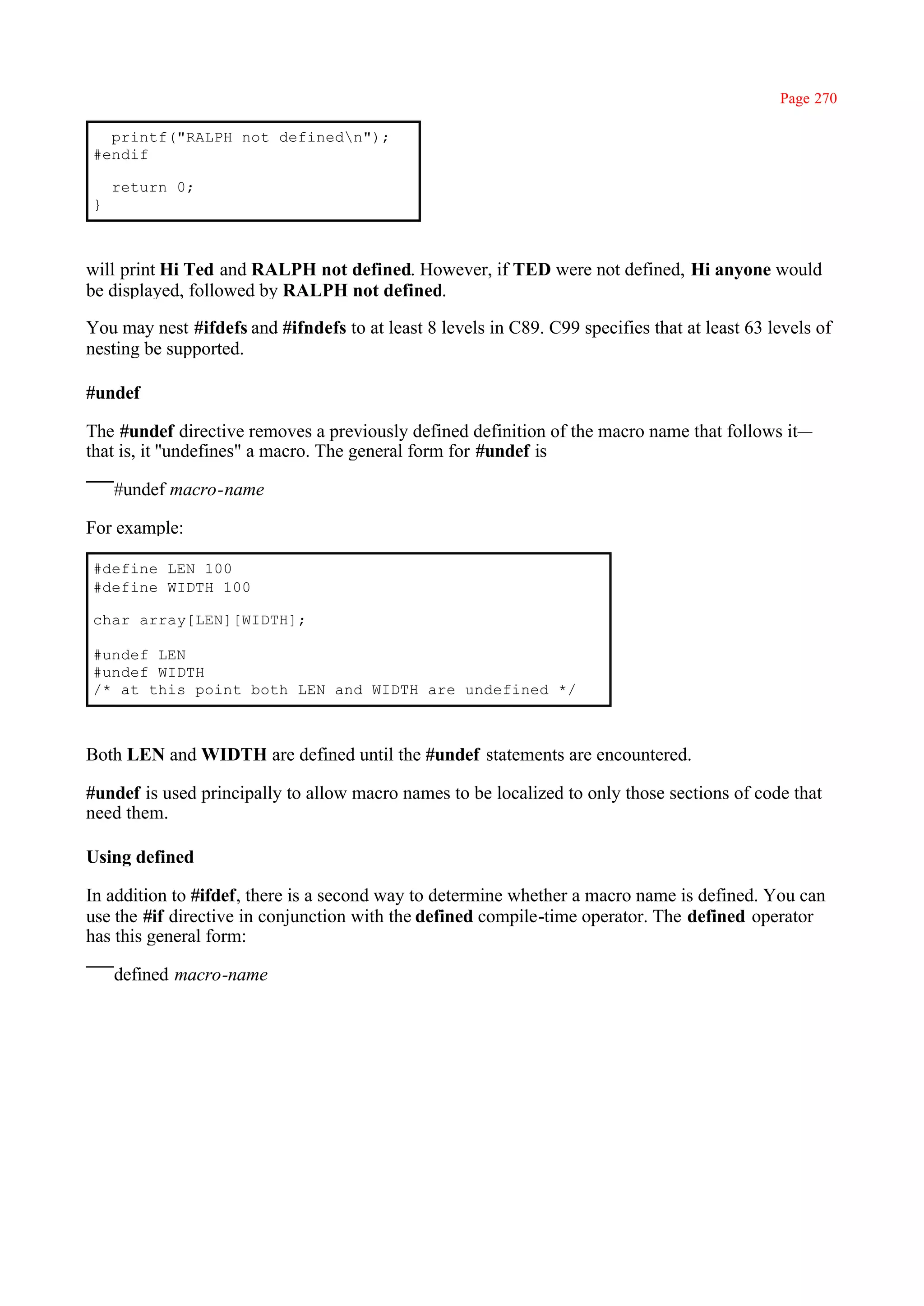 Page 270

  printf("RALPH not definedn");
#endif

    return 0;
}



will print Hi Ted and RALPH not defined. However, if TED were not defined, Hi anyone would
be displayed, followed by RALPH not defined.

You may nest #ifdefs and #ifndefs to at least 8 levels in C89. C99 specifies that at least 63 levels of
nesting be supported.

#undef

The #undef directive removes a previously defined definition of the macro name that follows it—
that is, it ''undefines" a macro. The general form for #undef is

    #undef macro-name

For example:

#define LEN 100
#define WIDTH 100

char array[LEN][WIDTH];

#undef LEN
#undef WIDTH
/* at this point both LEN and WIDTH are undefined */



Both LEN and WIDTH are defined until the #undef statements are encountered.

#undef is used principally to allow macro names to be localized to only those sections of code that
need them.

Using defined

In addition to #ifdef, there is a second way to determine whether a macro name is defined. You can
use the #if directive in conjunction with the defined compile-time operator. The defined operator
has this general form:

    defined macro-name
 