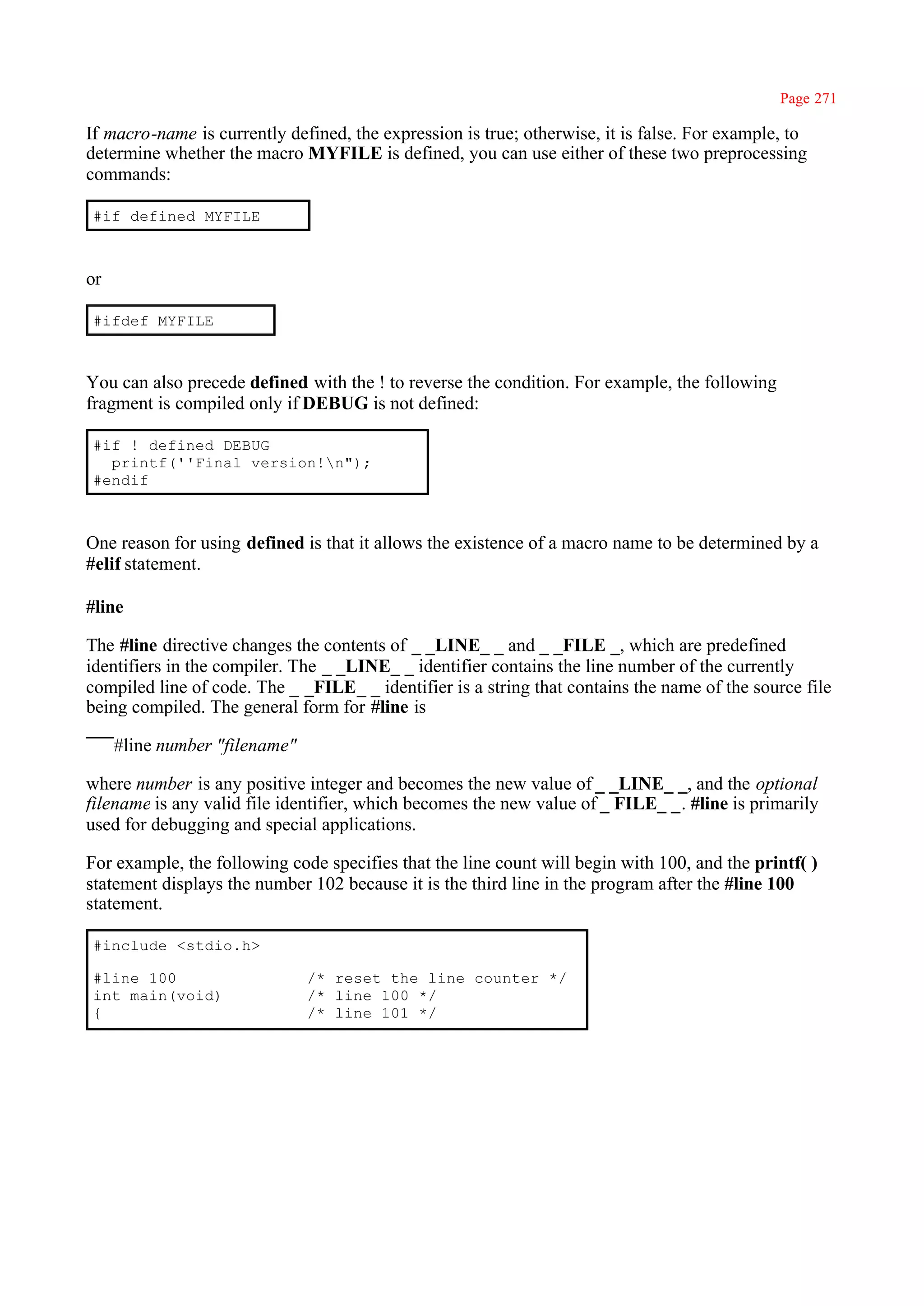 Page 271

If macro-name is currently defined, the expression is true; otherwise, it is false. For example, to
determine whether the macro MYFILE is defined, you can use either of these two preprocessing
commands:

#if defined MYFILE



or

#ifdef MYFILE



You can also precede defined with the ! to reverse the condition. For example, the following
fragment is compiled only if DEBUG is not defined:

#if ! defined DEBUG
  printf(''Final version!n");
#endif



One reason for using defined is that it allows the existence of a macro name to be determined by a
#elif statement.

#line

The #line directive changes the contents of _ _LINE_ _ and _ _FILE _, which are predefined
identifiers in the compiler. The _ _LINE_ _ identifier contains the line number of the currently
compiled line of code. The _ _FILE_ _ identifier is a string that contains the name of the source file
being compiled. The general form for #line is

     #line number "filename"

where number is any positive integer and becomes the new value of _ _LINE_ _, and the optional
filename is any valid file identifier, which becomes the new value of _ FILE_ _. #line is primarily
used for debugging and special applications.

For example, the following code specifies that the line count will begin with 100, and the printf( )
statement displays the number 102 because it is the third line in the program after the #line 100
statement.

#include <stdio.h>

#line 100                      /* reset the line counter */
int main(void)                 /* line 100 */
{                              /* line 101 */
 