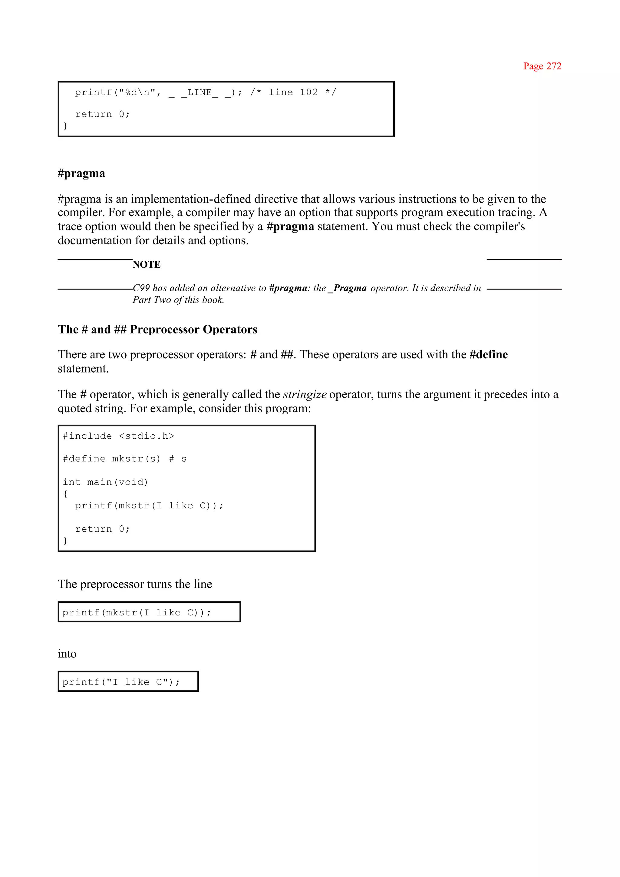 Page 272

    printf("%dn", _ _LINE_ _); /* line 102 */

    return 0;
}



#pragma

#pragma is an implementation-defined directive that allows various instructions to be given to the
compiler. For example, a compiler may have an option that supports program execution tracing. A
trace option would then be specified by a #pragma statement. You must check the compiler's
documentation for details and options.
                NOTE

                C99 has added an alternative to #pragma: the _Pragma operator. It is described in
                Part Two of this book.


The # and ## Preprocessor Operators

There are two preprocessor operators: # and ##. These operators are used with the #define
statement.

The # operator, which is generally called the stringize operator, turns the argument it precedes into a
quoted string. For example, consider this program:

#include <stdio.h>

#define mkstr(s) # s

int main(void)
{
  printf(mkstr(I like C));

    return 0;
}



The preprocessor turns the line

printf(mkstr(I like C));



into

printf("I like C");
 