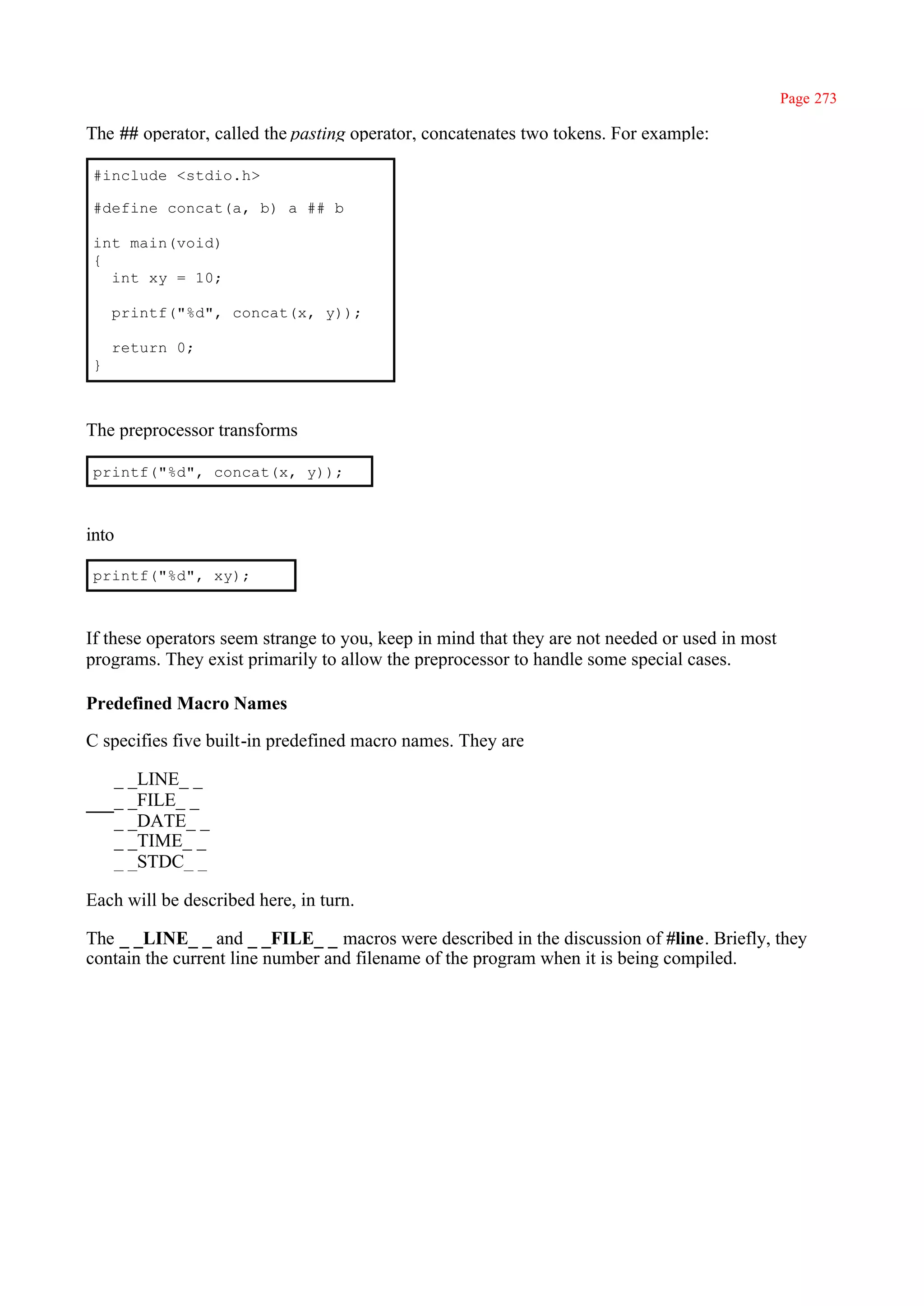 Page 273

The ## operator, called the pasting operator, concatenates two tokens. For example:

#include <stdio.h>

#define concat(a, b) a ## b

int main(void)
{
  int xy = 10;

    printf("%d", concat(x, y));

    return 0;
}



The preprocessor transforms

printf("%d", concat(x, y));



into

printf("%d", xy);



If these operators seem strange to you, keep in mind that they are not needed or used in most
programs. They exist primarily to allow the preprocessor to handle some special cases.

Predefined Macro Names

C specifies five built-in predefined macro names. They are

    _ _LINE_ _
    _ _FILE_ _
    _ _DATE_ _
    _ _TIME_ _
    _ _STDC_ _

Each will be described here, in turn.

The _ _LINE_ _ and _ _FILE_ _ macros were described in the discussion of #line. Briefly, they
contain the current line number and filename of the program when it is being compiled.
 